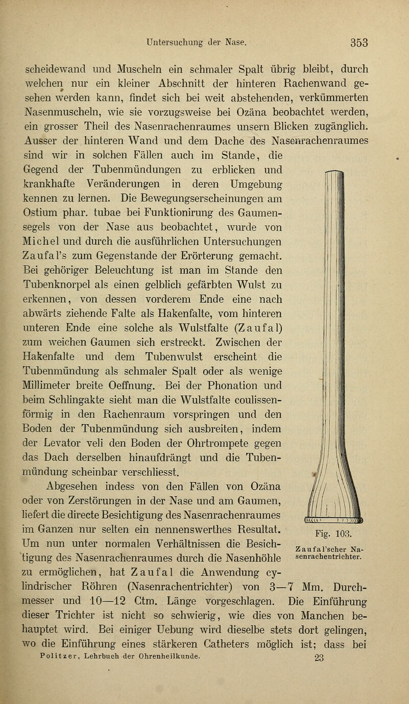 Scheidewand und Muscheln ein schmaler Spalt übrig bleibt, durch welchen nur ein kleiner Abschnitt der hinteren Rachenwand ge- sehen werden kann, findet sich bei weit abstehenden, verkümmerten Nasenmuscheln, wie sie vorzugsweise bei Ozäna beobachtet werden, ein grosser Theil des Nasenrachenraumes unsern Blicken zugänglich. Ausser der hinteren Wand und dem Dache des Nasenrachenraumes sind wir in solchen Fällen auch im Stande, die Gegend der Tubenmündungen zu erblicken und krankhafte Veränderungen in deren Umgebung kennen zu lernen. Die Bewegungserscheinungen am Ostium phar. tubae bei Funktionirung des Gaumen- segels von der Nase aus beobachtet, wurde von Michel und durch die ausführlichen Untersuchungen Zaufal's zum Gegenstande der Erörterung gemacht. Bei gehöriger Beleuchtung ist man im Stande den Tubenknorpel als einen gelblich gefärbten Wulst zu erkennen, von dessen vorderem Ende eine nach abwärts ziehende Falte als Hakenfalte, vom hinteren unteren Ende eine solche als Wulstfalte (Zaufal) zum weichen Gaumen sich erstreckt. Zwischen der Hakenfalte und dem Tubenwulst erscheint die Tubenmündung als schmaler Spalt oder als wenige Millimeter breite Oeffnung. Bei der Phonation und beim Schlingakte sieht man die Wulstfalte coulissen- förmig in den Rachenraum vorspringen und den Boden der Tubenmündung sich ausbreiten, indem der Levator veli den Boden der Ohrtrompete gegen das Dach derselben hinaufdrängt und die Tuben- mündung scheinbar verschliesst. Abgesehen indess von den Fällen von Ozäna oder von Zerstörungen in der Nase und am Gaumen, liefert die directe Besichtigung des Nasenrachenraumes im Ganzen nur selten ein nennenswerthes Resultat. Um nun unter normalen Verhältnissen die Besich- tigung des Nasenrachenraumes durch die Nasenhöhle zu ermöglichen, hat Zaufal die Anwendung cy- lindrischer Röhren (Nasenrachentrichter) von 3—7 Mm. Durch- messer und 10—12 Gtm. Länge vorgeschlagen. Die Einführung dieser Trichter ist nicht so schwierig, wie dies von Manchen be- hauptet wird. Bei einiger Uebung wird dieselbe stets dort gelingen, wo die Einführung eines stärkeren Gatheters möglich ist; dass bei Politzer, Lehrbuch der Ohrenheilkunde. 23 Fig. 103. Zaufal'seher Na- senrachentrichter.