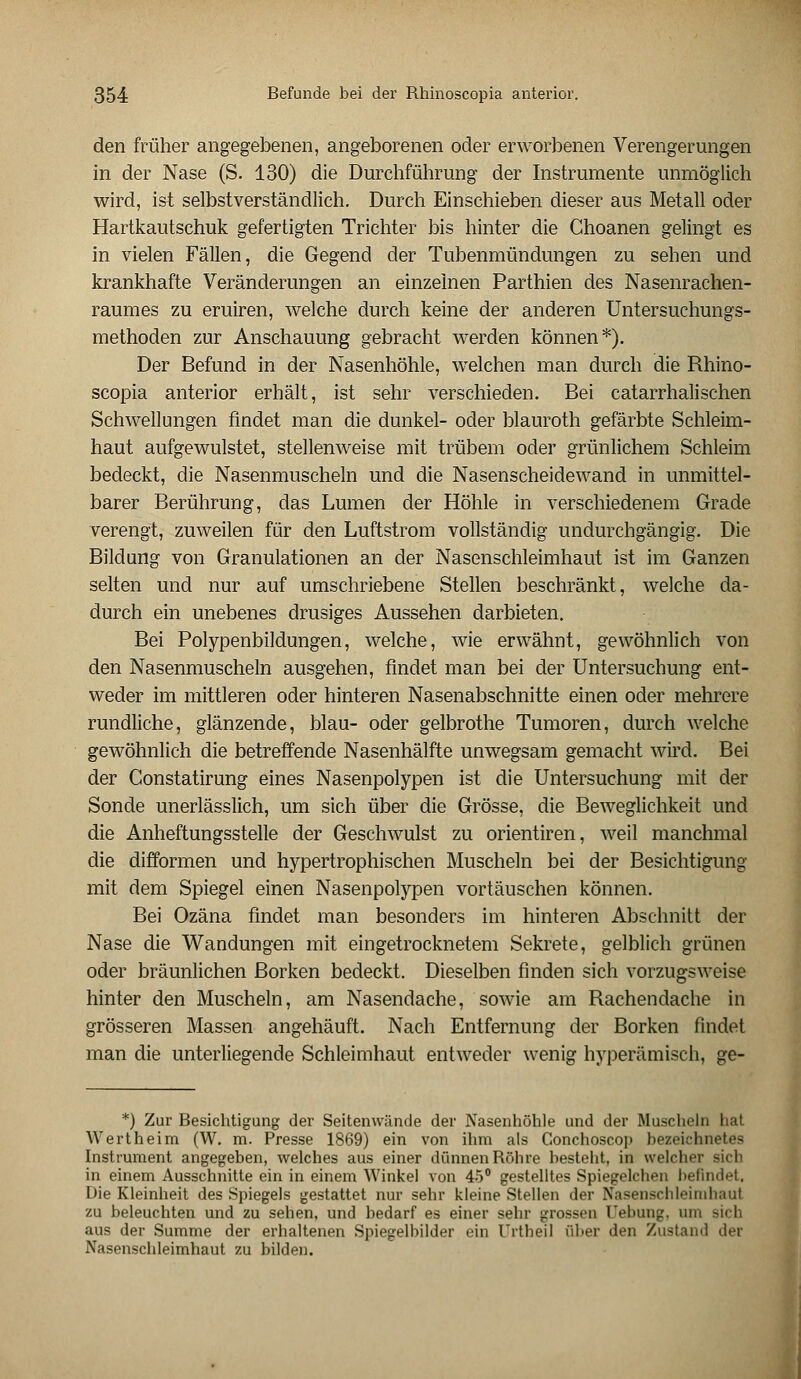 den früher angegebenen, angeborenen oder erworbenen Verengerungen in der Nase (S. 130) die Durchführung der Instrumente unmöglich wird, ist selbstverständlich. Durch Einschieben dieser aus Metall oder Hartkautschuk gefertigten Trichter bis hinter die Choanen gelingt es in vielen Fällen, die Gegend der Tubenmündungen zu sehen und krankhafte Veränderungen an einzelnen Parthien des Nasenrachen- raumes zu eruiren, welche durch keine der anderen Untersuchungs- methoden zur Anschauung gebracht werden können*). Der Befund in der Nasenhöhle, welchen man durch die Rhino- scopia anterior erhält, ist sehr verschieden. Bei catarrhalisehen Schwellungen findet man die dunkel- oder blauroth gefärbte Schleim- haut aufgewulstet, stellenweise mit trübem oder grünlichem Schleim bedeckt, die Nasenmuscheln und die Nasenscheidewand in unmittel- barer Berührung, das Lumen der Höhle in verschiedenem Grade verengt, zuweilen für den Luftstrom vollständig undurchgängig. Die Bildung von Granulationen an der Nasenschleimhaut ist im Ganzen selten und nur auf umschriebene Stellen beschränkt, welche da- durch ein unebenes drusiges Aussehen darbieten. Bei Polypenbildungen, welche, wie erwähnt, gewöhnlich von den Nasenmuscheln ausgehen, findet man bei der Untersuchung ent- weder im mittleren oder hinteren Nasenabschnitte einen oder mehrere rundliche, glänzende, blau- oder gelbrothe Tumoren, durch welche gewöhnlich die betreffende Nasenhälfte unwegsam gemacht wird. Bei der Constatirung eines Nasenpolypen ist die Untersuchung mit der Sonde unerlässlich, um sich über die Grösse, die Beweglichkeit und die Anheftungsstelle der Geschwulst zu orientiren, weil manchmal die difformen und hypertrophischen Muscheln bei der Besichtigung mit dem Spiegel einen Nasenpolypen vortäuschen können. Bei Ozäna findet man besonders im hinteren Abschnitt der Nase die Wandungen mit eingetrocknetem Sekrete, gelblich grünen oder bräunlichen Borken bedeckt. Dieselben finden sich vorzugsweise hinter den Muscheln, am Nasendache, sowie am Rachendache in grösseren Massen angehäuft. Nach Entfernung der Borken findet man die unterliegende Schleimhaut entweder wenig hyperämisch, ge- *) Zur Besichtigung der Seitenwände der Nasenhöhle und der Muscheln hal Wertheim (W. m. Presse 1869) ein von ihm als Conchoscop bezeichnetes Instrument angegeben, welches aus einer dünnen Röhre besteht, in welcher sich in einem Ausschnitte ein in einem Winkel von 45° gestelltes Spiegelchen befindet, Die Kleinheit des Spiegels gestattet nur sehr kleine Stellen der Nasenschleimhaul zu beleuchten und zu sehen, und bedarf es einer sehr grossen Uebung, um sich aus der Summe der erhaltenen Spiegelbilder ein Urtheil über den Zustand der Nasenschleimhaut zu bilden.