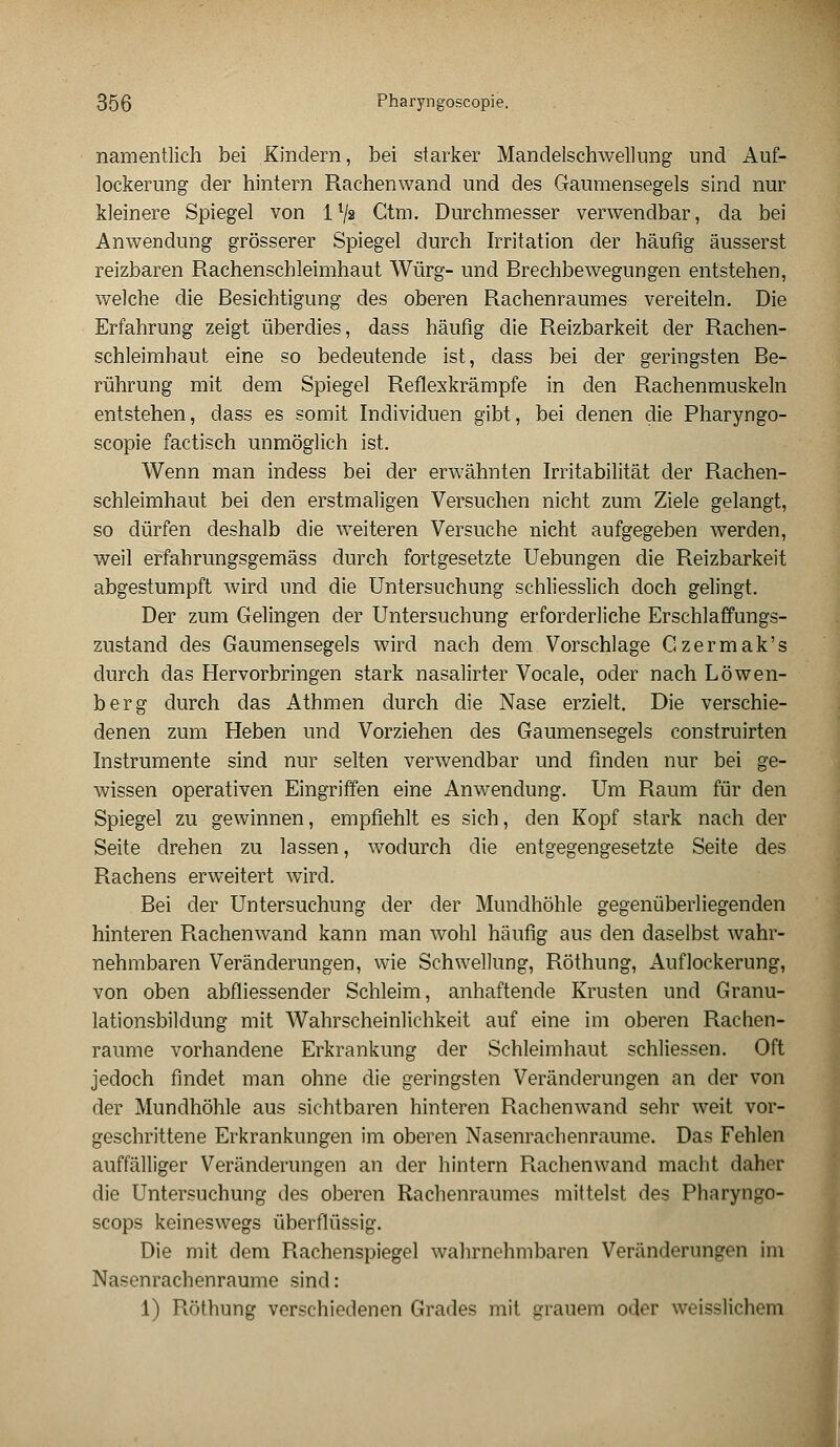 namentlich bei Kindern, bei starker Mandelschwellung und Auf- lockerung der hintern Rachenwand und des Gaumensegels sind nur kleinere Spiegel von ll/s Ctm. Durchmesser verwendbar, da bei Anwendung grösserer Spiegel durch Irritation der häufig äusserst reizbaren Rachenschleimhaut Würg- und Brechbewegungen entstehen, welche die Besichtigung des oberen Rachenraumes vereiteln. Die Erfahrung zeigt überdies, dass häufig die Reizbarkeit der Rachen- schleimhaut eine so bedeutende ist, dass bei der geringsten Be- rührung mit dem Spiegel Reflexkrämpfe in den Rachenmuskeln entstehen, dass es somit Individuen gibt, bei denen die Pharyngo- scopie factisch unmöglich ist. Wenn man indess bei der erwähnten Irritabilität der Rachen- schleimhaut bei den erstmaligen Versuchen nicht zum Ziele gelangt, so dürfen deshalb die weiteren Versuche nicht aufgegeben werden, weil erfahrungsgemäss durch fortgesetzte Uebungen die Reizbarkeit abgestumpft wird und die Untersuchung schliesslich doch gelingt. Der zum Gelingen der Untersuchung erforderliche Erschlaffungs- zustand des Gaumensegels wird nach dem Vorschlage Gzermak's durch das Hervorbringen stark nasalirter Vocale, oder nach Löwen- berg durch das Athmen durch die Nase erzielt. Die verschie- denen zum Heben und Vorziehen des Gaumensegels construirten Instrumente sind nur selten verwendbar und finden nur bei ge- wissen operativen Eingriffen eine Anwendung. Um Raum für den Spiegel zu gewinnen, empfiehlt es sich, den Kopf stark nach der Seite drehen zu lassen, wodurch die entgegengesetzte Seite des Rachens erweitert wird. Bei der Untersuchung der der Mundhöhle gegenüberliegenden hinteren Rachenwand kann man wohl häufig aus den daselbst wahr- nehmbaren Veränderungen, wie Schwellung, Röthung, Auflockerung, von oben abfliessender Schleim, anhaftende Krusten und Granu- lationsbildung mit Wahrscheinlichkeit auf eine im oberen Rachen- raume vorhandene Erkrankung der Schleimhaut schliessen. Oft jedoch findet man ohne die geringsten Veränderungen an der von der Mundhöhle aus sichtbaren hinteren Rachenwand sehr weit vor- geschrittene Erkrankungen im oberen Nasenrachenräume. Das Fehlen auffälliger Veränderungen an der hintern Rachenwand macht daher die Untersuchung des oberen Rachenraumes mittelst des Pharyngo- scops keineswegs überflüssig. Die mit dem Rachenspiegel wahrnehmbaren Veränderungen im Nasenrachenräume sind: 1) Röthung verschiedenen Grades mit grauem oder weisslichem