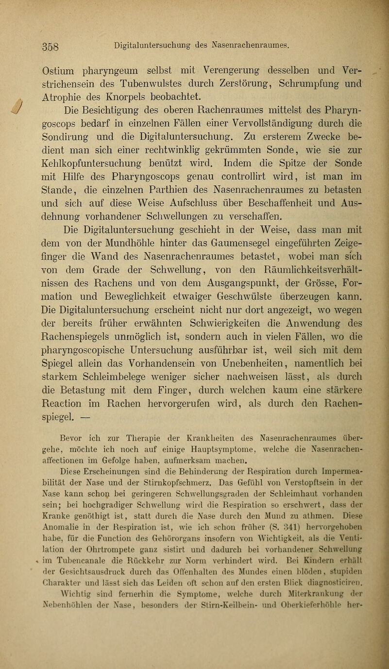 3?jg Digitaluntersuchung des Nasenrachenraumes. Ostium pharyngeum selbst mit Verengerung desselben und Ver- strichensein des Tubenwulstes durch Zerstörung, Schrumpfung und Atrophie des Knorpels beobachtet. Die Besichtigung des oberen Rachenraumes mittelst des Pbaryn- goscops bedarf in einzelnen Fällen einer Vervollständigung durch die Sondirung und die Digitaluntersuchung. Zu ersterem Zwecke be- dient man sich einer rechtwinklig gekrümmten Sonde, wie sie zur Kehlkopfuntersuchung benützt wird. Indem die Spitze der Sonde mit Hilfe des Pharyngoscops genau controllirt wird, ist man im Stande, die einzelnen Parthien des Nasenrachenraumes zu betasten und sich auf diese Weise Aufschluss über Beschaffenheit und Aus- dehnung vorhandener Schwellungen zu verschaffen. Die Digitaluntersuchung geschieht in der Weise, dass man mit dem von der Mundhöhle hinter das Gaumensegel eingeführten Zeige- finger die Wand des Nasenrachenraumes betastet, wobei man sich von dem Grade der Schwellung, von den Räumlichkeitsverhält- nissen des Rachens und von dem Ausgangspunkt, der Grösse, For- mation und Beweglichkeit etwaiger Geschwülste überzeugen kann. Die Digitaluntersuchung erscheint nicht nur dort angezeigt, wo wegen der bereits früher erwähnten Schwierigkeiten die Anwendung des Rachenspiegels unmöglich ist, sondern auch in vielen Fällen, wo die pharyngoscopische Untersuchung ausführbar ist, weil sich mit dem Spiegel allein das Vorhandensein von Unebenheiten, namentlich bei starkem Schleimbelege weniger sicher nachweisen lässt, als durch die Betastung mit dem Finger, durch welchen kaum eine stärkere Reaction im Rachen hervorgerufen wird, als durch den Rachen- spiegel. — Bevor ich zur Therapie der Krankheiten des Nasenrachenraumes über- gehe, möchte ich noch auf einige Hauptsymptome, welche die Nasenrachen- affectionen im Gefolge haben, aufmerksam machen. Diese Erscheinungen sind die Behinderung der Respiration durch Impermea- bilität der Nase und der Stirnkopfschmerz. Das Gefühl von Verstopftsein in der Nase kann schon bei geringeren Schwellungsgraden der Schleimhaut vorhanden sein; bei hochgradiger Schwellung wird die Respiration so erschwert, dass der Kranke genöthigt ist, statt durch die Nase durch den Mund zu athmen. Diese Anomalie in der Respiration ist, wie ich schon früher (S. 341) hervorgehoben habe, für die Function des Gehörorgans insofern von Wichtigkeit, als die Venti- lation der Ohrtrompete ganz sistirt und dadurch bei vorhandener. Schwellung im Tubencanale die Rückkehr zur Norm verhindert wird. Bei Kindern erhall •ler Gesichtsausdruck durch das Offenhalten des Mundes einen blöden, stupiden Charakter und lässt sich das Leiden oft schon auf den ersten Blick diagnosticiren. Wichtig sind fernerhin die Symptome, welche durch Miterkrankung der Nebenhöhlen der Xase, besonders der Stirn-Keilbein- und Oberkieferhöhle her-