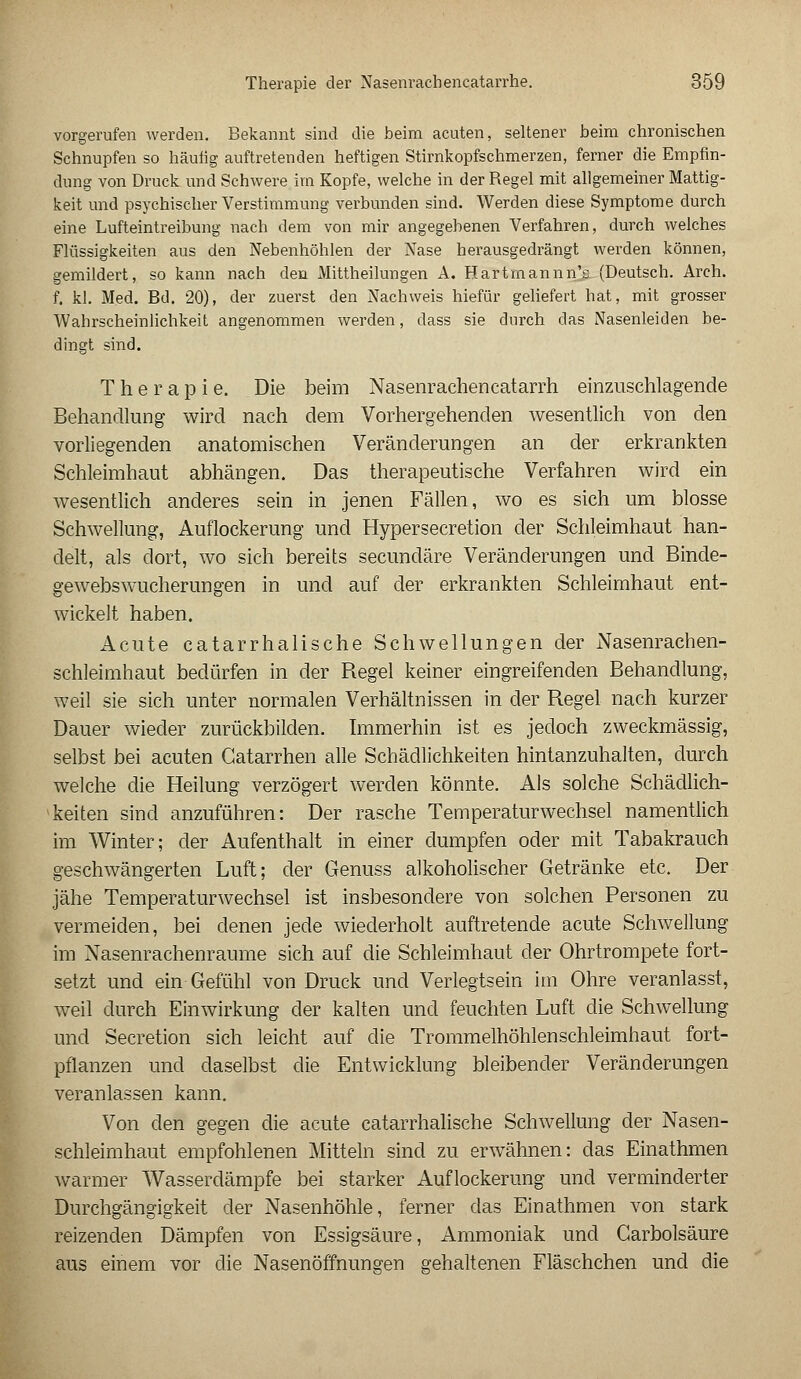 vorgerufen werden. Bekannt sind die beim acuten, seltener beim chronischen Schnupfen so häufig auftretenden heftigen Stirnkopfschmerzen, ferner die Empfin- dung von Druck und Schwere im Kopfe, welche in der Regel mit allgemeiner Mattig- keit und psychischer Verstimmung verbunden sind. Werden diese Symptome durch eine Lufteintreibung nach dem von mir angegebenen Verfahren, durch welches Flüssigkeiten aus den Nebenhöhlen der Nase herausgedrängt werden können, gemildert, so kann nach den Mittheilungen A. Hartrnannn's (Deutsch. Arch. f. kl. Med. Bd. 20), der zuerst den Nachweis hiefür geliefert hat, mit grosser Wahrscheinlichkeit angenommen werden, dass sie durch das Nasenleiden be- dingt sind. Therapie. Die beim Nasenrachencatarrh einzuschlagende Behandlung wird nach dem Vorhergehenden wesentlich von den vorliegenden anatomischen Veränderungen an der erkrankten Schleimhaut abhängen. Das therapeutische Verfahren wird ein wesentlich anderes sein in jenen Fällen, wo es sich um blosse Schwellung, Auflockerung und Hypersecretion der Schleimhaut han- delt, als dort, wo sich bereits secundäre Veränderungen und Binde- gewebswucherungen in und auf der erkrankten Schleimhaut ent- wickelt haben. Acute catarrhalische Schwellungen der Nasenrachen- schleimhaut bedürfen in der Regel keiner eingreifenden Behandlung, weil sie sich unter normalen Verhältnissen in der Regel nach kurzer Dauer wieder zurückbilden. Immerhin ist es jedoch zweckmässig, selbst bei acuten Gatarrhen alle Schädlichkeiten hintanzuhalten, durch welche die Heilung verzögert werden könnte. Als solche Schädlich- keiten sind anzuführen: Der rasche Temperaturwechsel namentlich im Winter; der Aufenthalt in einer dumpfen oder mit Tabakrauch geschwängerten Luft; der Genuss alkoholischer Getränke etc. Der jähe Temperaturwechsel ist insbesondere von solchen Personen zu vermeiden, bei denen jede wiederholt auftretende acute Schwellung im Nasenrachenräume sich auf die Schleimhaut der Ohrtrompete fort- setzt und ein Gefühl von Druck und Verlegtsein im Ohre veranlasst, weil durch Einwirkung der kalten und feuchten Luft die Schwellung und Secretion sich leicht auf die Trommelhöhlenschleimhaut fort- pflanzen und daselbst die Entwicklung bleibender Veränderungen veranlassen kann. Von den gegen die acute catarrhalische Schwellung der Nasen- schleimhaut empfohlenen Mitteln sind zu erwähnen: das Einathmen warmer Wasserdämpfe bei starker Auflockerung und verminderter Durchgängigkeit der Nasenhöhle, ferner das Einathmen von stark reizenden Dämpfen von Essigsäure, Ammoniak und Carbolsäure aus einem vor die Nasenöffnungen gehaltenen Fläschchen und die