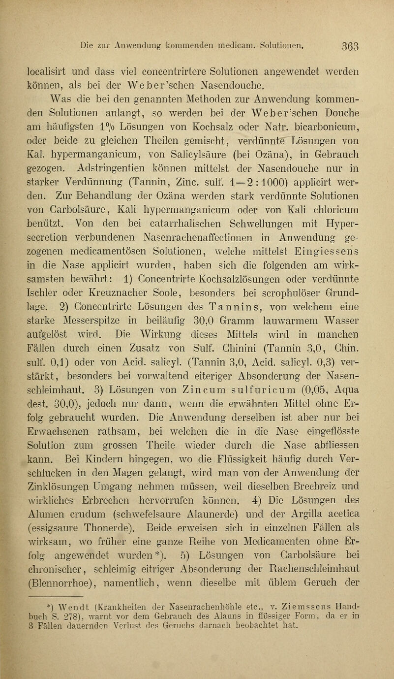 localisirt und dass viel coneentrirtere Solutionen angewendet werden können, als bei der Weber'schen Nasendouche. Was die bei den genannten Methoden zur Anwendung kommen- den Solutionen anlangt, so werden bei der Weber'schen Douche ani häufigsten l°/o Lösungen von Kochsalz oder Natr. bicarbonicum, oder beide zu gleichen Theilen gemischt, verdünnte Lösungen von Kai. hypermanganicum, von Salicylsäure (bei Ozäna), in Gebrauch gezogen. Adstringentien können mittelst der Nasendouche nur in starker Verdünnung (Tannin, Zinc. sulf. 1—2:1000) applicirt wer- den. Zur Behandlung der Ozäna werden stark verdünnte Solutionen von Carbolsäure, Kali hypermanganicum oder von Kali chloricum benützt. Von den bei catarrhalischen Schwellungen mit Hyper- secretion verbundenen Nasenrachenaffectionen in Anwendung ge- zogenen medicamentösen Solutionen, welche mittelst Eingiessens in die Nase applicirt wurden, haben sich die folgenden am wirk- samsten bewährt: 1) Concentrirte Kochsalzlösungen oder verdünnte Ischler oder Kreuznacher Soole, besonders bei scrophulöser Grund- lage. 2) Concentrirte Lösungen des Tannins, von welchem eine starke Messerspitze in beiläufig 30,0 Gramm lauwarmem Wasser aufgelöst wird. Die Wirkung dieses Mittels wird in manchen Fällen durch einen Zusatz von Sulf. Ghinini (Tannin 3,0, Ghin. sulf. 0,1) oder von Acid. salicyl. (Tannin 3,0, Acid. salicyl. 0,3) ver- stärkt, besonders bei vorwaltend eiteriger Absonderung der Nasen- schleimhaut. 3) Lösungen von Zincum sulfuricum (0,05, Aqua dest. 30,0), jedoch nur dann, wenn die erwähnten Mittel ohne Er- folg gebraucht wurden. Die Anwendung derselben ist aber nur bei Erwachsenen rathsam, bei welchen die in die Nase eingeflösste Solution zum grossen Theile wieder durch die Nase abfliessen kann. Bei Kindern hingegen, wo die Flüssigkeit häufig durch Ver- schlucken in den Magen gelangt, wird man von der Anwendung der Zinklösungen Umgang nehmen müssen, weil dieselben Brechreiz und wirkliches Erbrechen hervorrufen können. 4) Die Lösungen des Allanen crudum (schwefelsaure Alaunerde) und der Argilla acetica (essigsaure Thonerde). Beide erweisen sich in einzelnen Fällen als wirksam, wo früher eine ganze Reihe von Medicamenten ohne Er- folg angewendet wurden*). 5) Lösungen von Carbolsäure bei chronischer, schleimig eitriger Absonderung der Rachenschleimhaut (Blennorrhoe), namentlich, wenn dieselbe mit üblem Geruch der *) Wendt (Krankheiten der Nasenrachenhöhle etc., v. Ziemssens Hand- buch S. 278), warnt vor dem Gebrauch des Alauns in flüssiger Form, da er in 3 Fällen dauernden Verlust des Geruchs darnach beobachtet hat.