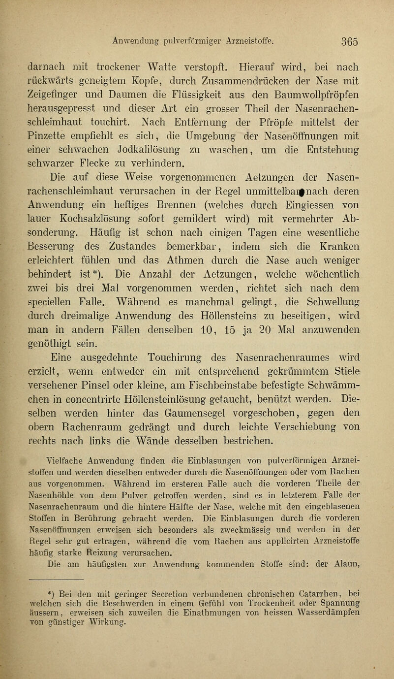 darnach mit trockener Watte verstopft. Hierauf wird, bei nach rückwärts geneigtem Kopfe, durch Zusammendrücken der Nase mit Zeigefinger und Daumen die Flüssigkeit aus den Baumwollpfröpfen herausgepresst und dieser Art ein grosser Theil der Nasenrachen- schleimhaut touchirt. Nach Entfernung der Pfropfe mittelst der Pinzette empfiehlt es sich, die Umgebung der Nasenöffnungen mit einer schwachen Jodkalilösung zu waschen, um die Entstehung schwarzer Flecke zu verhindern. Die auf diese Weise vorgenommenen Aetzungen der Nasen- rachenschleimhaut verursachen in der Regel unmittelbar nach deren Anwendung ein heftiges Brennen (welches durch Eingiessen von lauer Kochsalzlösung sofort gemildert wird) mit vermehrter Ab- sonderung. Häufig ist schon nach einigen Tagen eine wesentliche Besserung des Zustandes bemerkbar, indem sich die Kranken erleichtert fühlen und das Athmen durch die Nase auch weniger behindert ist*). Die Anzahl der Aetzungen, welche wöchentlich zwei bis drei Mal vorgenommen werden, richtet sich nach dem speciellen Falle. Während es manchmal gelingt, die Schwellung durch dreimalige Anwendung des Höllensteins zu beseitigen, wird man in andern Fällen denselben 10, 15 ja 20 Mal anzuwenden genöthigt sein. Eine ausgedehnte Touchirung des Nasenrachenraumes wird erzielt, wenn entweder ein mit entsprechend gekrümmtem Stiele versehener Pinsel oder kleine, am Fischbeinstabe befestigte Schwämm- chen in concentrirte Höllensteinlösung getaucht, benützt werden. Die- selben werden hinter das Gaumensegel vorgeschoben, gegen den obern Rachenraum gedrängt und durch leichte Verschiebung von rechts nach links die Wände desselben bestrichen. Vielfache Anwendung finden die Einblasungen von pulverförmigen Arznei- stoffen und werden dieselben entweder durch die Nasenöffnungen oder vom Rachen aus vorgenommen. Während im ersteren Falle auch die vorderen Theile der Nasenhöhle von dem Pulver getroffen werden, sind es in letzterem Falle der Nasenrachenraum und die hintere Hälfte der Nase, welche mit den eingeblasenen Stoffen in Berührung gebracht werden. Die Einblasungen durch die vorderen Nasenöffnungen erweisen sich besonders als zweckmässig und werden in der Regel sehr gut ertragen, während die vom Rachen aus applicirten Arzneistoffe häufig starke Reizung verursachen. Die am häufigsten zur Anwendung kommenden Stoffe sind: der Alaun, *) Bei den mit geringer Secretion verbundenen chronischen Catarrhen, bei welchen sich die Beschwerden in einem Gefühl von Trockenheit oder Spannung äussern, erweisen sich zuweilen die Einathmungen von heissen Wasserdämpfen von günstiger Wirkung.