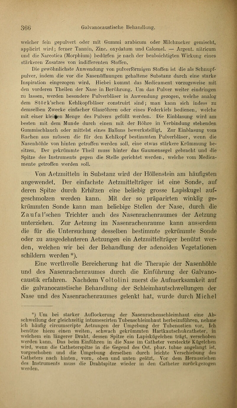 welcher fein gepulvert oder mit Gummi arabicum oder Milchzucker gemischt, applicirt wird; ferner Tannin, Zinc. oxydatum und Galomel. — Argent. nitricum und die Narcotica (Morphium) bedürfen je nach der beabsichtigten Wirkung eines stärkeren Zusatzes von indifferenten Stoffen. Die gewöhnlichste Anwendung von pulverförmigen Stoffen ist die als Schnupf- pulver, indem die vor die Nasenöffnungen gehaltene Substanz durch eine starke Inspiration eingezogen wird. Hiebei kommt das Medicament vorzugsweise mit den vorderen Theilen der Nase in Berührung. Um das Pulver weiter eindringen zu lassen, werden besondere Pulverbläser in Anwendung gezogen, welche analog dem Störk'schen Kehlkopfbläser construirt sind; man kann sich indess zu demselben Zwecke einfacher Glasröhren oder eines Federkiels bedienen, welche mit einer kleinen Menge des Pulvers gefüllt werden. Die Einblasung wird am besten mit dem Munde durch einen mit der Röhre in Verbindung stehenden Gummischlauch oder mittelst eines Ballons bewerkstelligt. Zur Einblasung vom Rachen aus müssen die für den Kehlkopf bestimmten Pulverbläser, wenn die Nasenhöhle von hinten getroffen werden soll, eine etwas stärkere Krümmung be- sitzen. Der gekrümmte Theil muss hinter das Gaumensegel gebracht und die Spitze des Instruments gegen die. Stelle gerichtet werden, welche vom Medica- mente getroffen werden soll. Von Aetzmitteln in Substanz wird der Höllenstein am häufigsten angewendet. Der einfachste Aetzmittelträger ist eine Sonde, auf deren Spitze durch Erhitzen eine beliebig grosse Lapiskugel auf- geschmolzen werden kann. Mit der so präparirten winklig ge- krümmten Sonde kann man beliebige Stellen der Nase, durch die Zaufal'schen Trichter auch des Nasenrachenraumes der Aetzung unterziehen. Zur Aetzung im Nasenrachenräume kann ausserdem die für die Untersuchung desselben bestimmte gekrümmte Sonde oder zu ausgedehnteren Aetzungen ein Aetzmittelträger benützt wer- den, welchen wir bei der Behandlung der adenoiden Vegetationen schildern werden *). Eine werthvolle Bereicherung hat die Therapie der Nasenhöhle und des Nasenrachenraumes durch die Einführung der Galvano- caustik erfahren. Nachdem Voltolini zuerst die Aufmerksamkeit auf die galvanocaustische Behandlung der Schleimhautschwellungen der Nase und des Nasenrachenraumes gelenkt hat, wurde durch Michel *) Um bei starker Auflockerung der Nasenrachenschleimhaut eine Ab- schwellung der gleichzeitig intumescirten Tubeuschleimhaut herbeizuführen, nehme ich häufig circumscripte Aetzungen der Umgebung der Tubenostien vor. Ich benütze hiezu einen weiten, schwach gekrümmten Hartkautschukcatheter. in welchem ein längerer Draht, dessen Spitze ein Lapiskügelchen trägt, verschoben werden kann. Das beim Einführen in die Nase im C'.atheter versteckte Kügelchen wird, wenn die Catheterspitze in die Gegend des Ost. phar. tubae angelangl i~t. vorgeschoben und die Umgebung derselben durch leichte Verschiebung des Catheters nach hinten, vorn, oben und unten geätzt. Vor dem Serausziehen des Instruments muss die Drahtspitze wieder in den Gatheter zurückgezogen werden.