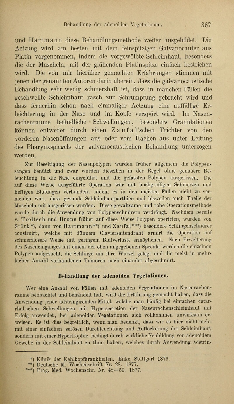 und Hartmann diese Behandlungsmethode weiter ausgebildet. Die Aetzung wird am besten mit dem feinspitzigen Galvanocauter aus Platin vorgenommen, indem die vorgewölbte Schleimhaut, besonders die der Muscheln, mit der glühenden Platinspitze einfach bestrichen wird. Die von mir hierüber gemachten Erfahrungen stimmen mit jenen der genannten Autoren darin überein, dass die galvanocaustische Behandlung sehr wenig schmerzhaft ist, dass in manchen Fällen die geschwellte Schleimhaut rasch zur Schrumpfung gebracht wird und dass fernerhin schon nach einmaliger Aetzung eine auffällige Er- leichterung in der Nase und im Kopfe verspürt wird. Im Nasen- rachenräume befindliche Schwellungen; besonders Granulationen können entweder durch einen Zaufal'schen Trichter von den vorderen Nasenöffnungen aus oder vom Rachen aus unter Leitung des Pharynxspiegels der galvanocaustischen Behandlung unterzogen werden. Zur Beseitigung der Nasenpolypen wurden früher allgemein die Polypen- zangen benützt und zwar wurden dieselben in der Begel ohne genauere Be- leuchtung in die Nase eingeführt und die gefassten Polypen ausgerissen. Die auf diese Weise ausgeführte Operation war mit hochgradigen Schmerzen und heftigen Blutungen verbunden, indem es in den meisten Fällen nicht zu ver- meiden war, dass gesunde Schleimhautparthien und bisweilen auch Theile der Muscheln mit ausgerissen wurden. Diese gewaltsame und rohe Operationsmethode wurde durch die Anwendung von Polypenschnürern verdrängt. Nachdem bereits v. Tröltsch und Bruns früher auf diese Weise Polypen operirten, wurden von Störk*), dann von Hartmann**) und Zaufal ***) besondere Schlingenschnürer construirt, welche mit dünnem Glaviersaitendraht armirt die Operation auf schmerzlosere Weise mit geringem Blutverluste ermöglichen. Nach Erweiterung des Naseneinganges mit einem der oben angegebenen Specula werden die einzelnen Polypen aufgesucht, die Schlinge um ihre Wurzel gelegt und die meist in mehr- facher Anzahl vorhandenen Tumoren nach einander abgeschnürt. Behandlung der adenoiden Vegetationen. Wer eine Anzahl von Fällen mit adenoiden Vegetationen im Nasenrachen- räume beobachtet und behandelt hat, wird die Erfahrung gemacht haben, dass die Anwendung jener adstringirenden Mittel, welche man häufig bei einfachen catar- rhalischen Schwellungen mit Hypersecretion der Nasenrachenschleimhaut mit Erfolg anwendet, bei adenoiden Vegetationen sich vollkommen unwirksam er- weisen. Es ist dies begreiflich, wenn man bedenkt, dass wir es hier nicht mehr mit einer einfachen serösen Durchfeuchtung und Auflockerung der Schleimhaut, sondern mit einer Hypertrophie, bedingt durch wirkliche Neubildung von adenoidem Gewebe in der Schleimhaut zu thun haben, welches durch Anwendung adstrin- *) Klinik der Kehlkopfkrankheiten. Enke, Stuttgart 1876. **) Deutsche M. Wochenschrift Nr. 28. 1877. ***) Prag. Med. Wochenschr. Nr. 48—50. 1877.