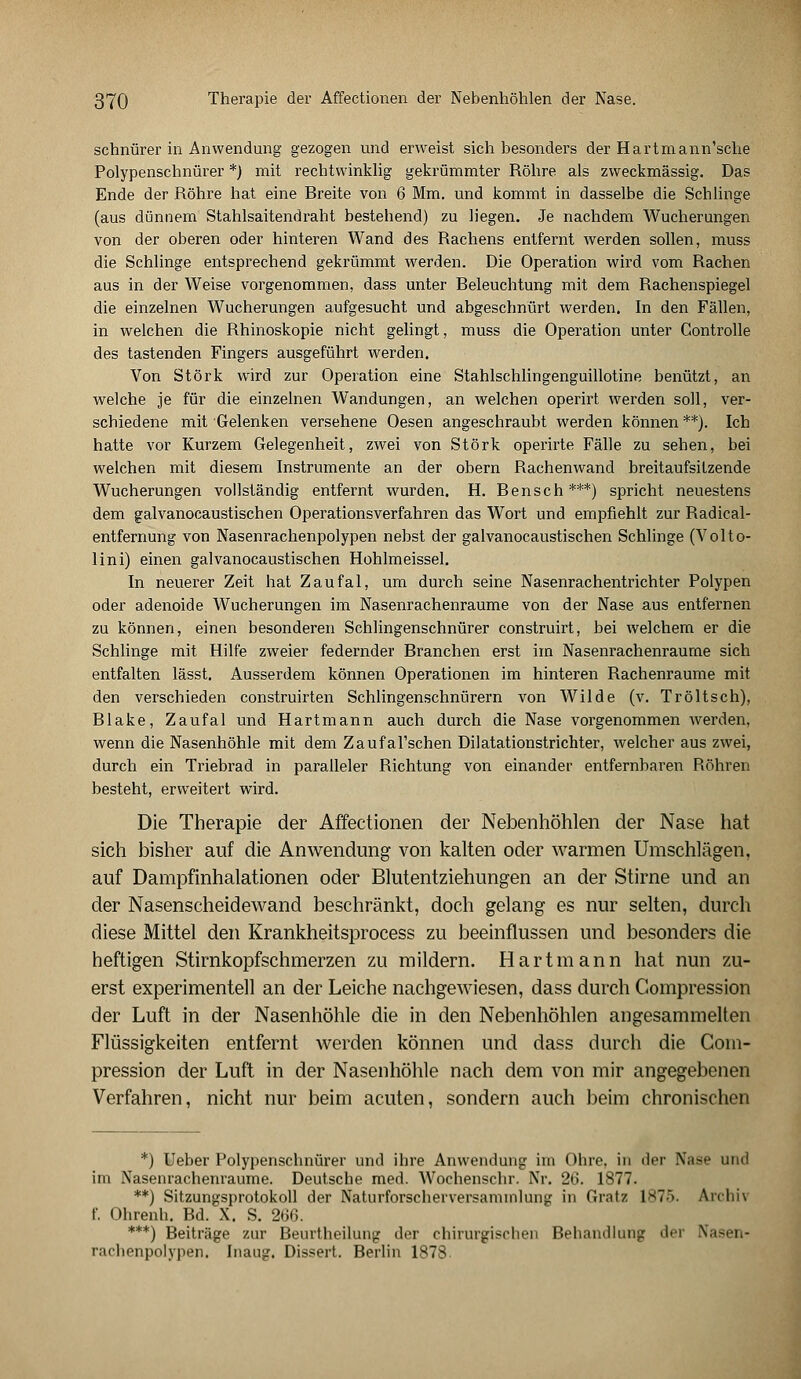 schnürer in Anwendung gezogen und erweist sich besonders der Hartmann'sche Polypenschnürer *) mit rechtwinklig gekrümmter Röhre als zweckmässig. Das Ende der Röhre hat eine Rreite von 6 Mm. und kommt in dasselbe die Schlinge (aus dünnem Stahlsaitendraht bestehend) zu hegen. Je nachdem Wucherungen von der oberen oder hinteren Wand des Rachens entfernt werden sollen, muss die Schlinge entsprechend gekrümmt werden. Die Operation wird vom Rachen aus in der Weise vorgenommen, dass unter Eeleuchtung mit dem Rachenspiegel die einzelnen Wucherungen aufgesucht und abgeschnürt werden. In den Fällen, in welchen die Rhinoskopie nicht gelingt, muss die Operation unter Controlle des tastenden Fingers ausgeführt werden. Von Störk wird zur Operation eine Stahlschlingenguillotine benützt, an welche je für die einzelnen Wandungen, an welchen operirt werden soll, ver- schiedene mit Gelenken versehene Oesen angeschraubt werden können **). Ich hatte vor Kurzem Gelegenheit, zwei von Störk operirte Fälle zu sehen, bei welchen mit diesem Instrumente an der obern Rachenwand breitaufsilzende Wucherungen vollständig entfernt wurden. EL Ren seh***) spricht neuestens dem galvanocaustischen Operationsverfahren das Wort und empfiehlt zur Radical- entfernung von Nasenrachenpolypen nebst der galvanocaustischen Schlinge (Volto- lini) einen galvanocaustischen Hohlmeissel. In neuerer Zeit hat Zaufal, um durch seine Nasenrachentrichter Polypen oder adenoide Wucherungen im Nasenrachenräume von der Nase aus entfernen zu können, einen besonderen Schlingenschnürer construirt, bei welchem er die Schlinge mit Hilfe zweier federnder Branchen erst im Nasenrachenräume sich entfalten lässt. Ausserdem können Operationen im hinteren Rachenraume mit den verschieden construirten Schlingenschnürern von Wilde (v. Tröltsch), Blake, Zaufal und Hartmann auch durch die Nase vorgenommen werden, wenn die Nasenhöhle mit dem ZaufaTschen Dilatationstrichter, welcher aus zwei, durch ein Triebrad in paralleler Richtung von einander entfernbaren Röhren besteht, erweitert wird. Die Therapie der Affectionen der Nebenhöhlen der Nase hat sich bisher auf die Anwendung von kalten oder warmen Umschlägen, auf Dampfinhalationen oder Blutentziehungen an der Stirne und an der Nasenscheidewand beschränkt, doch gelang es nur selten, durch diese Mittel den Krankheitsprocess zu beeinflussen und besonders die heftigen Stirnkopfschmerzen zu mildern. Hartmann hat nun zu- erst experimentell an der Leiche nachgewiesen, dass durch Compression der Luft in der Nasenhöhle die in den Nebenhöhlen angesammelten Flüssigkeiten entfernt werden können und dass durch die Com- pression der Luft in der Nasenhöhle nach dem von mir angegebenen Verfahren, nicht nur beim acuten, sondern auch beim chronischen *) Ueber Polypenschnürer und ihre Anwendung im Ohre, in der Nafle und im Nasenrachenräume. Deutsche med. Wochenschr. Nr. 26. 1877. **) Sitzungsprotokoll der Naturforscherversaminlung in Grat/ 1>7~>. An-hi\ f. Ohrenh. Bd. X. S. 266. ***) Beiträge zur Beurtheilung der chirurgischen Behandlung der Nasen- rachenpolypen. Inaug. Dissert. Berlin 1878.