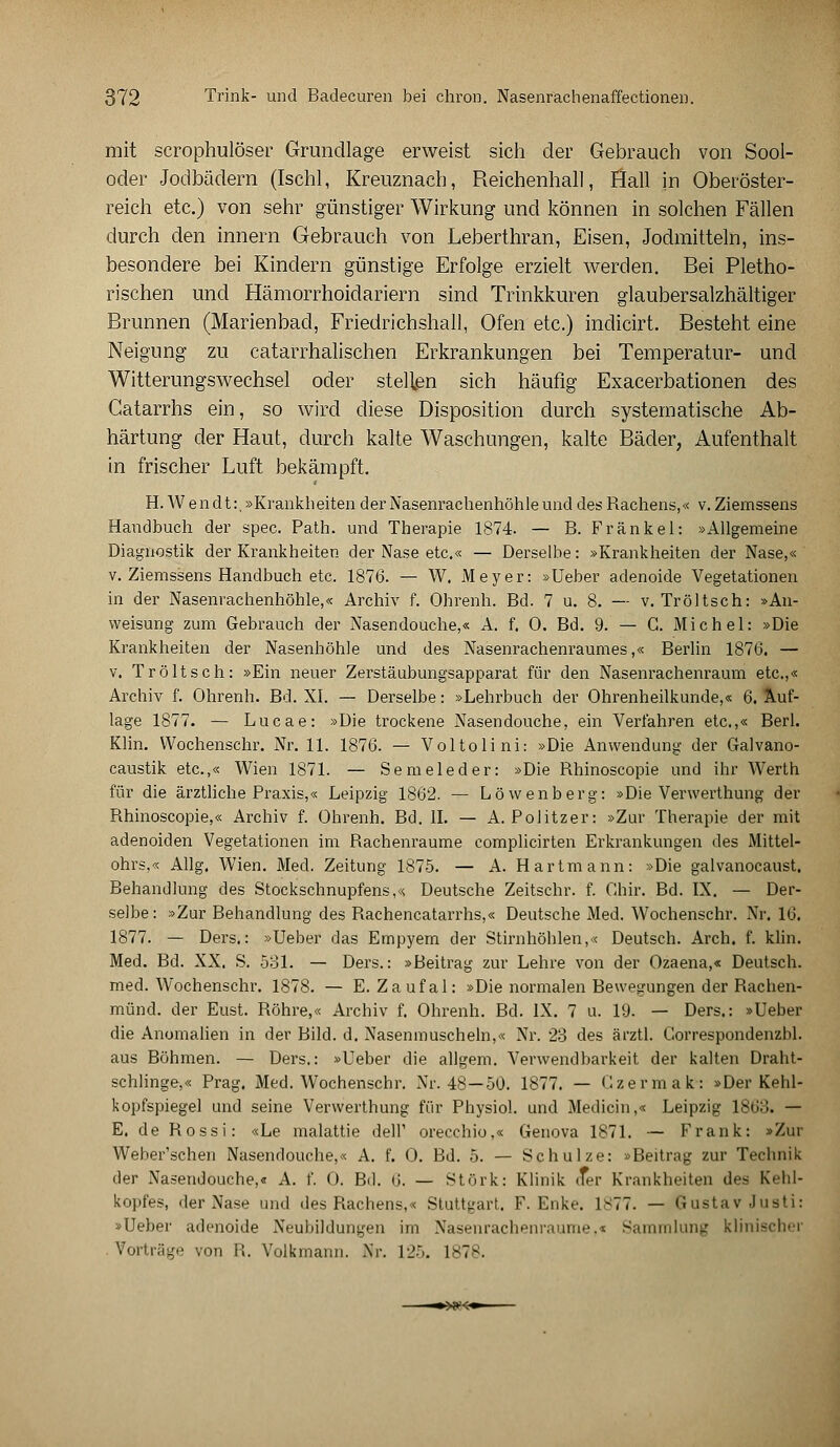 mit scrophulöser Grundlage erweist sich der Gebrauch von Sool- oder Jodbädern (Ischl, Kreuznach, Reichenhall, flall in Oberöster- reich etc.) von sehr günstiger Wirkung und können in solchen Fällen durch den innern Gebrauch von Leberthran, Eisen, Jodmitteln, ins- besondere bei Kindern günstige Erfolge erzielt werden. Bei Pletho- rischen und Hämorrhoidariern sind Trinkkuren glaubersalzhältiger Brunnen (Marienbad, Friedrichshall, Ofen etc.) indicirt. Besteht eine Neigung zu catarrhalischen Erkrankungen bei Temperatur- und Witterungswechsel oder stellen sich häufig Exacerbationen des Gatarrhs ein, so wird diese Disposition durch systematische Ab- härtung der Haut, durch kalte Waschungen, kalte Bäder, Aufenthalt in frischer Luft bekämpft. H. W endt:. »Krankheiten der Nasenrachenhöhleund des Rachens,« v. Ziemssens Handbuch der spec. Path. und Therapie 1874. — B. Fränkel: »Allgemeine Diagnostik der Krankheiten der Nase etc.« — Derselbe: »Krankheiten der Nase,« v. Ziemssens Handbuch etc. 1876. — W. Meyer: »Ueber adenoide Vegetationen in der Nasenrachenhöhle,« Archiv f. Ohrenh. Bd. 7 u. 8. — v. Tröltsch: »An- weisung zum Gebrauch der Nasendouche,« A. f. 0. Bd. 9. — C. Michel: »Die Krankheiten der Nasenhöhle und des Nasenrachenraumes,« Berlin 1876. — v, Tröltsch: »Ein neuer Zerstäubungsapparat für den Nasenrachenraum etc.,« Archiv f. Ohrenh. Bd. XI. — Derselbe: »Lehrbuch der Ohrenheilkunde,« 6. Auf- lage 1877. — Lucae: »Die trockene Nasendouche, ein Verfahren etc.,« Berl. Klin. Wochenschr. Nr. 11. 1876. — Voltolini: »Die Anwendung der Galvano- caustik etc.,« Wien 1871. — Semeleder: »Die Rhinoscopie und ihr Werth für die ärztliche Praxis,« Leipzig 1862. — Löwenberg: »Die Verwerthung der Rhinoscopie,« Archiv f. Ohrenh. Bd. II. — A.Politzer: »Zur Therapie der mit adenoiden Vegetationen im Rachenraume complicirten Erkrankungen des Mittel- ohrs,« Allg. Wien. Med. Zeitung 1875. — A. Hartmann: »Die galvanocaust. Behandlung des Stockschnupfens,« Deutsche Zeitschr. f. Ghir. Bd. IX. — Der- selbe: »Zur Behandlung des Rachencatarrhs,« Deutsche Med. Wochenschr. Nr. 16. 1877. — Ders.: »Ueber das Empyem der Stirnhöhlen,« Deutsch. Arch. f. klin. Med. Bd. XX. S. 531. — Ders.: »Beitrag zur Lehre von der Ozaena,« Deutsch, med. Wochenschr. 1878. — E. Zaufal: »Die normalen Bewegungen der Rachen- münd. der Eust. Röhre,« Archiv f. Ohrenh. Bd. IX. 7 u. 19. — Ders.: »Ueber die Anomalien in der Bild. d. Nasenmuscheln,« Nr. 23 des ärztl. Correspondenzbl. aus Böhmen. — Ders.: »Ueber die allgem. Verwendbarkeit der kalten Draht- schlinge,« Prag. Med. Wochenschr. Nr. 48—50. 1877. — Czermak-: »Der Kehl- kopfspiegel und seine Verwerthung für Physiol. und Medicin,« Leipzig 186:1. — E. de Rossi: «Le malattie dell' orecchio,« Genova 1871. — Frank: »Zur Weber'schen Nasendouche,« A. f. 0. Bd. 5. — Schulze: »Beitrag zur Technik der Nasendouche,« A. f. 0. Bd. 6. — Stürk: Klinik (Ter Krankheiten des Kahl- kopfes, der Nase und des Rachens,« Stuttgart. F. Enke. 1*77. — Gustav Justi: »Ueber adenoide Neubildungen im Nasenrachenräume,« Sammlung klinischer Vorträge von R. Volkmann. Nr. 1 •_'•'.. 1878.