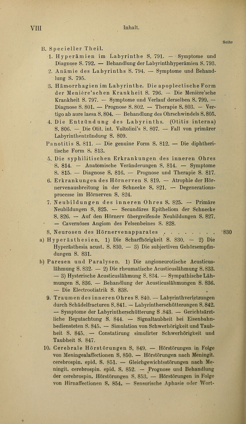 B. Specieller Theil. 1. Hyperämien im Labyrinthe S. 791. — Symptome und Diagnose S. 792. — Behandlung der Labyrinthhyperämien S. 793. 2. Anämie des Labyrinths S. 794. — Symptome und Behand- lung S. 795. 3. Hämorrhagien im Labyrinthe. Die apoplectische Form der Meniere'schen Krankheit S. 796. — Die Meniere'sche Krankheit S. 797. — Symptome und Verlauf derselben S. 799. — Diagnose S. 801. — Prognose S. 802. — Therapie S. 803. — Ver- tigo ab aure laesa S. 804. — Behandlung des Ohrschwindels S. 805. 4. Die Entzündung des Labyrinths. (Otitis interna) S. 806. — Die Otit. int. Voltolini's S. 807. — Fall von primärer Labyrinthentzündung S. 809. Panotitis S. 811. — Die genuine Form S. 812. — Die diphtheri- tische Form S. 813. 5. Die syphilitischen Erkrankungen des inneren Ohres S. 814. — Anatomische Veränderungen S. 814. — Symptome S. 815. — Diagnose S. 816. — Prognose und Therapie S. 817. 6. Erkrankungen des Hörnerven S. 819. — Atrophie der Hör- nervenausbreitung in der Schnecke S. 821. — Degenerations- processe im Hörnerven S. 824. 7. Neubildungen des inneren Ohres S. 825. — Primäre Neubildungen S. 825. — Secundäres Epitheliom der Schnecke S. 826. — Auf den Hörnerv übergreifende Neubildungen S. 827. — Gavernöses Angiom des Felsenbeines S. 828. 8. Neurosen des Hörnervenapparates 830 a) Hyperästhesien. 1) Die Scharfhörigkeit S. 830. — 2) Die Hyperästhesia acust. S. 830. — 3) Die subjectiven Gehörsempfin- dungen S. 831. b) Paresen und Paralysen. 1) Die angioneurotische Acusticus- lähmung S. 832. — 2) Die rheumatische Acusticuslähmung S. 833. — 3) Hysterische Acusticuslähmung S. 834. — Sympathische Läh- mungen S. 836. — Behandlung der Acusticuslähmungen S. 836. — Die Electrootiatrik S. 838. 9. Traumen des inneren Ohres S. 840. — Labyrinthverletzungen durch Schädelfracturen S. 841. — Labyrintherschütterungen S. 842. — Symptome der Labyrintherschütterung S .843. — Gerichtsärzt- liche Begutachtung S. 844. — Signaltaubheit bei Eisenbahn- bediensteten S. 845. — Simulation von Schwerhörigkeit und Taub- heit S. 845. — Constatirung simulirter Schwerhörigkeit und Taubheit S. 847. 10. Cerebrale Hörstörungen S. 849. — Hörstörungen in Folge von Meningealaffectionen S. 850. — Hörstörungen nach Meningit. cerebrospin. epid. S. 851. — Gleichgewichtsstörungen nach Me- ningit. cerebrospin. epid. S. 852. — Prognose und Behandlung der cerebrospin. Hörstörungen S. 853. — Hörstörungen in Folge von Hirnaffectionen S. 854. — Sensorische Aphasie oder Wort-