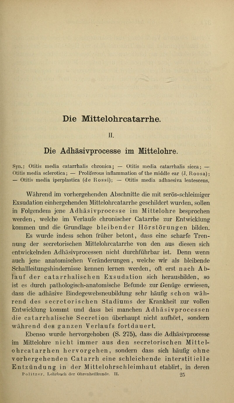 Die Mittelohrcatarrhe. iL Die Adhäsivprocesse im Mittelohre. Syn.: Otitis media catarrhalis chronica; — Otitis media catarrhalis sicca; — Otitis media sclerotica; — Proliferous inflammation of the middle ear (J. Roosa); — Otitis media iperplastica (de R.ossi); — Otitis media adhaesiva lentescens. Während im vorhergehenden Abschnitte die mit serös-schleimiger Exsudation einhergehenden Mittelohrcatarrhe geschildert wurden, sollen in Folgendem jene Adhäsivprocesse im Mittelohre besprochen werden, welche im Verlaufe chronischer Gatarrhe zur Entwicklung kommen und die Grundlage bleibender Hörstörungen bilden. Es wurde indess schon früher betont, dass eine scharfe Tren- nung der secretorischen Mittelohrcatarrhe von den aus diesen sich entwickelnden Adhäsivprocessen nicht durchführbar ist. Denn wenn auch jene anatomischen Veränderungen, welche wir als bleibende Schallleitungshindernisse kennen lernen werden, oft erst nach Ab- lauf der catarrhalischen Exsudation sich herausbilden, so ist es durch pathologisch-anatomische Befunde zur Genüge erwiesen, dass die adhäsive Bindegewebsneubildung sehr häufig schon wäh- rend des secretorischen Stadiums der Krankheit zur vollen Entwicklung kommt und dass bei manchen Adhäsivprocessen die catarrhalische Secretion überhaupt nicht aufhört, sondern während des ganzen Verlaufs fortdauert. Ebenso wurde hervorgehoben (S. 275), dass die Adhäsivprocesse im Mittelohre nicht immer aus den secretorischen Mittel- ohr catarrhen hervorgehen, sondern dass sich häufig ohne vorhergehenden Gatarrh eine schleichende interstitielle Entzündung in der Mittelohrschleimhaut etablirt, in deren