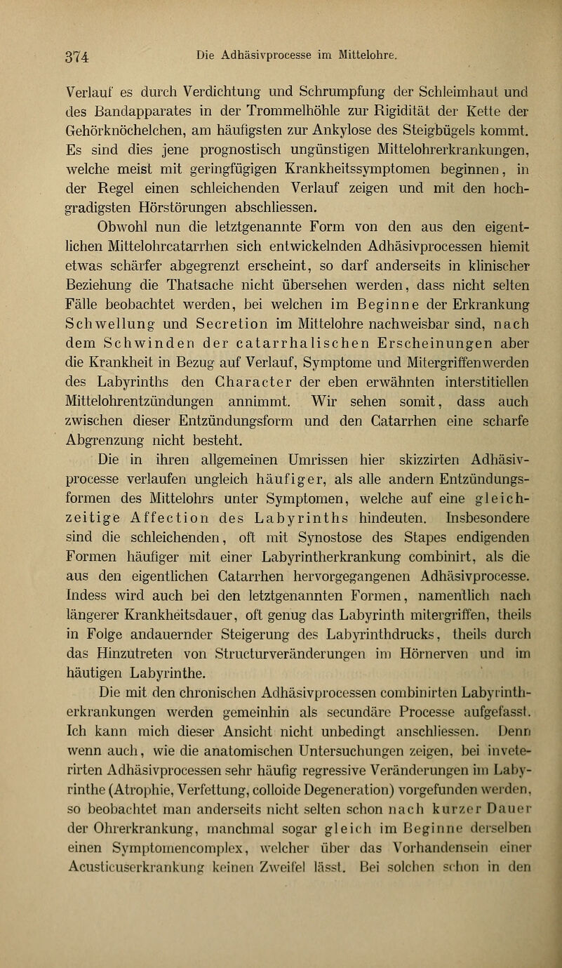 Verlauf es durch Verdichtung und Schrumpfung der Schleimhaut und des Bandapparates in der Trommelhöhle zur Rigidität der Kette der Gehörknöchelchen, am häufigsten zur Ankylose des Steigbügels kommt. Es sind dies jene prognostisch ungünstigen Mittelohrerkrankungen, welche meist mit geringfügigen Krankheitssymptomen beginnen, in der Regel einen schleichenden Verlauf zeigen und mit den hoch- gradigsten Hörstörungen abschliessen. Obwohl nun die letztgenannte Form von den aus den eigent- lichen Mittelohrcatarrhen sich entwickelnden Adhäsivprocessen hiemit etwas schärfer abgegrenzt erscheint, so darf anderseits in klinischer Beziehung die Thatsache nicht übersehen werden, dass nicht selten Fälle beobachtet werden, bei welchen im Beginne der Erkrankung Schwellung und Secretion im Mittelohre nachweisbar sind, nach dem Schwinden der catarrhalischen Erscheinungen aber die Krankheit in Bezug auf Verlauf, Symptome und Mitergriffenwerden des Labyrinths den Gharacter der eben erwähnten interstitiellen Mittelohrentzündungen annimmt. Wir sehen somit, dass auch zwischen dieser Entzündungsform und den Catarrhen eine scharfe Abgrenzung nicht besteht. Die in ihren allgemeinen Umrissen hier skizzirten Adhäsiv- processe verlaufen ungleich häufiger, als alle andern Entzündungs- formen des Mittelohrs unter Symptomen, welche auf eine gleich- zeitige Affection des Labyrinths hindeuten. Insbesondere sind die schleichenden, oft mit Synostose des Stapes endigenden Formen häufiger mit einer Labyrintherkrankung combinirt, als die aus den eigentlichen Catarrhen hervorgegangenen Adhäsivprocesse. Indess wird auch bei den letztgenannten Formen, namentlich nach längerer Krankheitsdauer, oft genug das Labyrinth mitergriffen, theils in Folge andauernder Steigerung des Labyrinthdrucks, theils durch das Hinzutreten von Structurveränderungen im Hörnerven und im häutigen Labyrinthe. Die mit den chronischen Adhäsivprocessen combinirten Labyrinth- erkrankungen werden gemeinhin als secundäre Processe aufgefasst. Ich kann mich dieser Ansicht nicht unbedingt anschliessen. Denn wenn auch, wie die anatomischen Untersuchungen zeigen, bei invete- rirten Adhäsivprocessen sehr häufig regressive Veränderungen im Laby- rinthe (Atrophie, Verfettung, colloide Degeneration) vorgefunden werden. so beobachtet man anderseits nicht selten schon nach kurzer Dauer der Ohrerkrankung, manchmal sogar gleich im Beginne derselben einen Symptomencomplex, welcher über das Vorhandensein einer Acusticuserkrankung keinen Zweifel lässt. Bei solchen schon in den