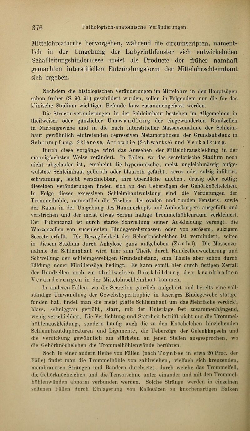 Mittelohrcatarrhs hervorgehen, während die circumscripten, nament- lich in der Umgebung der Labyrinthfenster sich entwickelnden Schallleitungshindernisse meist als Producte der früher namhaft gemachten interstitiellen Entzündungsform der Mittelohrschleimhaut sich ergeben. Nachdem die histologischen Veränderungen im Mittelohre in den Hauptzügen schon früher (S. 90. 91) geschildert wurden, sollen in Folgendem nur die für das klinische Studium wichtigen Befunde kurz zusammengefasst werden. Die Structurveränderungen in der Schleimhaut bestehen im Allgemeinen in theilweiser oder gänzlicher Umwandlung der eingewanderten Rundzellen in Narbengewebe und in die nach interstitieller Massenzunahme der Schleim- haut gewöhnlich eintretenden regressiven Metamorphosen der Grundsubstanz in Schrumpfung, Sklerose, Atrophie (Schwartze) und Verkalkung. Durch diese Vorgänge wird das Aussehen der Mittelohrauskleidung in der mannigfachsten Weise verändert. In Fällen, wo das secretorische Stadium noch nicht abgelaufen ist, erscheint die hyperämische, meist ungleichmässig aufge- wulstete Schleimhaut gelbroth oder blauroth gefärbt, serös oder sulzig infiltrirt, schwammig, leicht verschiebbar, ihre Oberfläche uneben, drusig oder zottig; dieselben Veränderungen finden sich an den Ueberzügen der Gehörknöchelchen. In Folge dieser excessiven Schleimhautwulstung sind die Vertiefungen der Trommelhöhle, namentlich die Nischen des ovalen und runden Fensters, sowie der Raum in der Umgebung des Hammerkopfs und Amboskörpers ausgefüllt und verstrichen und der meist etwas Serum haltige Trommelhöhlenraum verkleinert. Der Tubencanal ist durch starke Schwellung seiner Auskleidung verengt, die Warzenzellen von succulenten Bindegewebsmassen oder von serösem, sulzigem Secrete erfüllt. Die Beweglichkeit der Gehörknöchelchen ist vermindert, selten in diesem Stadium durch Ankylose ganz aufgehoben (Zaufal). Die Massenzu- nahme der Schleimhaut wird hier zum Theile durch Rundzellenwucherung und Schwellung der scbleimgewebigen Grundsubstanz, zum Theile aber schon durch Bildung neuer Fibrillenziige bedingt. Es kann somit hier durch fettigen Zerfall der Rundzellen noch zur theilweisen Rückbildung der krankhaften Veränderungen in der Mittelohrschleimhaut kommen. In anderen Fällen, wo die Secretion gänzlich aufgehört und bereits eine voll- ständige Umwandlung der Gewebshypertrophie in faseriges Bindegewebe stattge- funden hat, findet man die meist glatte Schleimhaut um das Mehrfache verdickt, blass, sehniggrau getrübt, starr, mit der Unterlage fest zusammenhängend, wenig verschiebbar. Die Verdichtung und Starrheit betrifft nicht nur die Trommel- höhlenauskleidung, sondern häufig auch die zu den Knöchelchen hinziehenden Schleimhautduplicaturen und Ligamente, die Ueberzüge der Gelenkkapseln und die Verdickung gewöhnlich am stärksten an jenen Stellen ausgesprochen, wo die Gehörknöchelchen die Trommelhöhlenwände berühren. Noch in einer andern Reihe von Fällen (nach Toynbee in etwa 20 Proc. der Fälle) findet man die Trommelhöhle von zahlreichen, vielfach sich kreuzenden, membranösen Strängen und Bändern durchsetzt, durch welche das Trommelfell, die Gehörknöchelchen und die Tensorsehne unter einander und mit den Trommel- höhlenwänden abnorm verbunden werden. Solche Stränge werden in einzelnen seltenen Fällen durch Einlagerung von Kalksalzen zu tnochenartigen Balken