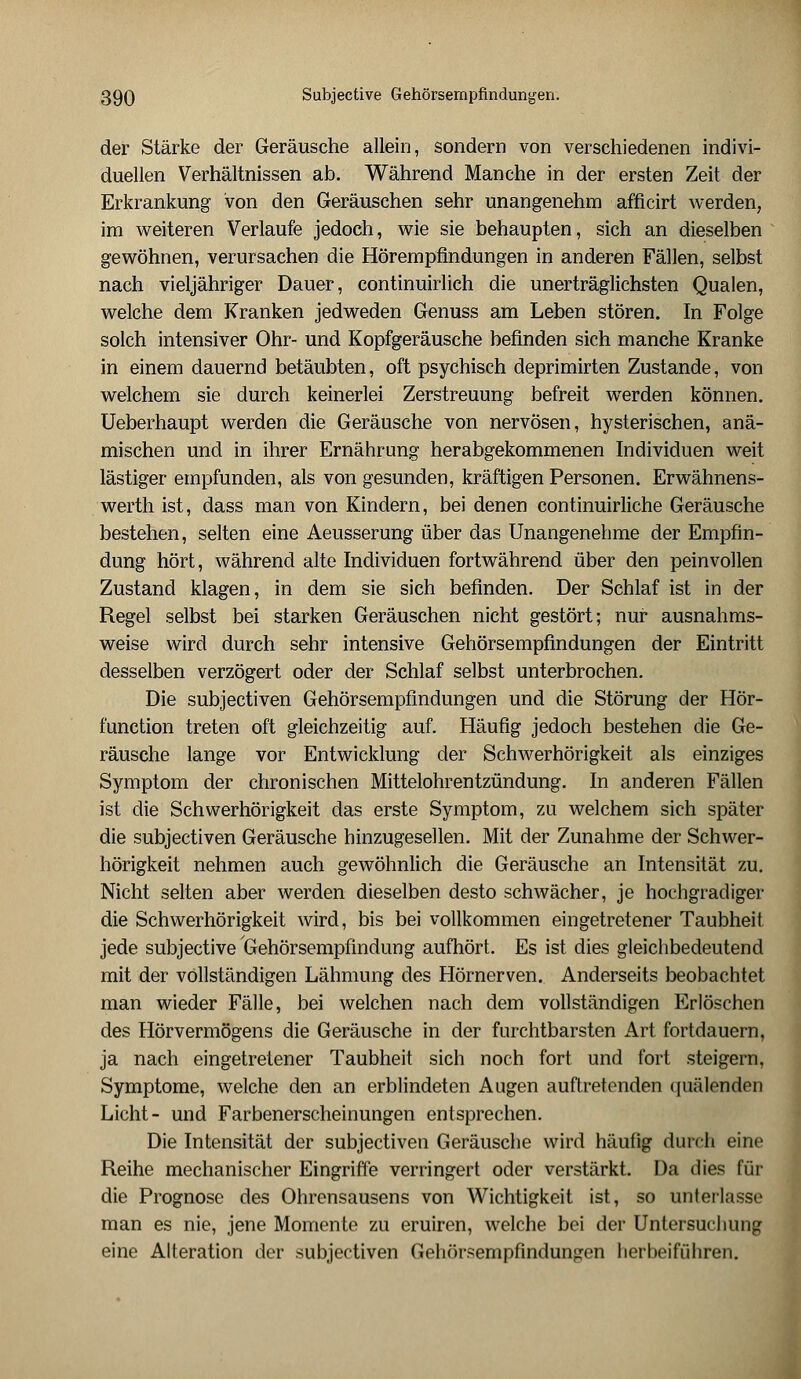 der Stärke der Geräusche allein, sondern von verschiedenen indivi- duellen Verhältnissen ab. Während Manche in der ersten Zeit der Erkrankung von den Geräuschen sehr unangenehm afficirt werden, im weiteren Verlaufe jedoch, wie sie behaupten, sich an dieselben gewöhnen, verursachen die Hörempfindungen in anderen Fällen, selbst nach vieljähriger Dauer, continuirlich die unerträglichsten Qualen, welche dem Kranken jedweden Genuss am Leben stören. In Folge solch intensiver Ohr- und Kopfgeräusche befinden sich manche Kranke in einem dauernd betäubten, oft psychisch deprimirten Zustande, von welchem sie durch keinerlei Zerstreuung befreit werden können. Ueberhaupt werden die Geräusche von nervösen, hysterischen, anä- mischen und in ihrer Ernährung herabgekommenen Individuen weit lästiger empfunden, als von gesunden, kräftigen Personen. Erwähnens- werth ist, dass man von Kindern, bei denen continuirliche Geräusche bestehen, selten eine Aeusserung über das Unangenehme der Empfin- dung hört, während alte Individuen fortwährend über den peinvollen Zustand klagen, in dem sie sich befinden. Der Schlaf ist in der Regel selbst bei starken Geräuschen nicht gestört; nur ausnahms- weise wird durch sehr intensive Gehörsempfindungen der Eintritt desselben verzögert oder der Schlaf selbst unterbrochen. Die subjectiven Gehörsempfindungen und die Störung der Hör- function treten oft gleichzeitig auf. Häufig jedoch bestehen die Ge- räusche lange vor Entwicklung der Schwerhörigkeit als einziges Symptom der chronischen Mittelohrentzündung. In anderen Fällen ist die Schwerhörigkeit das erste Symptom, zu welchem sich später die subjectiven Geräusche hinzugesellen. Mit der Zunahme der Schwer- hörigkeit nehmen auch gewöhnlich die Geräusche an Intensität zu. Nicht selten aber werden dieselben desto schwächer, je hochgradiger die Schwerhörigkeit wird, bis bei vollkommen eingetretener Taubheit jede subjective Gehörsempfindung aufhört. Es ist dies gleichbedeutend mit der vollständigen Lähmung des Hörnerven. Anderseits beobachtet man wieder Fälle, bei welchen nach dem vollständigen Erlöschen des Hörvermögens die Geräusche in der furchtbarsten Art fortdauern, ja nach eingetretener Taubheit sich noch fort und fort steigern, Symptome, welche den an erblindeten Augen auftretenden quälenden Licht- und Farbenerscheinungen entsprechen. Die Intensität der subjectiven Geräusche wird häufig durch eine Reihe mechanischer Eingriffe verringert oder verstärkt. Da dies für die Prognose des Ohrensausens von Wichtigkeit ist, so unterlasse man es nie, jene Momente zu eruiren, welche bei der Untersuchung eine Alteration der subjectiven Gehörsempfindungen herbeiführen.