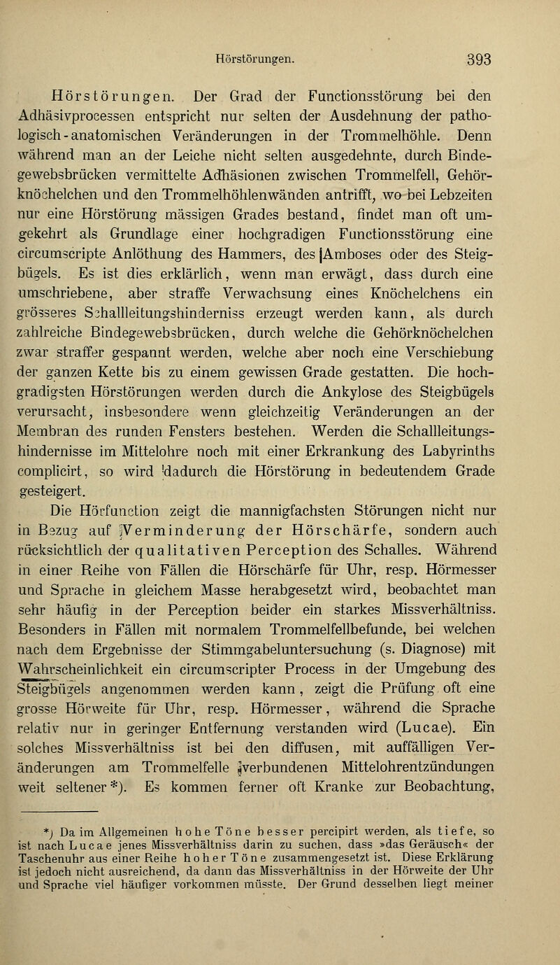 Hörstörungen. Der Grad der Functionsstörung bei den Adhäsivprocessen entspricht nur selten der Ausdehnung der patho- logisch-anatomischen Veränderungen in der Trommelhöhle. Denn während man an der Leiche nicht selten ausgedehnte, durch Binde- gevvebsbrücken vermittelte Adhäsionen zwischen Trommelfell, Gehör- knöchelchen und den Trommelhöhlenwänden antrifft, wo bei Lebzeiten nur eine Hörstörung massigen Grades bestand, rindet man oft um- gekehrt als Grundlage einer hochgradigen Functionsstörung eine circumscripte Anlöthung des Hammers, des jAmboses oder des Steig- bügels. Es ist dies erklärlich, wenn man erwägt, dass durch eine umschriebene, aber straffe Verwachsung eines Knöchelchens ein grösseres Schallleitungshinderniss erzeugt werden kann, als durch zahlreiche Bindegewebsbrücken, durch welche die Gehörknöchelchen zwar straffer gespannt werden, welche aber noch eine Verschiebung der ganzen Kette bis zu einem gewissen Grade gestatten. Die hoch- gradigsten Hörstöruugen werden durch die Ankylose des Steigbügels verursacht, insbesondere wenn gleichzeitig Veränderungen an der Membran des runden Fensters bestehen. Werden die Schallleitungs- hindernisse im Mittelohre noch mit einer Erkrankung des Labyrinths complicirt, so wird 'dadurch die Hörstörung in bedeutendem Grade gesteigert. Die Hörfunction zeigt die mannigfachsten Störungen nicht nur in B9zug auf ^Verminderung der Hörschärfe, sondern auch rücksichtlich der qualitativen Perception des Schalles. Während in einer Reihe von Fällen die Hörschärfe für Uhr, resp. Hörmesser und Sprache in gleichem Masse herabgesetzt wird, beobachtet man sehr häufig in der Perception beider ein starkes Missverhältniss. Besonders in Fällen mit normalem Trommelfellbefunde, bei welchen nach dem Ergebnisse der Stimmgabeluntersuchung (s. Diagnose) mit Wahrscheinlichkeit ein circumscripter Process in der Umgebung des Steigbügels angenommen werden kann, zeigt die Prüfung oft eine grosse Hörweite für Uhr, resp. Hörmesser, während die Sprache relativ nur in geringer Entfernung verstanden wird (Lucae). Ein solches Missverhältniss ist bei den diffusen, mit auffälligen Ver- änderungen am Trommelfelle ^verbundenen Mittelohrentzündungen weit seltener*). Es kommen ferner oft Kranke zur Beobachtung, *) Da im Allgemeinen hohe Töne hesser percipirt werden, als tiefe, so ist nach Lucae jenes Missverhältniss darin zu suchen, dass »das Geräusch« der Taschenuhr aus einer Reihe hoherTöne zusammengesetzt ist. Diese Erklärung ist jedoch nicht ausreichend, da dann das Missverhältniss in der Hörweite der Uhr und Sprache viel häufiger vorkommen müsste. Der Grund desselben liegt meiner