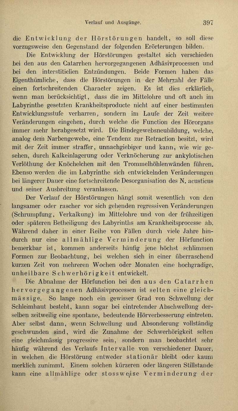 die Entwicklung der Hörstörungen handelt, so soll diese vorzugsweise den Gegenstand der folgenden Erörterungen bilden. Die Entwicklung der Hörstörungen gestaltet sich verschieden bei den aus den Gatarrhen hervorgegangenen Adhäsivprocessen und bei den interstitiellen Entzündungen. Beide Formen haben das Eigenthümliche, dass die Hörstörungen in der Mehrzahl der Fälle einen fortschreitenden Gharacter zeigen. Es ist dies erklärlich; wenn man berücksichtigt, dass die im Mittelohre und oft auch im Labyrinthe gesetzten Krankheitsproducte nicht auf einer bestimmten Entwicklungsstufe verharren, sondern im Laufe der Zeit weitere Veränderungen eingehen, durch welche die Function des Hörorgans immer mehr herabgesetzt wird. Die Bindegewebsneubildung, welche, analog dem Narbengewebe, eine Tendenz zur Retraction besitzt, wird mit der Zeit immer straffer, unnachgiebiger und kann, wie wir ge- sehen, durch Kalkeinlagerung oder Verknöcherung zur ankylotischen Verlöthung der Knöchelchen mit den Trommelhöhlenwänden führen. Ebenso werden die im Labyrinthe sich entwickelnden Veränderungen bei längerer Dauer eine fortschreitende Desorganisation des N. acusticus und seiner Ausbreitung veranlassen. Der Verlauf der Hörstörungen hängt somit wesentlich von den langsamer oder rascher vor sich gehenden regressiven Veränderungen (Schrumpfung, Verkalkung) im Mittelohre und von der frühzeitigen oder späteren Betheiligung des Labyrinths am Krankheitsprocesse ab. Während daher in einer Reihe von Fällen durch viele Jahre hin- durch nur eine allmählige Verminderung der Hörfunction bemerkbar ist, kommen anderseits häufig jene höchst schlimmen Formen zur Beobachtung, bei welchen sich in einer überraschend kurzen Zeit von mehreren Wochen oder Monaten eine hochgradige, unheilbare Schwerhörigkeit entwickelt. Die Abnahme der Hörfunction bei den aus den Gatarrhen hervorgegangenen Adhäsivprocessen ist selten eine gleich- massige. So lange noch ein gewisser Grad von Schwellung der Schleimhaut besteht, kann sogar bei eintretender Abschwellung der- selben zeitweilig eine spontane, bedeutende Hörverbesserung eintreten. Aber selbst dann, wenn Schwellung und Absonderung vollständig geschwunden sind, wird die Zunahme der Schwerhörigkeit selten eine gleichmässig progressive sein, sondern man beobachtet sehr häufig während des Verlaufs Intervalle von verschiedener Dauer, in welchen die Hör Störung entweder stationär bleibt oder kaum merklich zunimmt. Einem solchen kürzeren oder längeren Stillstande kann eine allmählisre oder stossweäse Verminderung der