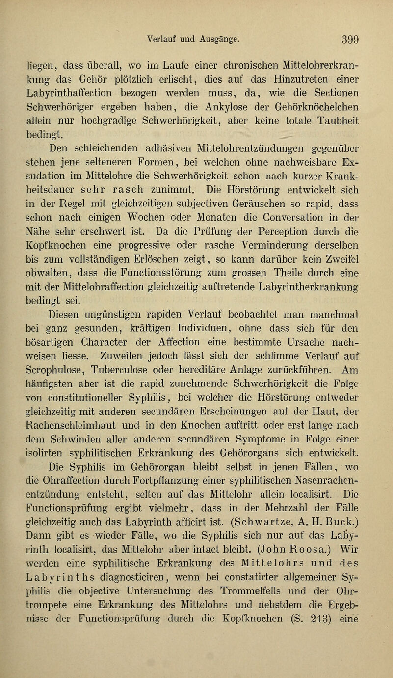 liegen, dass überall, wo im Laufe einer chronischen Mittelohrerkran- kung das Gehör plötzlich erlischt, dies auf das Hinzutreten einer Labyrinthaffection bezogen werden muss, da, wie die Sectionen Schwerhöriger ergeben haben, die Ankylose der Gehörknöchelchen allein nur hochgradige Schwerhörigkeit, aber keine totale Taubheit bedingt. Den schleichenden adhäsiven Mittelohrentzündungen gegenüber stehen jene selteneren Formen, bei welchen ohne nachweisbare Ex- sudation im Mittelohre die Schwerhörigkeit schon nach kurzer Krank- heitsdauer sehr rasch zunimmt. Die Hörstörung entwickelt sich in der Regel mit gleichzeitigen subjectiven Geräuschen so rapid, dass schon nach einigen Wochen oder Monaten die Gonversation in der Nähe sehr erschwert ist. Da die Prüfung der Perception durch die Kopfknochen eine progressive oder rasche Verminderung derselben bis zum vollständigen Erlöschen zeigt, so kann darüber kein Zweifel obwalten, dass die Functionsstörung zum grossen Theile durch eine mit der Mittelohraffection gleichzeitig auftretende Labyrintherkrankung bedingt sei. Diesen ungünstigen rapiden Verlauf beobachtet man manchmal bei ganz gesunden, kräftigen Individuen, ohne dass sich für den bösartigen Character der Affection eine bestimmte Ursache nach- weisen Hesse. Zuweilen jedoch lässt sich der schlimme Verlauf auf Scrophulose, Tuberculose oder hereditäre Anlage zurückführen. Am häufigsten aber ist die rapid zunehmende Schwerhörigkeit die Folge von constitutioneller Syphilis; bei welcher die Hörstörung entweder gleichzeitig mit anderen secundären Erscheinungen auf der Haut, der Rachenschleimhaut und in den Knochen auftritt oder erst lange nach dem Schwinden aller anderen secundären Symptome in Folge einer isolirten syphilitischen Erkrankung des Gehörorgans sich entwickelt. Die Syphilis im Gehörorgan bleibt selbst in jenen Fällen, wo die Ohraffection durch Fortpflanzung einer syphilitischen Nasenrachen- entzündung entsteht, selten auf das Mittelohr allein localisirt. Die Functionsprüfung ergibt vielmehr, dass in der Mehrzahl der Fälle gleichzeitig auch das Labyrinth afficirt ist. (Schwartze, A. H. Bück.) Dann gibt es wieder Fälle, wo die Syphilis sich nur auf das Laby- rinth localisirt, das Mittelohr aber intact bleibt. (John Roosa.) Wir werden eine syphilitische Erkrankung des Mittelohrs und des Labyrinths diagnosticiren, wenn bei constatirter allgemeiner Sy- philis die objective Untersuchung des Trommelfells und der Ohr- trompete eine Erkrankung des Mittelohrs und nebstdem die Ergeb- nisse der Functionsprüfung durch die Kopfknochen (S. 213) eine