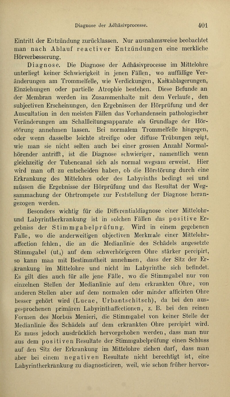 Eintritt der Entzündung zurücklassen. Nur ausnahmsweise beobachtet man nach Ablauf reactiver Entzündungen eine merkliche Hörverbesserung. Diagnose. Die Diagnose der Adhäsivprocesse im Mittelohre unterliegt keiner Schwierigkeit in jenen Fällen, wo auffällige Ver- änderungen am Trommelfelle, wie Verdickungen, Kalkablagerungen, Einziehungen oder partielle Atrophie bestehen. Diese Befunde an der Membran werden im Zusammenhalte mit dem Verlaufe, den subjectiven Erscheinungen, den Ergebnissen der Hörprüfung und der Auscultation in den meisten Fällen das Vorhandensein pathologischer Veränderungen am Schallleitungsapparate als Grundlage der Hör- störung annehmen lassen. Bei normalem Trommelfelle hingegen, oder wenn dasselbe leichte streifige oder diffuse Trübungen zeigt, wie man sie nicht selten auch bei einer grossen Anzahl Normal- hörender antrifft, ist die Diagnose schwieriger, namentlich wenn gleichzeitig der Tubencanal sich als normal wegsam erweist. Hier wird man oft zu entscheiden haben, ob die Hörstörung durch eine Erkrankung des Mittelohrs oder des Labyrinths bedingt sei und müssen die Ergebnisse der Hörprüfung und das Resultat der Weg- sammachung der Ohrtrompete zur Feststellung der Diagnose heran- gezogen werden. Besonders wichtig für die Differentialdiagnose einer Mittelohr- und Labyrintherkrankung ist in solchen Fällen das positive Er- gebniss der Stimmgabelprüfung. Wird in einem gegebenen Falle, wo die anderweitigen objectiven Merkmale einer Mittelohr- affection fehlen, die an die Medianlinie des Schädels angesetzte Stimmgabel (ut„) auf dem schwerhörigeren Ohre stärker percipirt, so kann man mit Bestimmtheit annehmen, dass der Sitz der Er- krankung im Mittelohre und nicht im Labyrinthe sich befindet. Es gilt dies auch für alle jene Fälle, wo die Stimmgabel nur von einzelnen Stellen der Medianlinie auf dem erkrankten Ohre, von anderen Stellen aber auf dem normalen oder minder afficirten Ohre besser gehört wird (Lucae, Urbantschitsch), da bei den aus- gesprochenen primären Labyrinthaffectionen, z. B. bei den reinen Formen des Morbus Menieri, die Stimmgabel von keiner Stelle der Medianlinie des Schädels auf dem erkrankten Ohre percipirt wird. Es muss jedoch ausdrücklich hervorgehoben werden, dass man nur aus dem positiven Resultate der Stimmgabelprüfung einen Schluss auf den Sitz der Erkrankung im Mittelohre ziehen darf, dass man aber bei einem negativen Resultate nicht berechtigt ist, eine Labyrintherkrankung zu diagnosticiren, weil, wie schon früher hervor-