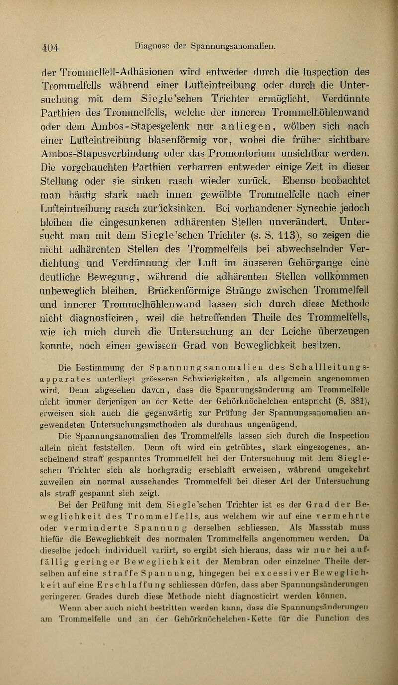 der Trommelfell-Adhäsionen wird entweder durch die Inspection des Trommelfells während einer Lufteintreibung oder durch die Unter- suchung mit dem Siegle'sehen Trichter ermöglicht. Verdünnte Parthien des Trommelfells, welche der inneren Trommelhöhlen wand oder dem Ambos-Stapesgelenk nur anliegen, wölben sich nach einer Lufteintreibung blasenförmig vor, wobei die früher sichtbare Ambos-Stapesverbindung oder das Promontorium unsichtbar werden. Die vorgebauchten Parthien verharren entweder einige Zeit in dieser Stellung oder sie sinken rasch wieder zurück. Ebenso beobachtet man häufig stark nach innen gewölbte Trommelfelle nach einer Lufteintreibung rasch zurücksinken. Bei vorhandener Synechie jedoch bleiben die eingesunkenen adhärenten Stellen unverändert. Unter- sucht man mit dem Siegle'schen Trichter (s. S. 113), so zeigen die nicht adhärenten Stellen des Trommelfells bei abwechselnder Ver- dichtung und Verdünnung der Luft im äusseren Gehörgange eine deutliche Bewegung, während die adhärenten Stellen vollkommen unbeweglich bleiben. Brückenförmige Stränge zwischen Trommelfell und innerer Trommelhöhlenwand lassen sich durch diese Methode nicht diagnosticiren, weil die betreffenden Theile des Trommelfells, wie ich mich durch die Untersuchung an der Leiche überzeugen konnte, noch einen gewissen Grad von Beweglichkeit besitzen. Die Bestimmung der Spannungsanomalien des Schallleitungs- apparates unterliegt grösseren Schwierigkeiten, als allgemein angenommen wird. Denn abgesehen davon, dass die Spannungsänderung am Trommelfelle nicht immer derjenigen an der Kette der Gehörknöchelchen entspricht (S. 381), erweisen sich auch die gegenwärtig zur Prüfung der Spannungsanomalien an- gewendeten Untersuchungsmethoden als durchaus ungenügend. Die Spannungsanomalien des Trommelfells lassen sich durch die Inspection allein nicht feststellen. Denn oft wird ein getrübtes, stark eingezogenes, an- scheinend straff gespanntes Trommelfell bei der Untersuchung mit dem Siegle- schen Trichter sich als hochgradig erschlafft erweisen, während umgekehrt zuweilen ein normal aussehendes Trommelfell bei dieser Art der Untersuchung als straff gespannt sich zeigt. Bei der Prüfung mit dem Siegle'schen Trichter ist es der Grad der Be- weglichkeit des Trommelfells, aus welchem wir auf eine vermehrte oder verminderte Spannung derselben schliessen. Als Massstab muss hiefür die Beweglichkeit des normalen Trommelfells angenommen werden. Da dieselbe jedoch individuell variirt, so ergibt sich hieraus, dass wir nur bei auf- fällig geringer Beweglichkeit der Membran oder einzelner Theile der- selben auf eine stra ff e Spannung, hingegen bei ex cessiv er Beweglich- keit auf eine Erschlaf fung schliessen dürfen, dass aber Spannungsänderungen geringeren Grades durch diese Methode nicht diagnosticirt werden können. Wenn aber auch nicht bestritten werden kann, dass die Spannungsänderungen um Trommelfelle und an der Gehörknöchelchen »Kette für die Function dea