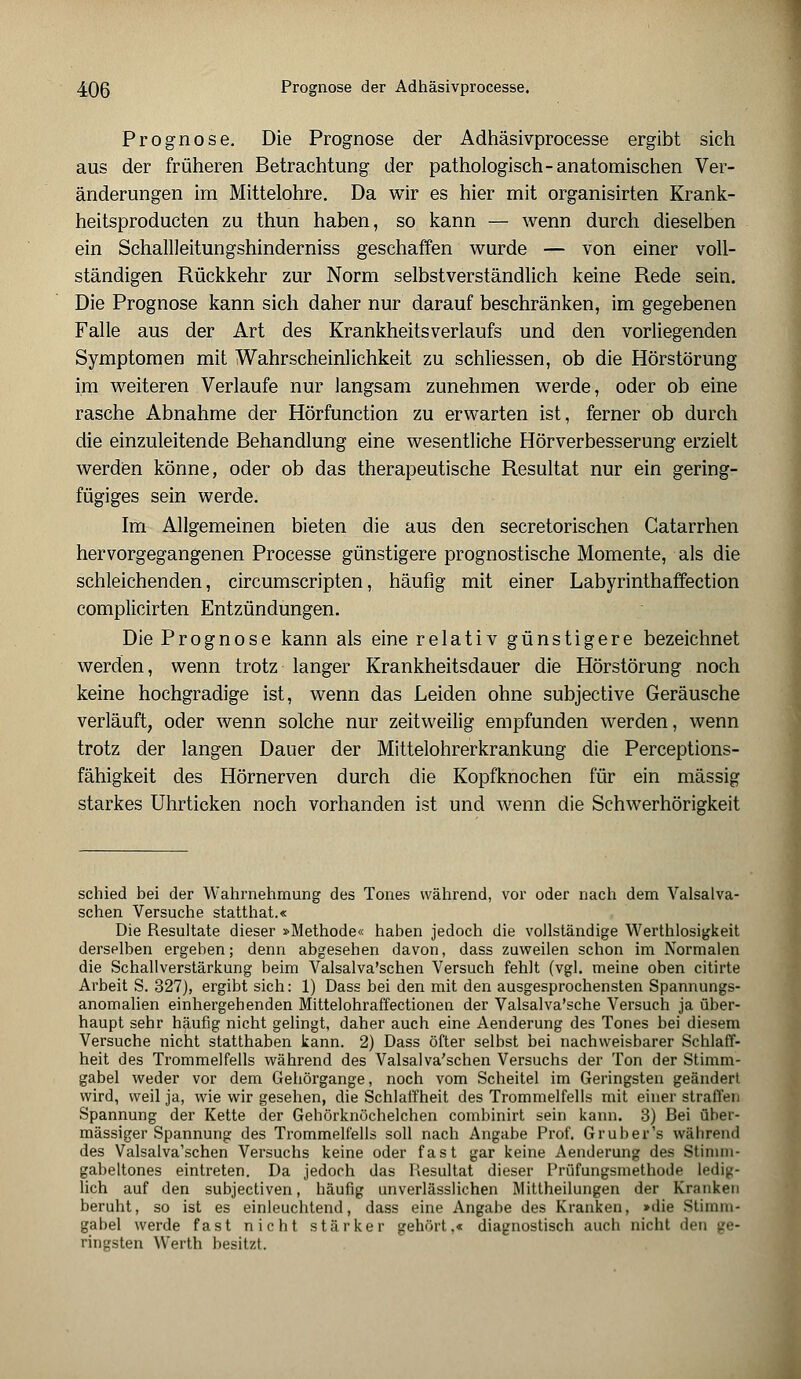 Prognose. Die Prognose der Adhäsivprocesse ergibt sich aus der früheren Betrachtung der pathologisch-anatomischen Ver- änderungen im Mittelohre. Da wir es hier mit organisirten Krank- heitsproducten zu thun haben, so kann — wenn durch dieselben ein Schallleitungshinderniss geschaffen wurde — von einer voll- ständigen Rückkehr zur Norm selbstverständlich keine Rede sein. Die Prognose kann sich daher nur darauf beschränken, im gegebenen Falle aus der Art des KrankheitsVerlaufs und den vorliegenden Symptomen mit Wahrscheinlichkeit zu schliessen, ob die Hörstörung im weiteren Verlaufe nur langsam zunehmen werde, oder ob eine rasche Abnahme der Hörfunction zu erwarten ist, ferner ob durch die einzuleitende Behandlung eine wesentliche Hörverbesserung erzielt werden könne, oder ob das therapeutische Resultat nur ein gering- fügiges sein werde. Im Allgemeinen bieten die aus den secretorischen Gatarrhen hervorgegangenen Processe günstigere prognostische Momente, als die schleichenden, circumscripten, häufig mit einer Labyrinthaffection complicirten Entzündungen. Die Prognose kann als eine relativ günstigere bezeichnet werden, wenn trotz langer Krankheitsdauer die Hörstörung noch keine hochgradige ist, wenn das Leiden ohne subjective Geräusche verläuft, oder wenn solche nur zeitweilig empfunden werden, wenn trotz der langen Dauer der Mittelohrerkrankung die Perceptions- fähigkeit des Hörnerven durch die Kopfknochen für ein massig starkes Uhrticken noch vorhanden ist und wenn die Schwerhörigkeit schied bei der Wahrnehmung des Tones während, vor oder nach dem Valsalva- schen Versuche statthat.« Die Resultate dieser »Methode« haben jedoch die vollständige Werthlosigkeit derselben ergeben; denn abgesehen davon, dass zuweilen schon im Normalen die Schallverstärkung beim Valsalva'schen Versuch fehlt (vgl. meine oben citirte Arbeit S. 327), ergibt sich: 1) Dass bei den mit den ausgesprochensten Spannungs- anomalien einhergehenden Mittelohraffectionen der Valsalva'sche Versuch ja über- haupt sehr häufig nicht gelingt, daher auch eine Aenderung des Tones bei diesem Versuche nicht statthaben kann. 2) Dass öfter selbst bei nachweisbarer Schlaff- heit des Trommelfells während des Valsalva'schen Versuchs der Ton der Stimm- gabel weder vor dem Gehörgange, noch vom Scheitel im Geringsten geändert wird, weil ja, wie wir gesehen, die Schlaffheit des Trommelfells mit einer straffen Spannung der Kette der Gehörknöchelchen combinirt sein kann. 3) Bei über- mässiger Spannung des Trommelfells soll nach Angabe Prof. Gruber's wälirend des Valsalva'schen Versuchs keine oder fast gar keine Aenderung des Stimm- gabeltones eintreten. Da jedoch das Resultat dieser Prüfungsmethode ledig- lich auf den subjectiven, häufig unverlässlichen Mittheilungen der Kranken beruht, so ist es einleuchtend, dass eine Angabe des Kranken, »die Stimm- gabel werde fast nicht stärker gehört.« diagnostisch auch nicht den ge- ringsten Werth besitzt.