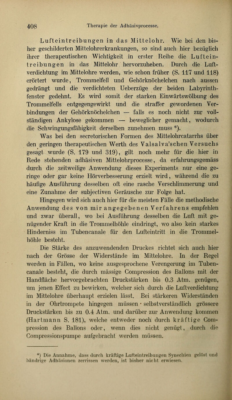 Lufteintreibungen in das Mittelohr. Wie bei den bis- her geschilderten Mittelohrerkrankungen, so sind auch hier bezüglich ihrer therapeutischen Wichtigkeit in erster Reihe die Luftein- treibungen in das Mittelohr hervorzuheben. Durch die Luft- verdichtung im Mittelohre werden, wie schon früher (S. 117 und 118) erörtert wurde, Trommelfell und Gehörknöchelchen nach aussen gedrängt und die verdichteten Ueberzüge der beiden Labyrinth- fenster gedehnt. Es wird somit der starken Einwärtswölbung des Trommelfells entgegengewirkt und die straffer gewordenen Ver- bindungen der Gehörknöchelchen — falls es noch nicht zur voll- ständigen Ankylose gekommen — beweglicher gemacht, wodurch die Schwingungsfähigkeit derselben zunehmen muss *). Was bei den secretorischen Formen des Mittelohrcatarrhs über den geringen therapeutischen Werth des Valsalva'schen Versuchs gesagt wurde (S. 179 und 319), gilt noch mehr für die hier in Rede stehenden adhäsiven Mittelohrprocesse, da erfahrungsgemäss durch die zeitweilige Anwendung dieses Experiments nur eine ge- ringe oder gar keine Hörverbesserung erzielt wird, während die zu häufige Ausführung desselben oft eine rasche Verschlimmerung und eine Zunahme der subjectiven Geräusche zur Folge hat. Hingegen wird sich auch hier für die meisten Fälle die methodische Anwendung des von mir angegebenen Verfahrens empfehlen und zwar überall, wo bei Ausführung desselben die Luft mit ge- nügender Kraft in die Trommelhöhle eindringt, wo also kein starkes Hinderniss im Tubencanale für den Lufteintritt in die Trommel- höhle besteht. Die Stärke des anzuwendenden Druckes richtet sich auch hier nach der Grösse der Widerstände im Mittelohre. In der Regel werden in Fällen, wo keine ausgesprochene Verengerung im Tuben- canale besteht, die durch massige Compression des Ballons mit der Handfläche hervorgebrachten Druckstärken bis 0.3 Atm. genügen, um jenen Effect zu bewirken, welcher sich durch die Luftverdichtung im Mittelohre überhaupt erzielen lässt. Bei stärkeren Widerständen in der Ohrtrompete hingegen müssen • selbstverständlich grössere Druckstärken bis zu 0.4 Atm. und darüber zur Anwendung kommen (Hartmann S. 181), welche entweder noch durch kräftige Com- pression des Ballons oder, wenn dies nicht genügt, durch dio Compressionspumpe aufgebracht werden müssen. *) Die Annahme, dass durch kräftige Lufteintreihungen Synechien gelöst und bändrige Adhäsionen zerrissen werden, ist bisher nicht erwiesen.