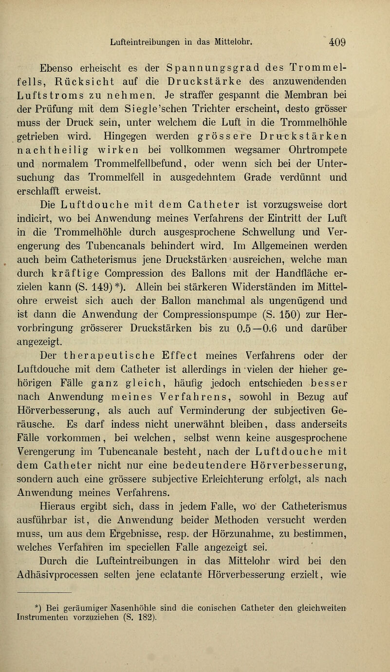 Ebenso erheischt es der Spannungsgrad des Trommel- fells, Rücksicht auf die Druckstärke des anzuwendenden Luftstroms zu nehmen. Je straffer gespannt die Membran bei der Prüfung mit dem Siegle'sehen Trichter erscheint, desto grösser muss der Druck sein, unter welchem die Luft in die Trommelhöhle getrieben wird. Hingegen werden grössere Druckstärken nachtheilig wirken bei vollkommen wegsamer Ohrtrompete und normalem Trommelfellbefund, oder wenn sich bei der Unter- suchung das Trommelfell in ausgedehntem Grade verdünnt und erschlafft erweist. Die Luftdouche mit dem Gatheter ist vorzugsweise dort indicirt, wo bei Anwendung meines Verfahrens der Eintritt der Luft in die Trommelhöhle durch ausgesprochene Schwellung und Ver- engerung des Tubencanals behindert wird. Im Allgemeinen werden auch beim Gatheterismus jene Druckstärken! ausreichen, welche man durch kräftige Gompression des Ballons mit der Handfläche er- zielen kann (S. 149) *). Allein bei stärkeren Widerständen im Mittel- ohre erweist sich auch der Ballon manchmal als ungenügend und ist dann die Anwendung der Compressionspumpe (S. 150) zur Her- vorbringung grösserer Druckstärken bis zu 0.5—0.6 und darüber angezeigt. Der therapeutische Effect meines Verfahrens oder der Luftdouche mit dem Gatheter ist allerdings in -vielen der hieher ge- hörigen Fälle ganz gleich, häufig jedoch entschieden besser nach Anwendung meines Verfahrens, sowohl in Bezug auf Hörverbesserung, als auch auf Verminderung der subjeetiven Ge- räusche. Es darf indess nicht unerwähnt bleiben, dass anderseits Fälle vorkommen, bei welchen, selbst wenn keine ausgesprochene Verengerung im Tubencanale besteht, nach der Luftdouche mit dem Catheter nicht nur eine bedeutendere Hörverbesserung, sondern auch eine grössere subjeetive Erleichterung erfolgt, als nach Anwendung meines Verfahrens. Hieraus ergibt sich, dass in jedem Falle, wo' der Gatheterismus ausführbar ist, die Anwendung beider Methoden versucht werden muss, um aus dem Ergebnisse, resp. der Hörzunahme, zu bestimmen, welches Verfahren im speciellen Falle angezeigt sei. Durch die Lufteintreibungen in das Mittelohr wird bei den Adhäsivprocessen selten jene eclatante Hörverbesserung erzielt, wie *) Bei geräumiger Nasenhöhle sind die conischen Catheter den gleichweiten Instrumenten vorzuziehen (S. 182).