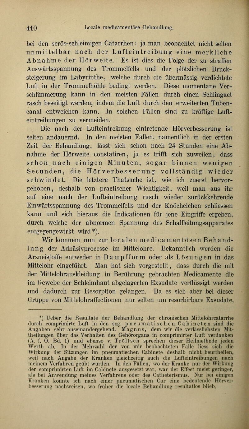 bei den serös-schleimigen Gatarrhen; ja man beobachtet nicht selten unmittelbar nach der Lufteintreibung eine merkliche Abnahme der Hörweite. Es ist dies die Folge der zu straffen Auswärtsspannung des Trommelfells und der plötzlichen Druck- steigerung im Labyrinthe, welche durch die übermässig verdichtete Luft in der Trommelhöhle bedingt werden. Diese momentane Ver- schlimmerung kann in den meisten Fällen durch einen Schlingact rasch beseitigt werden, indem die Luft durch den erweiterten Tuben- canal entweichen kann. In solchen Fällen sind zu kräftige Luft- eintreibungen zu vermeiden. Die nach der Lufteintreibung eintretende Hörverbesserung ist selten andauernd. In den meisten Fällen, namentlich in der ersten Zeit der Behandlung, lässt sich schon nach 24 Stunden eine Ab- nahme der Hörweite constatiren, ja es trifft sich zuweilen, dass schon nach einigen Minuten, sogar binnen wenigen Secunden, die Hör Verbesserung vollständig wieder schwindet. Die letztere Thatsache ist, wie ich zuerst hervor- gehoben, deshalb von practischer Wichtigkeit, weil man aus ihr auf eine nach der Lufteintreibung rasch wieder zurückkehrende Einwärtsspannung des Trommelfells und der Knöchelchen schliessen kann und sich hieraus die Indicationen für jene Eingriffe ergeben, durch welche der abnormen Spannung des Schallleitungsapparates entgegengewirkt wird *).. Wir kommen nun zur localen medicamentösen Behand- lung der Adhäsivprocesse im Mittelohre. Bekanntlich werden die Arzneistoffe entweder in Dampfform oder als Lösungen in das Mittelohr eingeführt. Man hat sich vorgestellt, dass durch die mit der Mittelohrauskleidung in Berührung gebrachten Medicamente die im Gewebe der Schleimhaut abgelagerten Exsudate verflüssigt werden und dadurch zur Resorption gelangen. Da es sich aber bei dieser Gruppe von Mittelohraffectionen nur selten um resorbirbare Exsudate, *) Ueher die Resultate der Behandlung der chronischen Mittelohrcatarrhe durch comprimirte Luft in den sog. pneumatischen Gabineten sind die Angaben sehr auseinandergehend. Magnus, dem wir die verlässlichsten Mit- theilungen über das Verhalten des Gehörorgans in comprimirter Luft verdanken (A. f. 0. Bd. 1) und ebenso v. Tröltsch sprechen dieser Heilmethode jeden Werth ab. In der Mehrzahl der von mir beobachteten Fälle liess sich die Wirkung der Sitzungen im pneumatischen Gabinete deshalb nicht beurtheilen, weil nach Angabe der Kranken gleichzeitig aucli die Lufteintreibungen nach meinem Verfahren geübt wurden. In den Fällen, wo der Kranke nur der Wirkung der comprimirten Luft im Gabinete ausgesetzt war, war der Effect meist geringer, als bei Anwendung meines Verfahrens oder des Catheterismus. Nur bei einigen Kranken konnte ich nach einer pneumatischen Cur eine bedeutende Hörver« besserung nachweisen, wo früher die locale Behandlung resultatlos blieb.