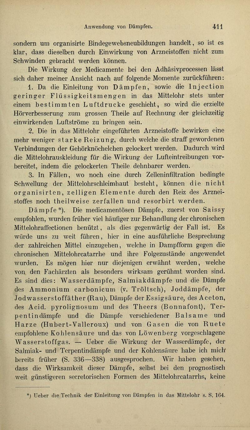 sondern um organisirte Bindegewebsneubildungen handelt, so ist es klar, dass dieselben durch Einwirkung von Arzneistoffen nicht zum Schwinden gebracht werden können. Die Wirkung der Medicamente bei den Adhäsivprocessen lässt sich daher meiner Ansicht nach auf folgende Momente zurückführen: 1. Da die Einleitung von Dämpfen, sowie die Injection geringer Flüssigkeitsmengen in das Mittelohr stets unter einem bestimmten Luftdrucke geschieht, so wird die erzielte Hörverbesserung zum grossen Theile auf Rechnung der gleichzeitig einwirkenden Luftströme zu bringen sein. 2. Die in das Mittelohr eingeführten Arzneistoffe bewirken eine mehr weniger starke Reizung, durch welche die straff gewordenen Verbindungen der Gehörknöchelchen gelockert werden. Dadurch wird die Mittelohrauskleidung für die Wirkung der Lufteintreibungen vor- bereitet, indem die gelockerten Theile dehnbarer werden. 3. In Fällen, wo noch eine durch Zelleninfiltration bedingte Schwellung der Mittelohrschleimhaut besteht, können die nicht organisirten, zelligen Elemente durch den Reiz des Arznei- stoffes noch theilweise zerfallen und resorbirt werden. Dämpfe*). Die medicamentösen Dämpfe, zuerst von Saissy empfohlen, wurden früher viel häufiger zur Behandlung der chronischen Mittelohraffectionen benützt, als dies gegenwärtig der Fall ist. Es würde uns zu weit führen, hier in eine ausführliche Besprechung der zahlreichen Mittel einzugehen, welche in Dampfform gegen die chronischen Mittelohrcatarrhe und ihre Folgezustände angewendet wurden. Es mögen hier nur diejenigen erwähnt werden, welche von den Fachärzten als besonders wirksam gerühmt worden sind. Es sind dies: Wasserdämpfe, Salmiakdämpfe und die Dämpfe des Ammonium carbonicum (v. Tröltsch), Joddämpfe, der Jodwasserstoffäther (Rau), Dämpfe der Essigsäure, des Aceton, des Acid. pyrolignosum und des Theers (Bonnafont), Ter- pentindämpfe und die Dämpfe verschiedener Balsame und Harze (Hubert-Valleroux) und von Gasen die von Ruete empfohlene Kohlensäure und das von Löwenberg vorgeschlagene Wasserstoffgas. — Ueber die Wirkung der Wasserdämpfe, der Salmiak- und Terpentindämpfe und der Kohlensäure habe ich mich1 bereits früher (S. 336—338) ausgesprochen. Wir haben gesehen, dass die Wirksamkeit dieser Dämpfe, selbst bei den prognostisch weit günstigeren secretorischen Formen des Mittelohrcatarrhs, keine