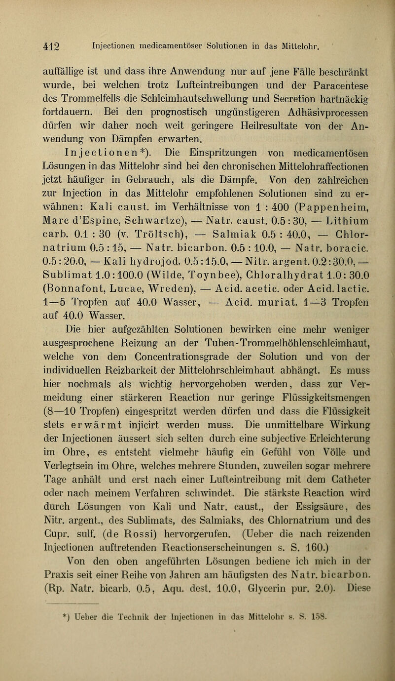 auffällige ist und dass ihre Anwendung nur auf jene Fälle beschränkt wurde, bei welchen trotz Lufteintreibungen und der Paracentese des Trommelfells die Schleimhautschwellung und Secretion hartnäckig fortdauern. Bei den prognostisch ungünstigeren Adhäsivprocessen dürfen wir daher noch weit geringere Heilresultate von der An- wendung von Dämpfen erwarten. Injectionen*). Die Einspritzungen von medicamentösen Lösungen in das Mittelohr sind bei den chronischen Mittelohraffectionen jetzt häufiger in Gebrauch, als die Dämpfe. Von den zahlreichen zur Injection in das Mittelohr empfohlenen Solutionen sind zu er- wähnen: Kali caust. im Verhältnisse von 1 : 400 (Pappenheim, Marc d'Espine, Schwartze), — Natr. caust. 0.5:30, — Lithium carb. 0.1 : 30 (v. Tröltsch), — Salmiak 0.5 : 40.0, — Chlor- natrium 0.5 : 15, — Natr. bicarbon. 0.5 : 10.0, — Natr. boracic. 0.5:20.0, —Kali hydrojod. 0.5:15.0, — Nitr. argent. 0.2:30.0,— Sublimat 1.0: 100.0 (Wilde, Toynbee), Ghloralhydrat 1.0: 30.0 (Bonnafont, Lucäe, Wreden), — Acid. acetic. oder Acid. lactic. 1—5 Tropfen auf 40.0 Wasser, — Acid. muriat. 1—3 Tropfen auf 40.0 Wasser. Die hier aufgezählten Solutionen bewirken eine mehr weniger ausgesprochene Reizung an der Tuben-Trommelhöhlenschleimhaut, welche von dem Concentrationsgrade der Solution und von der individuellen Reizbarkeit der Mittelohrschleimhaut abhängt. Es muss hier nochmals als wichtig hervorgehoben werden, dass zur Ver- meidung einer stärkeren Reaction nur geringe Flüssigkeitsmengen (8—10 Tropfen) eingespritzt werden dürfen und dass die Flüssigkeit stets erwärmt injicirt werden muss. Die unmittelbare Wirkung der Injectionen äussert sich selten durch eine subjective Erleichterung im Ohre, es entsteht vielmehr häufig ein Gefühl von Völle und Verlegtsein im Ohre, welches mehrere Stunden, zuweilen sogar mehrere Tage anhält und erst nach einer Lufteintreibung mit dem Catheter oder nach meinem Verfahren schwindet. Die stärkste Reaction wird durch Lösungen von Kali und Natr. caust., der Essigsäure, des Nitr. argent., des Sublimats, des Salmiaks, des Ghlornatrium und des Gupr. sulf. (de Rossi) hervorgerufen. (Ueber die nach reizenden Injectionen auftretenden Reactionserscheinungen s. S. 160.) Von den oben angeführten Lösungen bediene ich mich in der Praxis seit einer Reihe von Jahren am häufigsten des Natr. bicarbon. (Rp. Natr. bicarb. 0.5, Aqu. dest. 10.0, Glycerin pur. 2.0). Diese