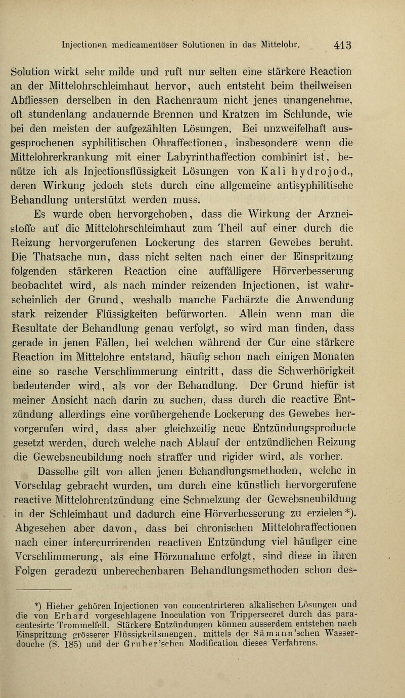 Solution wirkt sehr milde und ruft nur selten eine stärkere Reaction an der Mittelohrschleimhaut hervor, auch entsteht beim theilweisen Abfliessen derselben in den Rachenraum nicht jenes unangenehme, oft stundenlang andauernde Brennen und Kratzen im Schlünde, wie bei den meisten der aufgezählten Lösungen. Bei unzweifelhaft aus- gesprochenen syphilitischen Ohraffectionen, insbesondere wenn die Mittelohrerkrankung mit einer Labyrinthaffection combinirt ist, be- nütze ich als Injectionsflüssigkeit Lösungen von Kali hydrojod., deren Wirkung jedoch stets durch eine allgemeine antisyphilitische Behandlung unterstützt werden muss. Es wurde oben hervorgehoben, dass die Wirkung der Arznei- stoffe auf die Mittelohrschleimhaut zum Theil auf einer durch die Reizung hervorgerufenen Lockerung des starren Gewebes beruht. Die Thatsache nun, dass nicht selten nach einer der Einspritzung folgenden stärkeren Reaction eine auffälligere Hörverbesserung beobachtet wird, als nach minder reizenden Injectionen, ist wahr- scheinlich der Grund, weshalb manche Fachärzte die Anwendung stark reizender Flüssigkeiten befürworten. Allein wenn man die Resultate der Behandlung genau verfolgt, so wird man finden, dass gerade in jenen Fällen, bei welchen während der Cur eine stärkere Reaction im Mittelohre entstand, häufig schon nach einigen Monaten eine so rasche Verschlimmerung eintritt, dass die Schwerhörigkeit bedeutender wird, als vor der Behandlung. Der Grund hiefür ist meiner Ansicht nach darin zu suchen, dass durch die reactive Ent- zündung allerdings eine vorübergehende Lockerung des Gewebes her- vorgerufen wird, dass aber gleichzeitig neue Entzündungsproducte gesetzt werden, durch welche nach Ablauf der entzündlichen Reizung die Gewebsneubildung noch straffer und rigider wird, als vorher. Dasselbe gilt von allen jenen Behandlungsmethoden, welche in Vorschlag gebracht wurden, um durch eine künstlich hervorgerufene reactive Mittelohrentzündung eine Schmelzung der Gewebsneubildung in der Schleimhaut und dadurch eine Hörverbesserung zu erzielen *). Abgesehen aber davon, dass bei chronischen Mittelohraffectionen nach einer intercurrirenden reactiven Entzündung viel häufiger eine Verschlimmerung, als eine Hörzunahme erfolgt, sind diese in ihren Folgen geradezu unberechenbaren Behandlungsmethoden schon des- *) Hieher gehören Injectionen von concentrirteren alkalischen Lösungen und die von Erhard vorgeschlagene Inoculation von Trippersecret durch das para- centesirte Trommelfell. Stärkere Entzündungen können ausserdem entstehen nach Einspritzung grösserer Flüssigkeitsmengen, mittels der Sämann'schen Wasser- douche (S. 185) und der Gruber'schen Modifikation dieses Verfahrens.