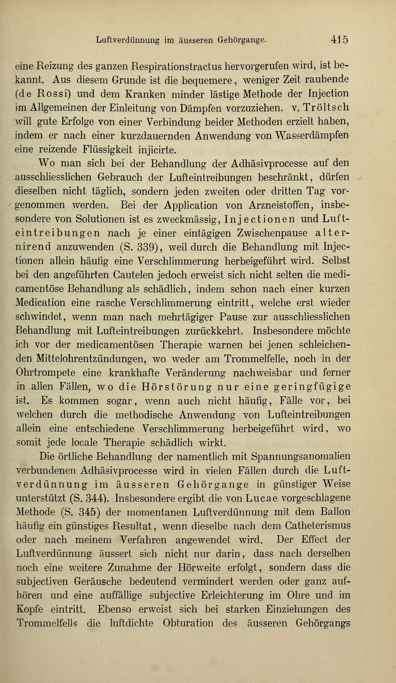 eine Reizung des ganzen Respirationstractus hervorgerufen wird, ist be- kannt. Aus diesem Grunde ist die bequemere, weniger Zeit raubende (de Rossi) und dem Kranken minder lästige Methode der Injection im Allgemeinen der Einleitung von Dämpfen vorzuziehen, v. Tröltsch will gute Erfolge von einer Verbindung beider Methoden erzielt haben, indem er nach einer kurzdauernden Anwendung von Wasserdämpfen eine reizende Flüssigkeit injicirte. Wo man sich bei der Behandlung der Adhäsivprocesse auf den ausschliesslichen Gebrauch der Lufteintreibungen beschränkt, dürfen dieselben nicht täglich, sondern jeden zweiten oder dritten Tag vor- genommen werden. Bei der Application von Arzneistoffen, insbe- sondere von Solutionen ist es zweckmässig, Inj ectionen und Luft- eintreibungen nach je einer eintägigen Zwischenpause alter- nirend anzuwenden (S. 339), weil durch die Behandlung mit Injec- tionen allein häufig eine Verschlimmerung herbeigeführt wird. Selbst bei den angeführten Gautelen jedoch erweist sich nicht selten die medi- camentöse Behandlung als schädlich, indem schon nach einer kurzen Medication eine rasche Verschlimmerung eintritt, welche erst wieder schwindet, wenn man nach mehrtägiger Pause zur ausschliesslichen Behandlung mit Lufteintreibungen zurückkehrt. Insbesondere möchte ich vor der medicamentösen Therapie warnen bei jenen schleichen- den Mittelohrentzündungen, wo weder am Trommelfelle, noch in der Ohrtrompete eine krankhafte Veränderung nachweisbar und ferner in allen Fällen, wo die Hörstörung nur eine geringfügige ist. Es kommen sogar, wenn auch nicht häufig, Fälle vor, bei welchen durch die methodische Anwendung von Lufteintreibungen allein eine entschiedene Verschlimmerung herbeigeführt wird, wo somit jede locale Therapie schädlich wirkt. Die örtliche Behandlung der namentlich mit Spannungsanomalien verbundenen Adhäsivprocesse wird in vielen Fällen durch die Luft- verdünnung im äusseren Gehörgange in günstiger Weise unterstützt (S. 344). Insbesondere ergibt die von Lucae vorgeschlagene Methode (S. 345) der momentanen Luftverdünnung mit dem Ballon häufig ein günstiges Resultat, wenn dieselbe nach dem Catheterismus oder nach meinem Verfahren angewendet wird. Der Effect der Luftverdünnung äussert sich nicht nur darin, dass nach derselben noch eine weitere Zunahme der Hörweite erfolgt, sondern dass die subjectiven Geräusche bedeutend vermindert werden oder ganz auf- hören und eine auffällige subjective Erleichterung im Ohre und im Kopfe eintritt. Ebenso erweist sich bei starken Einziehungen des Trommelfells die luftdichte Obturation des äusseren Gehörgangs