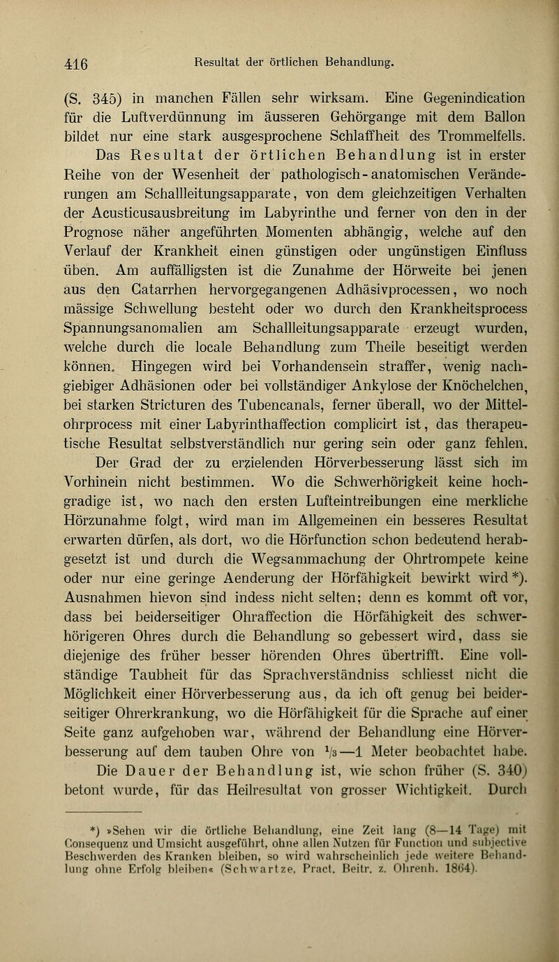 (S. 345) in manchen Fällen sehr wirksam. Eine Gegenindication für die Luftverdünnung im äusseren Gehörgange mit dem Ballon bildet nur eine stark ausgesprochene Schlaffheit des Trommelfells. Das Resultat der örtlichen Behandlung ist in erster Reihe von der Wesenheit der pathologisch - anatomischen Verände- rungen am Schallleitungsapparate, von dem gleichzeitigen Verhalten der Acusticusausbreitung im Labyrinthe und ferner von den in der Prognose näher angeführten Momenten abhängig, welche auf den Verlauf der Krankheit einen günstigen oder ungünstigen Einfluss üben. Am auffälligsten ist die Zunahme der Hörweite bei jenen aus den Gatarrhen hervorgegangenen Adhäsivprocessen, wo noch massige Schwellung besteht oder wo durch den Krankheitsprocess Spannungsanomalien am Schallleitungsapparate erzeugt wurden, welche durch die locale Behandlung zum Theile beseitigt werden können. Hingegen wird bei Vorhandensein straffer, wenig nach- giebiger Adhäsionen oder bei vollständiger Ankylose der Knöchelchen, bei starken Stricturen des Tubencanals, ferner überall, wo der Mittel- ohrprocess mit einer Labyrinthaffection complicirt ist, das therapeu- tische Resultat selbstverständlich nur gering sein oder ganz fehlen. Der Grad der zu erzielenden Hörverbesserung lässt sich im Vorhinein nicht bestimmen. Wo die Schwerhörigkeit keine hoch- gradige ist, wo nach den ersten Lufteintreibungen eine merkliche Hörzunahme folgt, wird man im Allgemeinen ein besseres Resultat erwarten dürfen, als dort, wo die Hörfunction schon bedeutend herab- gesetzt ist und durch die Wegsammachung der Ohrtrompete keine oder nur eine geringe Aenderung der Hörfähigkeit bewirkt wird *). Ausnahmen hievon sind indess nicht selten; denn es kommt oft vor, dass bei beiderseitiger Ohraffection die Hörfähigkeit des schwer- hörigeren Ohres durch die Behandlung so gebessert wird, dass sie diejenige des früher besser hörenden Ohres übertrifft. Eine voll- ständige Taubheit für das Sprachverständniss schliesst nicht die Möglichkeit einer Hörverbesserung aus, da ich oft genug bei beider- seitiger Ohrerkrankung, wo die Hörfähigkeit für die Sprache auf einer Seite ganz aufgehoben war, während der Behandlung eine Hörver- besserung auf dem tauben Ohre von l/s—1 Meter beobachtet habe. Die Dauer der Behandlung ist, wie schon früher (S. 340) betont wurde, für das Heilresultat von grosser Wichtigkeit. Durch *) »Sehen wir die örtliche Behandlung, eine Zeit lang (8—14 Tage) mit Consequenz und Umsicht ausgeführt, ohne allen Nutzen für Function und subjective Beschwerden des Kranken bleiben, so wird wahrscheinlich jede weitere Behand« lung ohne Erfolg bleiben« (Schwartze, Pract. Beitr. z. Ohrenh. 18b'4).