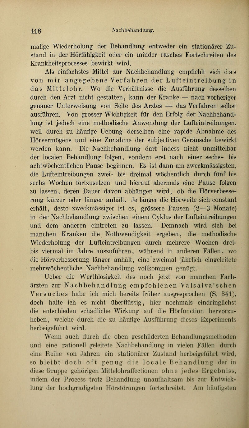 malige Wiederholung der Behandlung entweder ein stationärer Zu- stand in der Hörfähigkeit oder ein minder rasches Fortschreiten des Krankheitsprocesses bewirkt wird. Als einfachstes Mittel zur Nachbehandlung empfiehlt sich das von mir angegebene Verfahren der Lufteintreibung in das Mittelohr. Wo die Verhältnisse die Ausführung desselben durch den Arzt nicht gestatten, kann der Kranke — nach vorheriger genauer Unterweisung von Seite des Arztes — das Verfahren selbst ausführen. Von grosser Wichtigkeit für den Erfolg der Nachbehand- lung ist jedoch eine methodische Anwendung der Lufteintreibungen, weil durch zu häufige Uebung derselben eine rapide Abnahme des Hörvermögens und eine Zunahme der subjectiven Geräusche bewirkt werden kann. Die Nachbehandlung darf indess nicht unmittelbar der localen Behandlung folgen, sondern erst nach einer sechs- bis achtwöchentlichen Pause beginnen. Es ist dann am zweckmässigsten, die Lufteintreibungen zwei- bis dreimal wöchentlich durch fünf bis sechs Wochen fortzusetzen und hierauf abermals eine Pause folgen zu lassen, deren Dauer davon abhängen wird, ob die Hörverbesse- rung kürzer oder länger anhält. Je länger die Hörweite sich constant erhält, desto zweckmässiger ist es, grössere Pausen (2—3 Monate) in der Nachbehandlung zwischen einem Cyklus der Lufteintreibungen und dem anderen eintreten zu lassen. Demnach wird sich bei manchen Kranken die Nothwendigkeit ergeben, die methodische Wiederholung der Lufteintreibungen durch mehrere Wochen drei- bis viermal im Jahre auszuführen, während in anderen Fällen, wo die Hörverbesserung länger anhält, eine zweimal jährlich eingeleitete mehrwöchentliche Nachbehandlung vollkommen genügt. Ueber die Werthlosigkeit des noch jetzt von manchen Fach- ärzten zur Nachbehandlung empfohlenen Valsalva'schen Versuches habe ich mich bereits früher ausgesprochen (S. 341), doch halte ich es nicht überflüssig, hier nochmals eindringlichst die entschieden schädliche Wirkung auf die Hörfunction hervorzu- heben, welche durch die zu häufige Ausführung dieses Experiments herbeigeführt wird. Wenn auch durch die oben geschilderten Behandlungsmethoden und eine rationell geleitete Nachbehandlung in vielen Fällen durch eine Reihe von Jahren ein stationärer Zustand herbeigeführt wird, so bleibt doch oft genug die locale Behandlung der in diese Gruppe gehörigen Mittelohrafi'ectionen ohne jedes Ergebniss, indem der Process trotz Behandlung unaufhaltsam bis zur Entwick- lung der hochgradigsten Hörstörungen fortschreitet. Am häufigsten