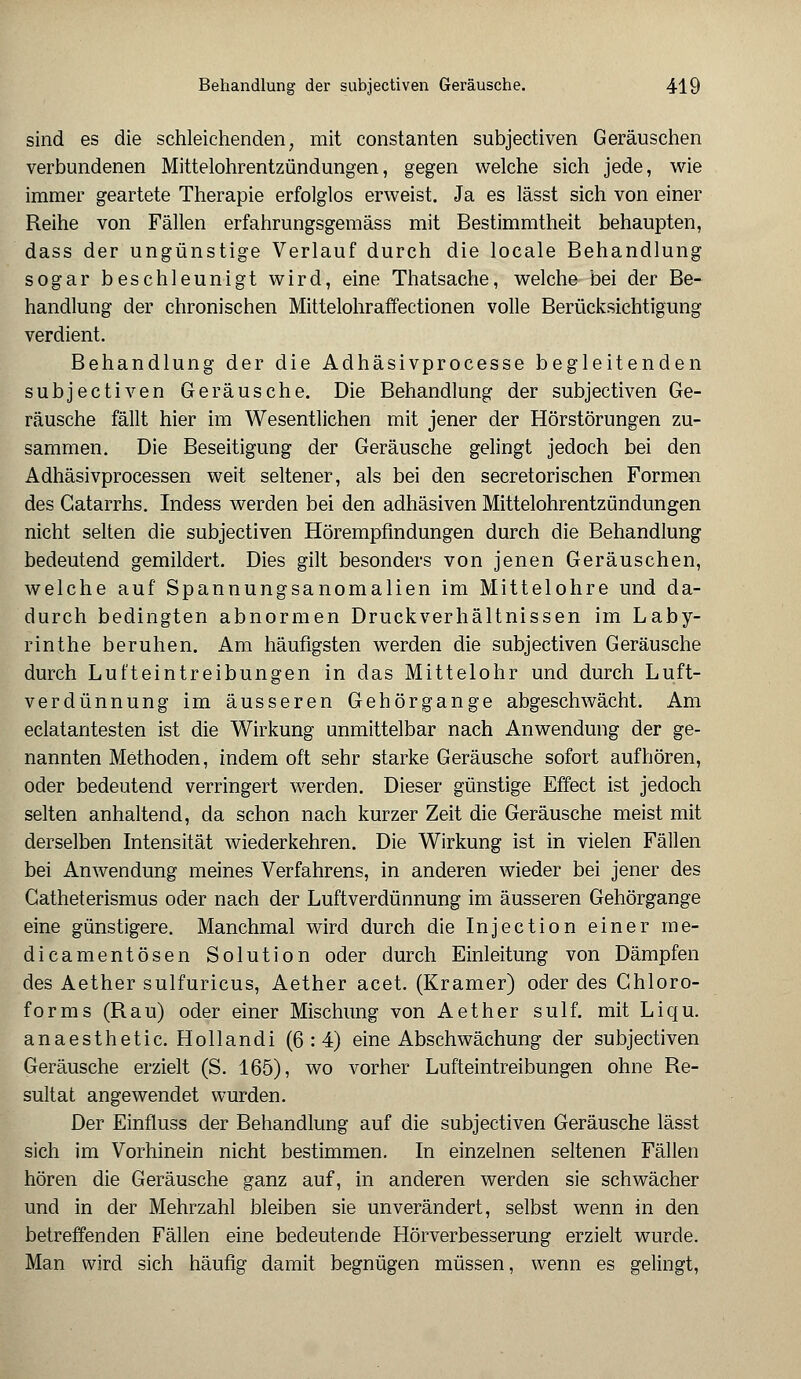 sind es die schleichenden, mit constanten subjectiven Geräuschen verbundenen Mittelohrentzündungen, gegen welche sich jede, wie immer geartete Therapie erfolglos erweist. Ja es lässt sich von einer Reihe von Fällen erfahrungsgemäss mit Bestimmtheit behaupten, dass der ungünstige Verlauf durch die locale Behandlung sogar beschleunigt wird, eine Thatsache, welche bei der Be- handlung der chronischen Mittelohraffectionen volle Berücksichtigung verdient. Behandlung der die Adhäsivprocesse begleitenden subjectiven Geräusche. Die Behandlung der subjectiven Ge- räusche fällt hier im Wesentlichen mit jener der Hörstörungen zu- sammen. Die Beseitigung der Geräusche gelingt jedoch bei den Adhäsivprocessen weit seltener, als bei den secretorisehen Formen des Gatarrhs. Indess werden bei den adhäsiven Mittelohrentzündungen nicht selten die subjectiven Hörempfindungen durch die Behandlung bedeutend gemildert. Dies gilt besonders von jenen Geräuschen, welche auf Spannungsanomalien im Mittelohre und da- durch bedingten abnormen Druckverhältnissen im Laby- rinthe beruhen. Am häufigsten werden die subjectiven Geräusche durch Lufteintreibungen in das Mittelohr und durch Luft- verdünnung im äusseren Gehörgange abgeschwächt. Am eclatantesten ist die Wirkung unmittelbar nach Anwendung der ge- nannten Methoden, indem oft sehr starke Geräusche sofort aufhören, oder bedeutend verringert werden. Dieser günstige Effect ist jedoch selten anhaltend, da schon nach kurzer Zeit die Geräusche meist mit derselben Intensität wiederkehren. Die Wirkung ist in vielen Fällen bei Anwendung meines Verfahrens, in anderen wieder bei jener des Gatheterismus oder nach der Luftverdünnung im äusseren Gehörgange eine günstigere. Manchmal wird durch die Injection einer me- dicamentösen Solution oder durch Einleitung von Dämpfen des Aether sulfuricus, Aether acet. (Kramer) oder des Chloro- forms (Rau) oder einer Mischung von Aether sulf. mit Liqu. anaesthetic. Hollandi (6:4) eine Abschwächung der subjectiven Geräusche erzielt (S. 165), wo vorher Lufteintreibungen ohne Re- sultat angewendet wurden. Der Einfluss der Behandlung auf die subjectiven Geräusche lässt sich im Vorhinein nicht bestimmen. In einzelnen seltenen Fällen hören die Geräusche ganz auf, in anderen werden sie schwächer und in der Mehrzahl bleiben sie unverändert, selbst wenn in den betreffenden Fällen eine bedeutende Hörverbesserung erzielt wurde. Man wird sich häufig damit begnügen müssen, wenn es gelingt,