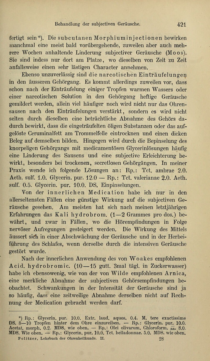 fertigt sein*). Die subcutanen Morphiuminjectionen bewirken manchmal eine meist bald vorübergehende, zuweilen aber auch meh- rere Wochen anhaltende Linderung subjectiver Geräusche (Moos). Sie sind indess nur dort am Platze, wo dieselben von Zeit zu Zeit anfallsweise einen sehr lästigen Character annehmen. Ebenso unzuverlässig sind die narcotischen Einträufelungen in den äusseren Gehörgang. Es kommt allerdings zuweilen vor, dass schon nach der Einträufelung einiger Tropfen warmen Wassers oder einer narcotischen Solution in den Gehörgang heftige Geräusche gemildert werden, allein viel häufiger noch wird nicht nur das Ohren- sausen nach den Einträufelungen verstärkt, sondern es wird nicht selten durch dieselben eine beträchtliche Abnahme des Gehörs da- durch bewirkt, dass die eingeträufelten öligen Substanzen oder das auf- gelöste Ceruminalfett am Trommelfelle eintrocknen und einen dicken Beleg auf demselben bilden. Hingegen wird durch die Bepinselung des knorpeligen Gehörgangs mit medicamentösen Glycerinlösungen häufig eine Linderung des Sausens und eine subjective Erleichterung be- wirkt, besonders bei trockenen, secretlosen Gehörgängen. In meiner Praxis wende ich folgende Lösungen an: Rp.: Tct. ambrae 2.0. Aeth. sulf. 1.0. Glycerin. pur. 12.0 — Rp.: Tct. valerianae 2.0. Aeth. sulf. 0.5. Glycerin. pur. 10.0. DS. Einpinselungen. Von der innerlichen Medication habe ich nur in den allerseltensten Fällen eine günstige Wirkung auf die subjectiven Ge- räusche gesehen. Am meisten hat sich nach meinen letztjährigen Erfahrungen das Kali hydrobrom. (1—2 Grammes pro dos.) be- währt, und zwar in Fällen, wo die Hörempfindungen in Folge nervöser Aufregungen gesteigert werden. Die Wirkung des Mittels äussert sich in einer Abschwächung der Geräusche und in der Herbei- führung des Schlafes, wenn derselbe durch die intensiven Geräusche gestört wurde. Nach der innerlichen Anwendung des von Woakes empfohlenen Acid. hydrobromic. (10 —15 gutt. 3mal tägl. in Zuckerwasser) habe ich ebensowenig, wie von der von Wilde empfohlenen Arnica, eine merkliche Abnahme der subjectiven Gehörsempfindungen be- obachtet. Schwankungen in der Intensität der Geräusche sind ja so häufig, dass eine zeitweilige Abnahme derselben nicht auf Rech- nung der Medication gebracht werden darf. *) Rp.: Glycerin. pur. 10.0. Extr. laud. aquos. 0.4. M. tere exactissime DS. 8—10 Tropfen hinter dem Ohre einzureiben. — Rp.: Glycerin. pur. 10.0. Acetat. morph. 0.2. MDS. wie oben. — Rp.: Olei olivarum. Chloroform, äa. 8.0. MDS. Wie oben. — Rp.: Glycerin. pur. 10.0. Tct. belladonnae. 5.0. MDS. wie oben. Politzer, Lehrbuch der Ohrenheilkunde. II. 28