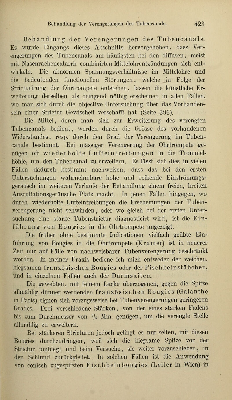 Behandlung der Verengerungen des Tubencanals. Es wurde Eingangs dieses Abschnitts hervorgehoben, dass Ver- engerungen des Tubencanals am häufigsten bei den diffusen, meist mit Nasenrachencatarrh combinirten Mittelohrentzündungen sich ent- wickeln. Die abnormen Spannungsverhältnisse im Mittelohre und die bedeutenden functionellen Störungen, welche in Folge der Stricturirung der Ohrtrompete entstehen, lassen die künstliche Er- weiterung derselben als dringend nöthig erscheinen in allen Fällen, wo man sich durch die objective Untersuchung über das Vorhanden- sein einer Strictur Gewissheit verschafft hat (Seite 396). Die Mittel, deren man sich zur Erweiterung des verengten Tubencanals bedient, werden durch die Grösse des vorhandenen Widerstandes, resp. durch den Grad der Verengerung im Tuben- canale bestimmt. Bei massiger Verengerung der Ohrtrompete ge- nügen oft wiederholte Lufteintreibungen in die Trommel- höhle, um den Tubencanal zu erweitern. Es lässt sich dies in vielen Fällen dadurch bestimmt nachweisen, dass das bei den ersten Untersuchungen wahrnehmbare hohe und reibende Einströmungs- geräusch im weiteren Verlaufe der Behandlung einem freien, breiten Auscultationsgeräusche Platz macht. In jenen Fällen hingegen, wo durch wiederholte Lufteintreibungen die Erscheinungen der Tuben- verengerung nicht schwinden, oder wo gleich bei der ersten Unter- suchung eine starke Tubenstrictur diagnosticirt wird, ist die Ein- führung von Bougies in die Ohrtrompete angezeigt. Die früher ohne bestimmte Indicationen vielfach geübte Ein- führung von Bougies in die Ohrtrompete (Kramer) ist in neuerer Zeit nur auf Fälle von nachweisbarer Tubenverengerung beschränkt worden. In meiner Praxis bediene ich mich entweder der weichen, biegsamen französischen Bougies oder der Fischbeinstäbchen, und in einzelnen Fällen auch der Darmsaiten. Die gewebten, mit feinem Lacke überzogenen, gegen die Spitze allmählig dünner werdenden französischen Bougies (Galanthe in Paris) eignen sich vorzugsweise bei Tubenverengerungen geringeren Grades. Drei verschiedene Stärken, von der eines starken Fadens bis zum Durchmesser von 3/4 Mm. genügen, um die verengte Stelle allmählig zu erweitern. Bei stärkeren Stricturen jedoch gelingt es nur selten, mit diesen Bougies durchzudringen, weil sich die biegsame Spitze vor der Strictur umbiegt und beim Versuche, sie weiter vorzuschieben, in den Schlund zurückgleitet In solchen Fällen ist die Anwendung von conisch zugespitzten Fischbeinbougies (Leiter in Wien) in