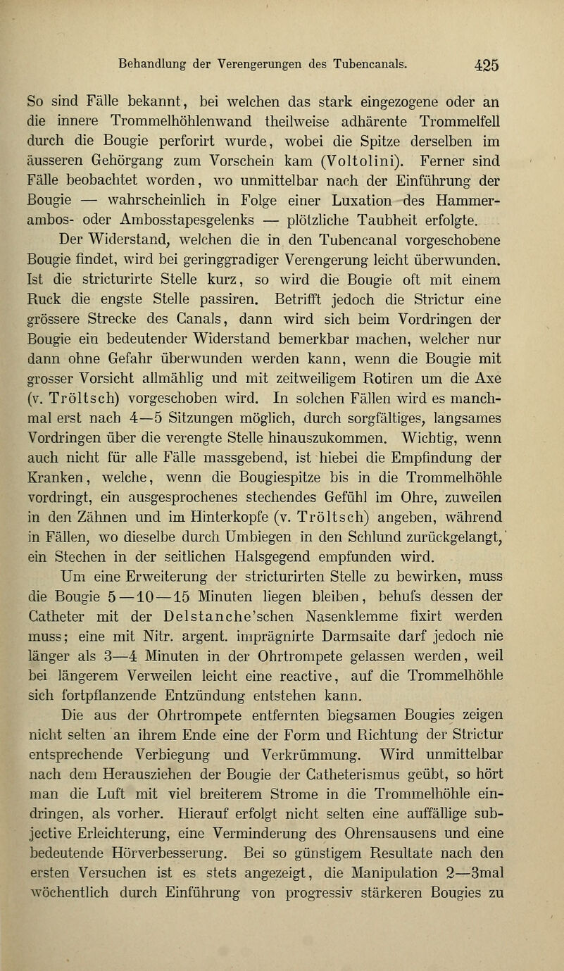 So sind Fälle bekannt, bei welchen das stark eingezogene oder an die innere Trommelhöhlenwand theilweise adhärente Trommelfell durch die Bougie perforirt wurde, wobei die Spitze derselben im äusseren Gehörgang zum Vorschein kam (Voltolini). Ferner sind Fälle beobachtet worden, wo unmittelbar nach der Einführung der Bougie — wahrscheinlich in Folge einer Luxation des Hammer- ambos- oder Ambosstapesgelenks — plötzliche Taubheit erfolgte. Der Widerstand, welchen die in den Tubencanal vorgeschobene Bougie findet, wird bei geringgradiger Verengerung leicht überwunden. Ist die stricturirte Stelle kurz, so wird die Bougie oft mit einem Ruck die engste Stelle passiren. Betrifft jedoch die Strictur eine grössere Strecke des Canals, dann wird sich beim Vordringen der Bougie ein bedeutender Widerstand bemerkbar machen, welcher nur dann ohne Gefahr überwunden werden kann, wenn die Bougie mit grosser Vorsicht allmählig und mit zeitweiligem Rotiren um die Axe (v. Tr ölt seh) vorgeschoben wird. In solchen Fällen wird es manch- mal erst nach 4—5 Sitzungen möglich, durch sorgfältiges, langsames Vordringen über die verengte Stelle hinauszukommen. Wichtig, wenn auch nicht für alle Fälle massgebend, ist hiebei die Empfindung der Kranken, welche, wenn die Bougiespitze bis in die Trommelhöhle vordringt, ein ausgesprochenes stechendes Gefühl im Ohre, zuweilen in den Zähnen und im Hinterkopfe (v. Tröltsch) angeben, während in Fällen, wo dieselbe durch Umbiegen in den Schlund zurückgelangt,' ein Stechen in der seitlichen Halsgegend empfunden wird. Um eine Erweiterung der stricturirten Stelle zu bewirken, muss die Bougie 5 —10 —15 Minuten liegen bleiben, behufs dessen der Gatheter mit der Delstanche'schen Nasenklemme fixirt werden muss; eine mit Nitr. argent. imprägnirte Darmsaite darf jedoch nie länger als 3—4 Minuten in der Ohrtrompete gelassen werden, weil bei längerem Verweilen leicht eine reactive, auf die Trommelhöhle sich fortpflanzende Entzündung entstehen kann. Die aus der Ohrtrompete entfernten biegsamen Bougies zeigen nicht selten an ihrem Ende eine der Form und Richtung der Strictur entsprechende Verbiegung und Verkrümmung. Wird unmittelbar nach dem Herausziehen der Bougie der Gatheterismus geübt, so hört man die Luft mit viel breiterem Strome in die Trommelhöhle ein- dringen, als vorher. Hierauf erfolgt nicht selten eine auffällige sub- jeetive Erleichterung, eine Verminderung des Ohrensausens und eine bedeutende Hörverbesserung. Bei so günstigem Resultate nach den ersten Versuchen ist es stets angezeigt, die Manipulation 2—3mal wöchentlich durch Einführung von progressiv stärkeren Bougies zu