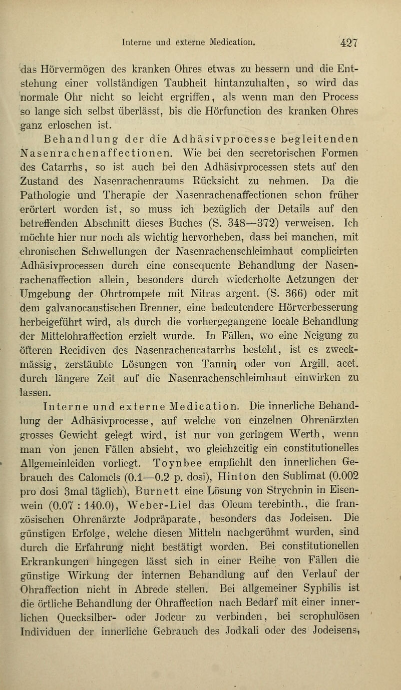 das Hör vermögen des kranken Ohres etwas zu bessern und die Ent- stehung einer vollständigen Taubheit hintanzuhalten, so wird das normale Ohr nicht so leicht ergriffen, als wenn man den Process so lange sich selbst überlässt, bis die Hörfunction des kranken Ohres ganz erloschen ist. Behandlung der die Adhäsivprocesse begleitenden Nasenrachenaffectionen. Wie bei den secretorischen Formen des Catarrhs, so ist auch bei den Adhäsivprocessen stets auf den Zustand des Nasenrachenraums Rücksicht zu nehmen. Da die Pathologie und Therapie der Nasenrachenaffectionen schon früher erörtert worden ist, so muss ich bezüglich der Details auf den betreffenden Abschnitt dieses Buches (S. 348—372) verweisen. Ich möchte hier nur noch als wichtig hervorheben, dass bei manchen, mit chronischen Schwellungen der Nasenrachenschleimhaut complicirten Adhäsivprocessen durch eine consequente Behandlung der Nasen- rachenaffection allein, besonders durch wiederholte Aetzungen der Umgebung der Ohrtrompete mit Nitras argent. (S. 366) oder mit dem galvanocaustischen Brenner, eine bedeutendere Hörverbesserung herbeigeführt wird, als durch die vorhergegangene locale Behandlung der Mittelohraffection erzielt wurde. In Fällen, wo eine Neigung zu öfteren Recidiven des Nasenrachencatarrhs besteht, ist es zweck- mässig, zerstäubte Lösungen von Tannin oaer von Argill. acet. durch längere Zeit auf die Nasenrachenschleimhaut einwirken zu lassen. Interne und externe Medication. Die innerliche Behand- lung der Adhäsivprocesse, auf welche von einzelnen Ohrenärzten grosses Gewicht gelegt wird, ist nur von geringem Werth, wenn man von jenen Fällen absieht, wo gleichzeitig ein constitutionelles Allgemeinleiden vorliegt. Toynbee empfiehlt den innerlichen Ge- brauch des Galomels (0.1—0.2 p. dosi), Hinton den Sublimat (0.002 pro dosi 3mal täglich), Burnett eine Lösung von Strychnin in Eisen- wein (0.07:140.0), Weber-Liel das Oleum terebinth., die fran- zösischen Ohrenärzte Jodpräparate, besonders das Jodeisen. Die günstigen Erfolge, welche diesen Mitteln nachgerühmt wurden, sind durch die Erfahrung nicht bestätigt worden. Bei constitutionellen Erkrankungen hingegen lässt sich in einer Reihe von Fällen die günstige Wirkung der internen Behandlung auf den Verlauf der Ohraffection nicht in Abrede stellen. Bei allgemeiner Syphilis ist die örtliche Behandlung der Ohraffection nach Bedarf mit einer inner- lichen Quecksilber- oder Jodcur zu verbinden, bei scrophulösen Individuen der innerliche Gebrauch des Jodkali oder des Jodeisens,