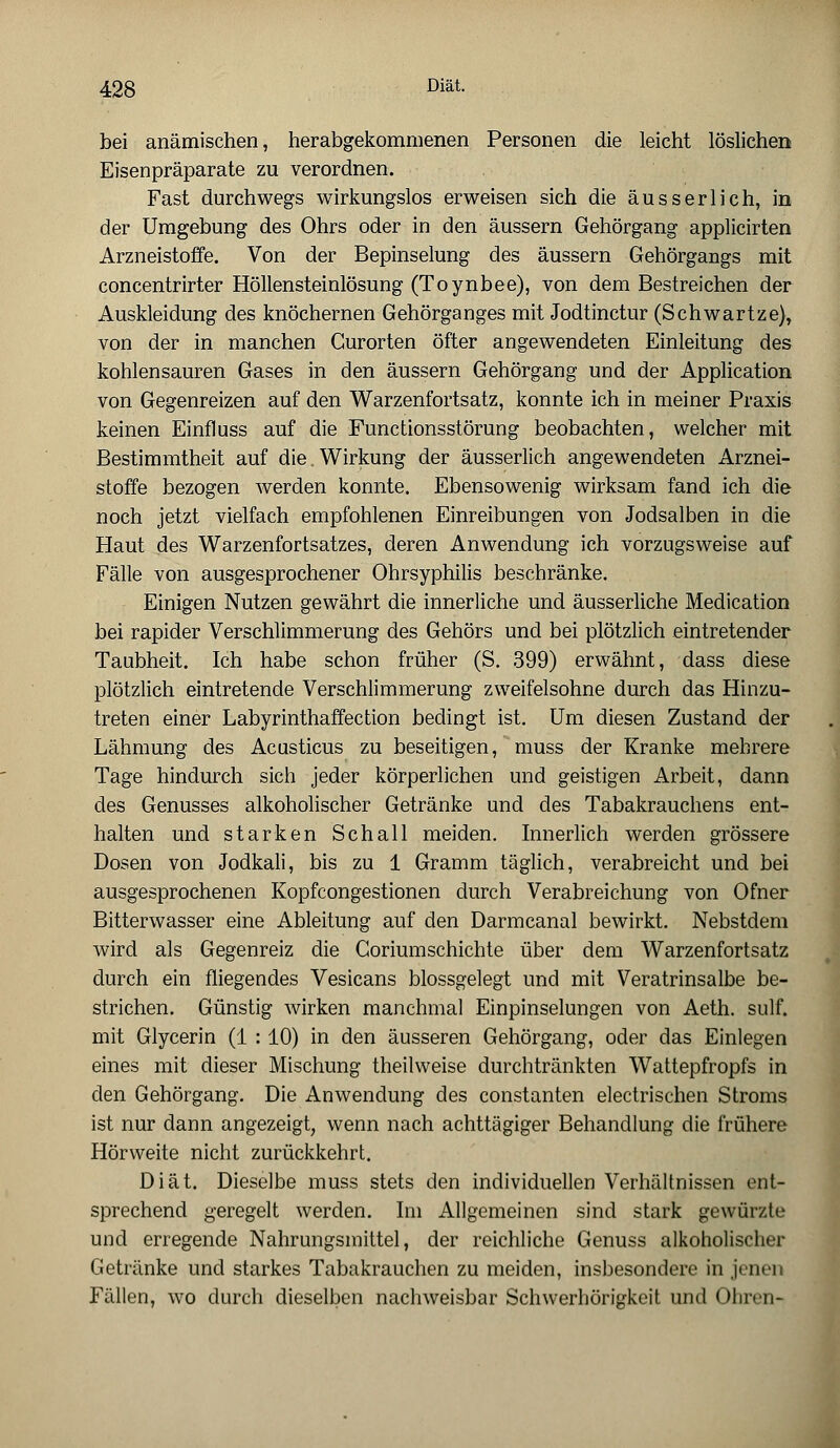 bei anämischen, herabgekommenen Personen die leicht löslichen Eisenpräparate zu verordnen. Fast durchwegs wirkungslos erweisen sich die ausser lieh, in der Umgebung des Ohrs oder in den äussern Gehörgang applicirten Arzneistoffe. Von der Bepinselung des äussern Gehörgangs mit concentrirter Höllensteinlösung (Toynbee), von dem Bestreichen der Auskleidung des knöchernen Gehörganges mit Jodtinctur (Schwartze), von der in manchen Curorten öfter angewendeten Einleitung des kohlensauren Gases in den äussern Gehörgang und der Application von Gegenreizen auf den Warzenfortsatz, konnte ich in meiner Praxis keinen Einfluss auf die Functionsstörung beobachten, welcher mit Bestimmtheit auf die. Wirkung der äusserlich angewendeten Arznei- stoffe bezogen werden konnte. Ebensowenig wirksam fand ich die noch jetzt vielfach empfohlenen Einreibungen von Jodsalben in die Haut des Warzenfortsatzes, deren Anwendung ich vorzugsweise auf Fälle von ausgesprochener Ohrsyphilis beschränke. Einigen Nutzen gewährt die innerliche und äusserliche Medication bei rapider Verschlimmerung des Gehörs und bei plötzlich eintretender Taubheit. Ich habe schon früher (S. 399) erwähnt, dass diese plötzlich eintretende Verschlimmerung zweifelsohne durch das Hinzu- treten einer Labyrinthaffection bedingt ist. Um diesen Zustand der Lähmung des Acusticus zu beseitigen, muss der Kranke mehrere Tage hindurch sich jeder körperlichen und geistigen Arbeit, dann des Genusses alkoholischer Getränke und des Tabakrauchens ent- halten und starken Schall meiden. Innerlich werden grössere Dosen von Jodkali, bis zu 1 Gramm täglich, verabreicht und bei ausgesprochenen Kopfcongestionen durch Verabreichung von Ofner Bitterwasser eine Ableitung auf den Darmcanal bewirkt. Nebstdem wird als Gegenreiz die Coriumschichte über dem Warzenfortsatz durch ein fliegendes Vesicans blossgelegt und mit Veratrinsalbe be- strichen. Günstig wirken manchmal Einpinselungen von Aeth. sulf. mit Glycerin (1 : 10) in den äusseren Gehörgang, oder das Einlegen eines mit dieser Mischung theilweise durchtränkten Wattepfropfs in den Gehörgang. Die Anwendung des constanten electrischen Stroms ist nur dann angezeigt, wenn nach achttägiger Behandlung die frühere Hörweite nicht zurückkehrt. Diät. Dieselbe muss stets den individuellen Verhältnissen ent- sprechend geregelt werden. Im Allgemeinen sind stark gewürzte und erregende Nahrungsmittel, der reichliche Genuss alkoholischer Getränke und starkes Tabakrauchen zu meiden, insbesondere in jenen Fällen, wo durch dieselben nachweisbar Schwerhörigkeit und Ohren-