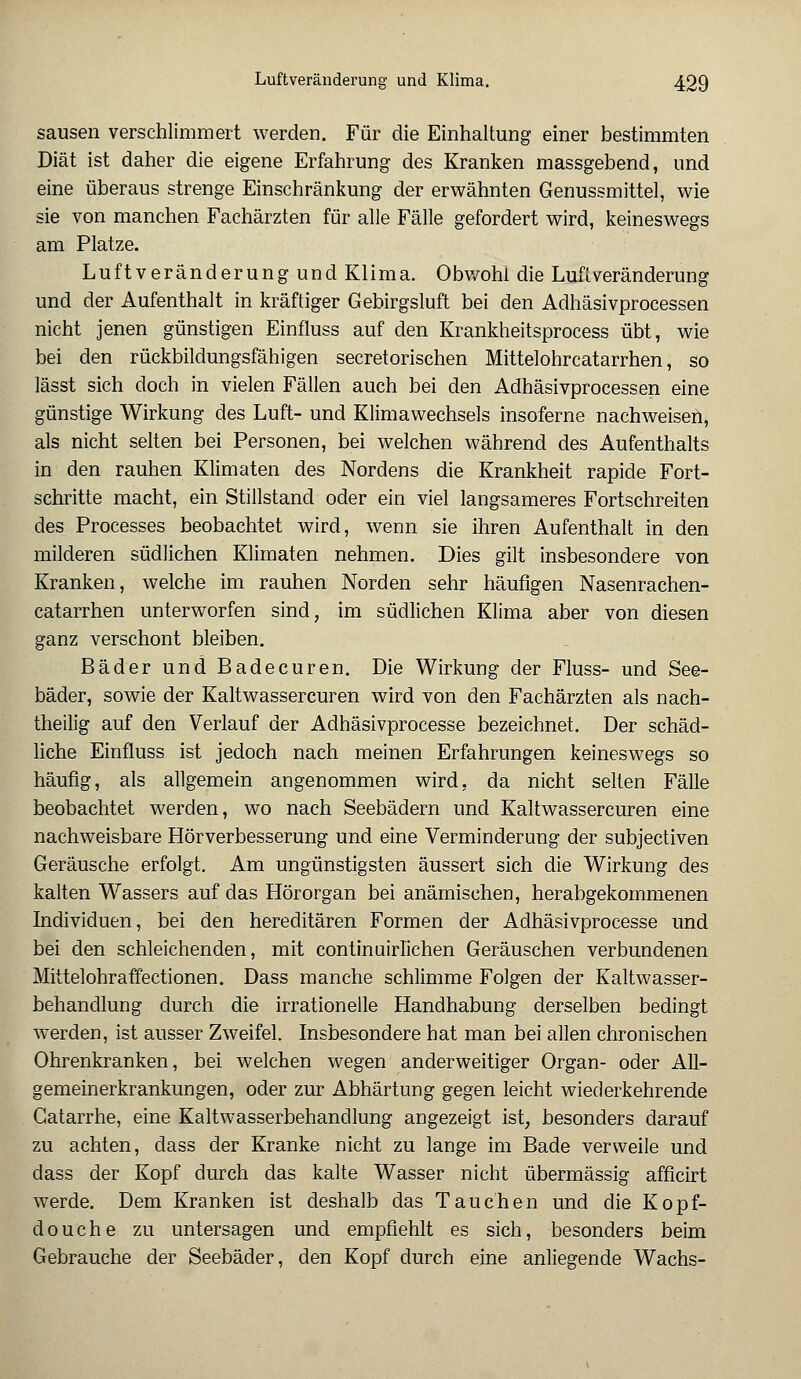 sausen verschlimmert werden. Für die Einhaltung einer bestimmten Diät ist daher die eigene Erfahrung des Kranken massgebend, und eine überaus strenge Einschränkung der erwähnten Genussmittel, wie sie von manchen Fachärzten für alle Fälle gefordert wird, keineswegs am Platze. Luftveränderung und Klima. Obwohl die Luftveränderung und der Aufenthalt in kräftiger Gebirgsluft bei den Adhäsivprocessen nicht jenen günstigen Einfluss auf den Krankheitsprocess übt, wie bei den rückbildungsfähigen secretorischen Mittelohrcatarrhen, so lässt sich doch in vielen Fällen auch bei den Adhäsivprocessen eine günstige Wirkung des Luft- und Klimawechsels insoferne nachweisen, als nicht selten bei Personen, bei welchen während des Aufenthalts in den rauhen Klimaten des Nordens die Krankheit rapide Fort- schritte macht, ein Stillstand oder ein viel langsameres Fortschreiten des Processes beobachtet wird, wenn sie ihren Aufenthalt in den milderen südlichen Klimaten nehmen. Dies gilt insbesondere von Kranken, welche im rauhen Norden sehr häufigen Nasenrachen- catarrhen unterworfen sind, im südlichen Klima aber von diesen ganz verschont bleiben. Bäder und Badecuren. Die Wirkung der Fluss- und See- bäder, sowie der Kaltwassercuren wird von den Fachärzten als nach- theilig auf den Verlauf der Adhäsivprocesse bezeichnet. Der schäd- liche Einfluss ist jedoch nach meinen Erfahrungen keineswegs so häufig, als allgemein angenommen wird, da nicht selten Fälle beobachtet werden, wo nach Seebädern und Kaltwassercuren eine nachweisbare Hörverbesserung und eine Verminderung der subjectiven Geräusche erfolgt. Am ungünstigsten äussert sich die Wirkung des kalten Wassers auf das Hörorgan bei anämischen, herabgekommenen Individuen, bei den hereditären Formen der Adhäsivprocesse und bei den schleichenden, mit continuirlichen Geräuschen verbundenen Mittelohr äffectionen. Dass manche schlimme Folgen der Kaltwasser- behandlung durch die irrationelle Handhabung derselben bedingt werden, ist ausser Zweifel. Insbesondere hat man bei allen chronischen Ohrenkranken, bei welchen wegen anderweitiger Organ- oder All- gemeinerkrankungen, oder zur Abhärtung gegen leicht wiederkehrende Gatarrhe, eine Kaltwasserbehandlung angezeigt ist, besonders darauf zu achten, dass der Kranke nicht zu lange im Bade verweile und dass der Kopf durch das kalte Wasser nicht übermässig afficirt werde. Dem Kranken ist deshalb das Tauchen und die Kopf- douche zu untersagen und empfiehlt es sich, besonders beim Gebrauche der Seebäder, den Kopf durch eine anliegende Wachs-