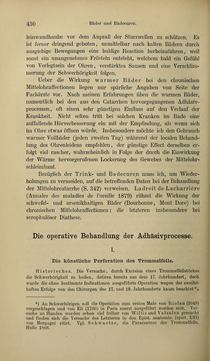 leinwandhaube vor dem Anprall der Sturzwellen zu schützen. Es ist ferner dringend geboten, unmittelbar nach kalten Bädern durch ausgiebige Bewegungen eine baldige Reaction herbeizuführen, weil sonst ein unangenehmes Frösteln entsteht, welchem bald ein Gefühl von Verlegtsein der Ohren, verstärktes Sausen und eine Verschlim- merung der Schwerhörigkeit folgen. Ueber die Wirkung warmer Bäder bei den chronischen Mittelohraffectionen liegen nur spärliche Angaben von Seite der Fachärzte vor. Nach meinen Erfahrungen üben die warmen Bäder, namentlich bei den aus den Catarrhen hervorgegangenen Adhäsiv- processen, oft einen sehr günstigen Einfluss auf den Verlauf der Krankheit. Nicht selten tritt bei solchen Kranken im Bade eine auffallende Hörverbesserung ein mit der Empfindung, als wenn sich im Ohre etwas öffnen würde. Insbesondere möchte ich den Gebrauch warmer Vollbäder (jeden zweiten Tag) während der localen Behand- lung des Ohrenleidens empfehlen, der günstige Effect derselben er- folgt viel rascher, wahrscheinlich in Folge der durch die Einwirkung der Wärme hervorgerufenen Lockerung des Gewebes der Mittelohr- schleimhaut. Bezüglich der Trink- und Badecuren muss ich, um Wieder- holungen zu vermeiden, auf die betreffenden Daten bei der Behandlung der Mittelohrcatarrhe (S. 342) verweisen. Ladreit de Lacharriere (Annales des maladies de l'oreille 1879) rühmt die Wirkung der schwefel- und arsenikhaltigen Bäder (Bourbonne, Mont Dore) bei chronischen Mittelohraffectionen; die letzteren insbesondere bei scrophulöser Diathese. Die operative Behandlung der Adhäsivprocesse. I. Die künstliehe Perforation des Trommelfells. Historisches. Die Versuche, durch Excision eines Trommelfellstückes die Schwerhörigkeit zu heilen, datiren bereits aus dem 17. Jahrhundert, doch wurde die ohne bestimmte Indicationen ausgeführte Operation wegen der zweifel- haften Erfolge von den Chirurgen des 17. und 18. Jahrhunderts kaum beachtet*). *) An Schwerhörigen soll die Operation zum ersten Male von Rio lau (1649) vorgeschlagen und von Eli (1760) in Paris zuerst ausgeführt worden sein. Ver- suche an Hunden wurden schon viel früher von Willis und Valsalva jjemachl und finden sich die Versuche des Letzteren in den Epist. anatomic. (opist. XIII) von Morgagni citirt. Vgl. Schwartze, die Paracentese des Trommelfells. Halle 1808.