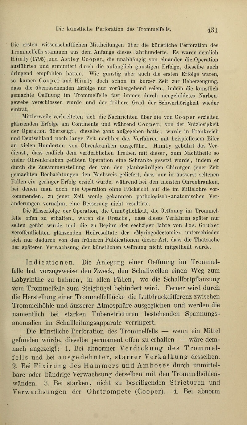 Die ersten wissenschaftlichen Mittheilungen über die künstliche Perforation des Trommelfells stammen aus dem Anfange dieses Jahrhunderts. Es waren nemlich Himly (1795) ^und Astley Gooper, die unabhängig von einander die Operation ausführten und ermuntert durch die anfänglich günstigen Erfolge, dieselbe auch dringend empfohlen hatten. Wie günstig aber auch die ersten Erfolge waren, so kamen Gooper und Himly doch schon in kurzer Zeit zur Ueberzeugung, dass die überraschenden Erfolge- nur vorübergehend seien, indem die künstlich gemachte Oeffnung im Trommelfelle fast immer durch neugebildetes Narben- gewebe verschlossen wurde und der frühere Grad der Schwerhörigkeit wieder eintrat. Mittlerweile verbreiteten sich die Nachrichten über die von Gooper erzielten glänzenden Erfolge am Continente und während Gooper, von der Nutzlosigkeit der Operation überzeugt, dieselbe ganz aufgegeben hatte, wurde in Frankreich und Deutschland noch lange Zeit nachher das Verfahren mit beispiellosem Eifer an vielen Hunderten von Ohrenkranken ausgeführt. Himly gebührt das Ver- dienst, dass endlich dem verderblichen Treiben mit dieser, zum Nachtheile so vieler Ohrenkranken geübten Operation eine Schranke gesetzt wurde, indem er durch die Zusammenstellung der von den glaubwürdigen Chirurgen jener Zeit gemachten Beobachtungen den Nachweis geliefert, dass nur in äusserst seltenen Fällen ein geringer Erfolg erzielt wurde, während bei den meisten Ohrenkranken, bei denen man doch die Operation ohne Rücksicht auf die im Mittelohre vor- kommenden, zu jener Zeit wenig gekannten pathologisch-anatomischen Ver- änderungen vornahm, eine Besserung nicht resultirte. Die Misserfolge der Operation, die Unmöglichkeit, die Oeffnung im Trommel- felle offen zu erhalten, waren die Ursache, dass dieses Verfahren später nur selten geübt wurde und die zu Beginn der sechziger Jahre von Jos. Gruber veröffentlichten glänzenden Heilresultate der »Myringodectomie« unterschieden sich nur dadurch von den früheren Publicationen dieser Art, dass die Thatsache der späteren Verwachsung der künstlichen Oeffnung nicht mitgetheilt wurde. Indicationen. Die Anlegung einer Oeffnung im Trommel- felle hat vorzugsweise den Zweck, den Schallwellen einen Weg zum Labyrinthe zu bahnen, in allen Fällen, wo die Schallfortpflanzung vom Trommelfelle zum Steigbügel behindert wird. Ferner wird durch die Herstellung einer Trommelfelllücke die Luftdruckdifferenz zwischen Trommelhöhle und äusserer Atmosphäre ausgeglichen und werden die namentlich bei starken Tubenstricturen bestehenden Spannungs- anomalien im Schallleitungsapparate verringert. Die künstliche Perforation des Trommelfells — wenn ein Mittel gefunden würde, dieselbe permanent offen zu erhalten — wäre dem- nach angezeigt: 1. Bei abnormer Verdickung des Trommel- fells und bei ausgedehnter, starrer Verkalkung desselben. 2. Bei Fixirung des Hammers und Amboses durch unmittel- bare oder bänclrige Verwachsung derselben mit den Trommelhöhlen- wänden. 3. Bei starken, nicht zu beseitigenden Stricturen und Verwachsungen der Ohrtrompete (Gooper). 4. Bei abnorm