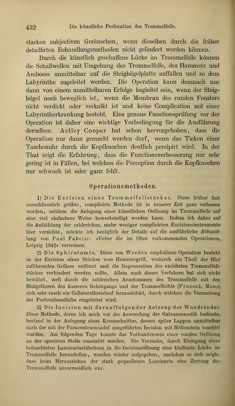 starken subjectiven Geräuschen, wenn dieselben durch die früher detaillirten Behandlungsmethoden nicht gelindert werden können. Durch die künstlich geschaffene Lücke im Trommelfelle können die Schallwellen mit Umgehung des Trommelfells, des Hammers und Amboses unmittelbar auf die Steigbügelplatte auffallen und so dem Labyrinthe zugeleitet werden. Die Operation kann demnach nur dann von einem unmittelbaren Erfolge begleitet sein, wenn der Steig- bügel noch beweglich ist, wenn die Membran des runden Fensters nicht verdickt oder verkalkt ist und keine Complication mit einer Labyrintherkrankung besteht. Eine genaue Functionsprüfung vor der Operation ist daher eine wichtige Vorbedingung für die Ausführung derselben. Astley Gooper hat schon hervorgehoben, dass die Operation nur dann gemacht werden darf, wenn das Ticken einer Taschenuhr durch die Kopfknochen deutlich percipirt wird. In der That zeigt die Erfahrung, dass die Functionsverbesserung nur sehr gering ist in Fällen, bei welchen die Perception durch die Kopfknochen nur schwach ist oder ganz fehlt. Operationsmethoden. 1) Die Excision eines Trommelfellstückes. Diese früher fast ausschliesslich geübte, complicirte Methode ist in neuerer Zeit ganz verlassen worden, seitdem die Anlegung einer künstlichen Oeffnung im Trommelfelle auf eine viel einfachere Weise bewerkstelligt werden kann. Indem ich daher auf die Aufzählung der zahlreichen, mehr weniger complicirten Excisionsinstrumente hier verzichte, möchte ich bezüglich der Details auf die ausführliche Abhand- lung von Paul Fabrizi: »Ueber die im Ohre vorkommenden Operationen, Leipzig 1842« verweisen. 2) Die Sphirotomie. Diese von Wreden empfohlene Operation besteht in der Excision eines Stückes vom Hammergriff, wodurch ein Theil der Blut zuführenden Gefässe entfernt und die Regeneration des excidirten Trommelfell- stückes verhindert werden sollte. Allein auch dieses Verfahren hat sich nicht bewährt, weil durch die zahlreichen Anastomosen des Trommelfells mit den Blutgefässen des äusseren Gehörgangs und der Trommelhöhle (Prussak, Moos) sich sehr rasch ein Collateralkreislauf herausbildet, durch welchen die Vernarbung der Perforationslücke eingeleitet wird. 3) Die Incision mit darauffolgender Aetzung der Wundränder. Diese Methode, deren ich mich vor der Anwendung der Galvanocaustik bediente, bestand in der Anlegung eines Kreuzschnittes, dessen spitze Lappen unmittelbar nach der mit der Paracentesenuadel ausgeführten Incision mit Höllenstein touchirt wurden. Am folgenden Tage konnte das Vorhandensein einer runden Oeffnung an der operirten Stelle constatirt werden. Die Versuche, durch Einlegung eines befeuchteten Laminariastäbchens in die Incisionsöfl'nung eine klaffende Lücke im Trommelfelle herzustellen, wurden wieder aufgegeben, nachdem es sich zeigte, dass beim Herausziehen der stark gequollenen Laminaria eine Zerrung des Trommelfells unvermeidlich war.