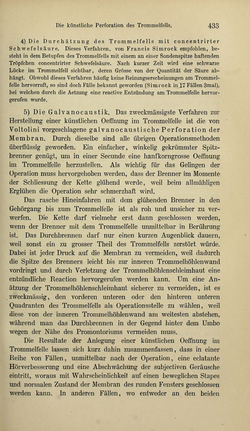 4) Die Durchätzung des Trommelfells mit concentrirter Schwefelsäure. Dieses Verfahren, von Francis Simrock empfohlen, be- steht in dem Betupfen des Trommelfells mit einem an einer Sondenspitze haftenden Tröpfchen concentrirter Schwefelsäure. Nach kurzer Zeit wird eine schwarze Lücke im Trommelfell sichtbar, deren Grösse von der Quantität der Säure ab- hängt. Obwohl dieses Verfahren häufig keine Reizungserscheinungen am Trommel- felle hervorruft, so sind doch Fälle bekannt geworden (Simrock in 17 Fällen 3mal), bei welchen durch die Aetzung eine reactive Entzündung am Trommelfelle hervor- gerufen wurde. 5) Die Galvanocaustik. Das zweckmässigste Verfahren zur Herstellung einer künstlichen Oeffnung im Trommelfelle ist die von Voltolini vorgeschlagene galvanocaustische Perforation der Membran. Durch dieselbe sind alle übrigen Operationsmethoden überflüssig geworden. Ein einfacher, winkelig gekrümmter Spitz- brenner genügt, um in einer Secunde eine hanfkorngrosse Oeffnung im Trommelfelle herzustellen. Als wichtig für das Gelingen der Operation muss hervorgehoben werden, dass der Brenner im Momente der Schliessung der Kette glühend werde, weil beim allmähligen Erglühen die Operation sehr schmerzhaft wird. Das rasche Hineinfahren mit dem glühenden Brenner in den Gehörgang bis zum Trommelfelle ist als roh und unsicher zu ver- werfen. Die Kette darf vielmehr erst dann geschlossen werden, wenn der Brenner mit dem Trommelfelle unmittelbar in Berührung ist. Das Durchbrennen darf nur einen kurzen Augenblick dauern, weil sonst ein zu grosser Theil des Trommelfells zerstört würde. Dabei ist jeder Druck auf die Membran zu vermeiden, weil dadurch die Spitze des Brenners leicht bis zur inneren Trommelhöhlenwand vordringt und durch Verletzung der Trommelhöhlenschleimhaut eine entzündliche Reaction hervorgerufen werden kann. Um eine An- ätzung der Trommelhöhlenschleimhaut sicherer zu vermeiden, ist es zweckmässig, den vorderen unteren oder den hinteren unteren Quadranten des Trommelfells als Operationsstelle zu wählen, weil diese von der inneren Trommelhöhlenwand am weitesten abstehen, während man das Durchbrennen in der Gegend hinter dem Umbo wegen der Nähe des Promontoriums vermeiden muss. Die Resultate der Anlegung einer künstlichen Oeffnung im Trommelfelle lassen sich kurz dahin zusammenfassen, dass in einer Reihe von Fällen, unmittelbar nach der Operation, eine eclatante Hörverbesserung und eine Abschwächung der subjectiven Geräusche eintritt, woraus mit Wahrscheinlichkeit auf einen beweglichen Stapes und normalen Zustand der Membran des runden Fensters geschlossen werden kann. In anderen Fällen, wo entweder an den beiden