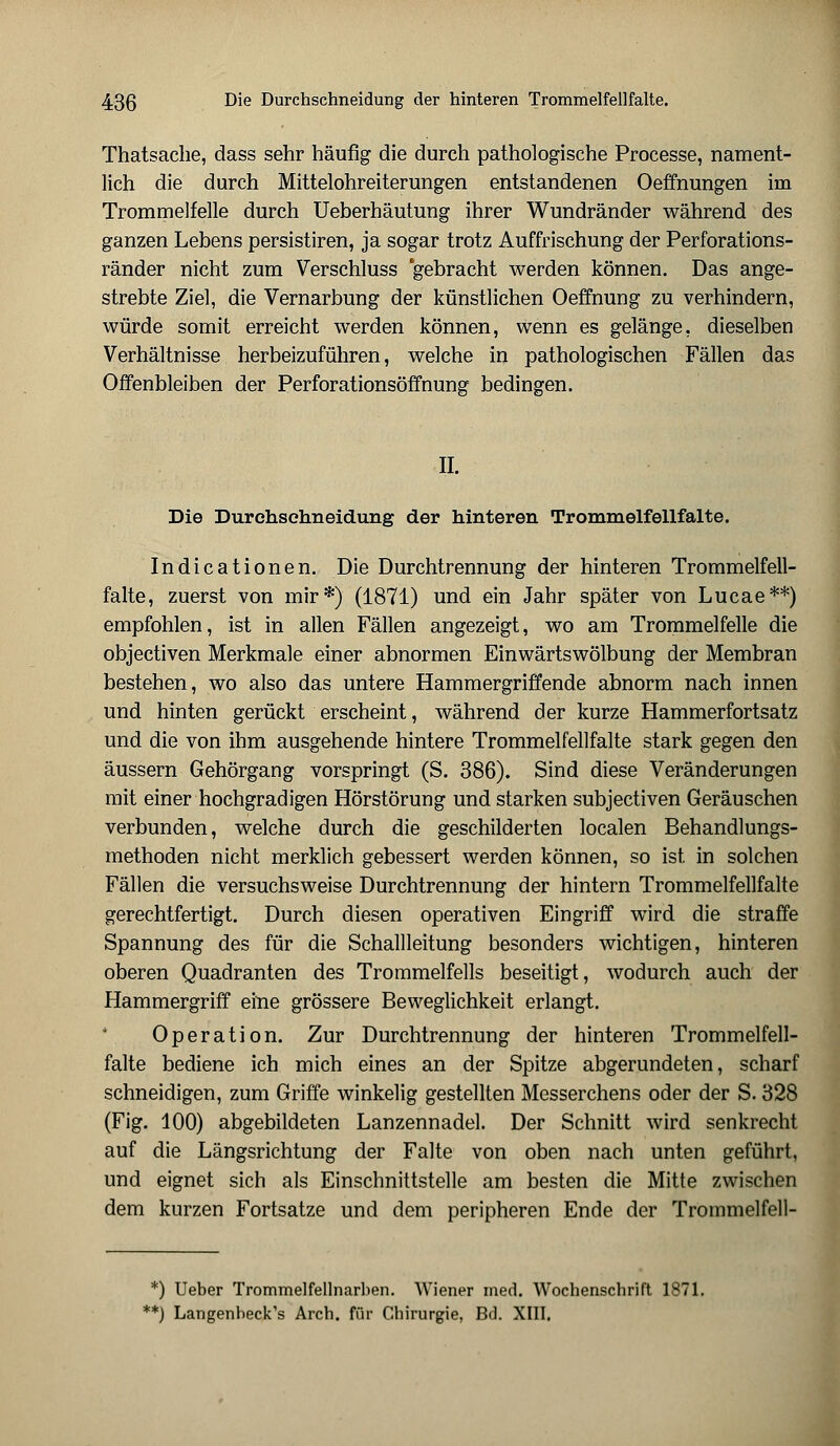 Thatsache, dass sehr häufig die durch pathologische Processe, nament- lich die durch Mittelohreiterungen entstandenen Oeffnungen im Trommelfelle durch Ueberhäutung ihrer Wundränder während des ganzen Lebens persistiren, ja sogar trotz Auffrischung der Perforations- ränder nicht zum Verschluss 'gebracht werden können. Das ange- strebte Ziel, die Vernarbung der künstlichen Oeffnung zu verhindern, würde somit erreicht werden können, wenn es gelänge, dieselben Verhältnisse herbeizuführen, welche in pathologischen Fällen das Offenbleiben der Perforationsöffnung bedingen. II. Die Durohsehneidung der hinteren Trommelfellfalte. Indicationen. Die Durchtrennung der hinteren Trommelfell- falte, zuerst von mir*) (1871) und ein Jahr später von Lucae**) empfohlen, ist in allen Fällen angezeigt, wo am Trommelfelle die objectiven Merkmale einer abnormen Einwärtswölbung der Membran bestehen, wo also das untere Hammergriffende abnorm nach innen und hinten gerückt erscheint, während der kurze Hammerfortsatz und die von ihm ausgehende hintere Trommelfellfalte stark gegen den äussern Gehörgang vorspringt (S. 386). Sind diese Veränderungen mit einer hochgradigen Hörstörung und starken subjectiven Geräuschen verbunden, welche durch die geschilderten localen Behandlungs- methoden nicht merklich gebessert werden können, so ist in solchen Fällen die versuchsweise Durchtrennung der hintern Trommelfellfalte gerechtfertigt. Durch diesen operativen Eingriff wird die straffe Spannung des für die Schallleitung besonders wichtigen, hinteren oberen Quadranten des Trommelfells beseitigt, wodurch auch der Hammergriff eine grössere Beweglichkeit erlangt. Operation. Zur Durchtrennung der hinteren Trommelfell- falte bediene ich mich eines an der Spitze abgerundeten, scharf schneidigen, zum Griffe winkelig gestellten Messerchens oder der S. 328 (Fig. 100) abgebildeten Lanzennadel. Der Schnitt wird senkrecht auf die Längsrichtung der Falte von oben nach unten geführt, und eignet sich als Einschnittstelle am besten die Mitte zwischen dem kurzen Fortsatze und dem peripheren Ende der Trommelfell- *) Ueber Trommelfellnarben. Wiener med. Wochenschrift 1871. *) Langenheck's Arch. für Chirurgie, Bd. XIII.