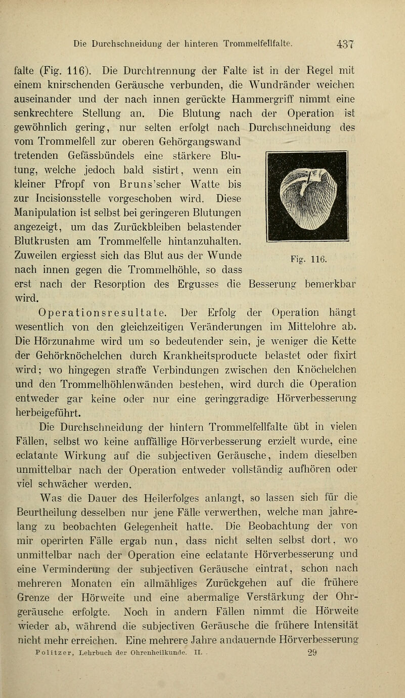 falte (Fig. 116). Die Durchtrennung der Falte ist in der Regel mit einem knirschenden Geräusche verbunden, die Wundränder weichen auseinander und der nach innen gerückte Hammergriff nimmt eine senkrechtere Stellung an. Die Blutung nach der Operation ist gewöhnlich gering, nur selten erfolgt nach Durchschneidung des vom Trommelfell zur oberen Gehörgangswand tretenden Gefässbündels eine stärkere Blu- tung, welche jedoch bald sistirt, wenn ein kleiner Pfropf von Br uns'scher Watte bis zur Incisionsstelle vorgeschoben wird. Diese Manipulation ist selbst bei geringeren Blutungen angezeigt, um das Zurückbleiben belastender Blutkrusten am Trommelfelle hintanzuhalten. Zuweilen ergiesst sich das Blut aus der Wunde Fia, 116 nach innen gegen die Trommelhöhle, so dass erst nach der Resorption des Ergusses die Besserung bemerkbar wird. Operationsresultate. Der Erfolg der Operation hängt wesentlich von den gleichzeitigen Veränderungen im Mittelohre ab. Die Hörzunahme wird um so bedeutender sein, je weniger die Kette der Gehörknöchelchen durch Krankheitsproducte belastet oder fixirt wird; wo hingegen straffe Verbindungen zwischen den Knöchelchen und den Trommelhöhlenwänden bestehen, wird durch die Operation entweder gar keine oder nur eine geringgradige Hörverbesserimg herbeigeführt. Die Durchschneidung der hintern Trommelfellfalte übt in vielen Fällen, selbst wo keine auffällige Hörverbesserung erzielt wurde, eine eclatante Wirkung auf die subjectiven Geräusche, indem dieselben unmittelbar nach der Operation entweder vollständig aufhören oder viel schwächer werden. Was die Dauer des Heilerfolges anlangt, so lassen sich für die Beurtheilung desselben nur jene Fälle verwerthen, welche man jahre- lang zu beobachten Gelegenheit hatte. Die Beobachtung der von mir operirten Fälle ergab nun, dass nicht selten selbst dort, wo unmittelbar nach der Operation eine eclatante Hörverbesserung und eine Verminderung der subjectiven Geräusche eintrat, schon nach mehreren Monaten ein allmähliges Zurückgehen auf die frühere Grenze der Hörweite und eine abermalige Verstärkung der Ohr- geräusche erfolgte. Noch in andern Fällen nimmt die Hörweite wieder ab, während die subjectiven Geräusche die frühere Intensität nicht mehr erreichen. Eine mehrere Jahre andauernde Hörverbesserung Politzer, Lehrbuch der Ohrenheilkunde. EL 29