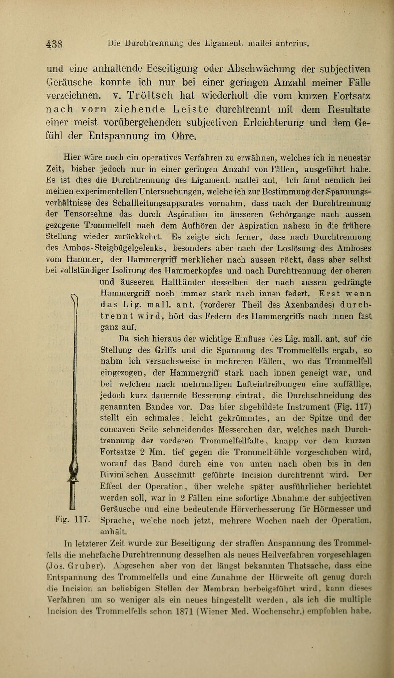 S) und eine anhaltende Beseitigung oder Abschwächung der subjectiven Geräusche konnte ich nur bei einer geringen Anzahl meiner Fälle verzeichnen, v. Tröltsch hat wiederholt die vom kurzen Fortsatz nach vorn ziehende Leiste durchtrennt mit dem Resultate einer meist vorübergehenden subjectiven Erleichterung und dem Ge- fühl der Entspannung im Ohre. Hier wäre noch ein operatives Verfahren zu erwähnen, welches ich in neuester Zeit, hisher jedoch nur in einer geringen Anzahl von Fällen, ausgeführt habe. Es ist dies die Durchtrennung des Ligament, mallei ant. Ich fand nemlich bei meinen experimentellen Untersuchungen, weicheich zur Bestimmung der Spannungs- verhältnisse des Schallleitungsapparates vornahm, dass nach der Durchtrennung der Tensorsehne das durch Aspiration im äusseren Gehörgange nach aussen gezogene Trommelfell nach dem Aufhören der Aspiration nahezu in die frühere Stellung wieder zurückkehrt. Es zeigte sich ferner, dass nach Durchtrennung des Ambos-Steigbügelgelenks, besonders aber nach der Loslösung des Amboses vom Hammer, der Hammergriff merklicher nach aussen rückt, dass aber selbst bei vollständiger Isolirung des Hammerkopfes und nach Durchü'ennung der oberen und äusseren Haltbänder desselben der nach aussen gedrängte Hammergriff noch immer stark nach innen federt. Erst wenn das Lig. mall. ant. (vorderer Theil des Axenbandes) durch- trennt wird, hört das Federn des Hammergriffs nach innen fast ganz auf. Da sich hieraus der wichtige Einfluss des Lig. mall. ant. auf die Stellung des Griffs und die Spannung des Trommelfells ergab, so nahm ich versuchsweise in mehreren Fällen, wo das Trommelfell eingezogen, der Hammergriff stark nach innen geneigt war, und bei welchen nach mehrmaligen Lufteintreibungen eine auffällige, jedoch kurz dauernde Besserung eintrat, die Durchschneidung des genannten Bandes vor. Das hier abgebildete Instrument (Fig. 117) stellt ein schmales, leicht gekrümmtes, an der Spitze und der concaven Seite schneidendes Messerchen dar, welches nach Durch- trennung der vorderen Trommelfellfalte, knapp vor dem kurzen Fortsatze 2 Mm. tief gegen die Trommelhöhle vorgeschoben wird, worauf das Band durch eine von unten nach oben bis in den Bivini'schen Ausschnitt, geführte Incision durchtrennt wird. Der Effect der Operation, über welche später ausführlicher berichtet werden soll, war in 2 Fällen eine sofortige Abnahme der subjectiven Geräusche und eine bedeutende Hörverbesserung für Hörmesser und Fig. 117. Sprache, welche noch jetzt, mehrere Wochen nach der Operation, anhält. In letzterer Zeit wurde zur Beseitigung der straffen Anspannung des Trommel- fells die mehrfache Durchtrennung desselben als neues Heilverfahren vorgeschlagen (Jos. Gruber). Abgesehen aber von der längst bekannten Thatsache, dass eine Entspannung des Trommelfells und eine Zunahme der Hörweite oft genug durch die Incision an beliebigen Stellen der Membran herbeigeführt wird, kann dieses Verfahren um so weniger als ein neues hingestellt werden, als ich die multiple Incision des Trommelfells schon 1871 (Wiener Med. Wochenschr.) empfohlen habe.