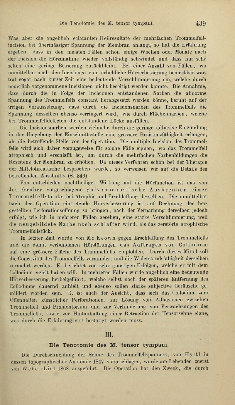 Was aber die angeblich eclatanten Heilresultate der mehrfachen Trommelfell- incision bei übermässiger Spannung der Membran anlangt, so hat die Erfahrung ergeben, dass in den meisten Fällen schon einige Wochen oder Monate nach der Incision die Hörzunahme wieder vollständig schwindet und dass nur sehr selten eine geringe Besserung zurückbleibt. Bei einer Anzahl von Fällen, wo unmittelbar nach den Incisionen eine erhebliche Hörverbesserung bemerkbar war, trat sogar nach kurzer Zeit eine bedeutende Verschlimmerung ein, welche durch neuerlich vorgenommene Incisionen nicht beseitigt werden konnte. Die Annahme, dass durch die in Folge der Incisionen entstandenen Narben die abnorme Spannung des Trommelfells constant herabgesetzt werden könne, beruht auf der irrigen Voraussetzung, dass durch die Incisionsnarben des Trommelfells die Spannung desselben ebenso verringert wird, wie durch Flächennarben, welche bei Trommelfelidefecten die entstandene Lücke ausfüllen. Die Incisionsnarben werden vielmehr durch die geringe adhäsive Entzündung in der Umgebung der Einschnittsstelle eine grössere Besistenzfähigkeit erlangen, als die betreffende Stelle vor der Operation. Die multiple Incision des Trommel- fells wird sich daher vorzugsweise für solche Fälle eignen, wo das Trommelfell atrophisch und erschlafft ist, um durch die mehrfachen Narbenbildungen die Besistenz der Membran zu erhöhen. Da dieses Verfahren schon bei der Therapie der Mittelohrcatarrhe besprochen wurde, so verweisen wir auf die Details des betreffenden Abschnitts (S. 346). Von entschieden nachtheiliger Wirkung auf die Hörfunction ist das von Jos. Gruber vorgeschlagene galvanocaustische Ausbrennen eines Trommelfellstücks bei Atrophie und Erschlaffung desselben. Die unmittelbar nach der Operation eintretende Hörverbesserung ist auf Bechnung der her- gestellten Perforationsöffnung zu bringen; nach der Vernarbung derselben jedoch erfolgt, wie ich in mehreren Fällen gesehen, eine starke Verschlimmerung, weil die neugebildete Narbe noch schlaffer wird, als das zerstörte atrophische Trommelfellstück. In letzter Zeit wurde von Mc Keown gegen Erschlaffung des Trommelfells und die damit verbundenen Hörstörungen das Auftragen von Collodium auf eine grössere Fläche des Trommelfells empfohlen. Durch dieses Mittel soll die Goncavität des Trommelfells vermindert und die Widerstandsfähigkeit desselben vermehrt werden. K. berichtet von sehr günstigen Erfolgen, welche er mit dem Collodium erzielt haben will. In mehreren Fällen wurde angeblich eine bedeutende Hörverbesserung herbeigeführt, welche selbst nach der späteren Entfernung des Collodiums dauernd anhielt und ebenso sollen starke subjective Geräusche ge- mildert worden sein. K. ist auch der Ansicht, dass sich das Collodium zum Offenhalten künstlicher Perforationen, zur Lösung von Adhäsionen zwischen Trommelfell und Promontorium und zur Verhinderung von Verwachsungen des Trommelfells, sowie zur Hintanhaltung einer Betraction der Tensorsehne eigne, was durch die Erfahrung erst bestätigt werden muss. III. Die Tenotomie des M. tensor tympani. Die Durchschneidung der Sehne des Trommelfellspanners, von Hyrtl in dessen topographischer Anatomie 1847 vorgeschlagen, wurde am Lebenden zuerst von Weber-Liel 1868 ausgeführt. Die Operation hat den Zweck, die durch