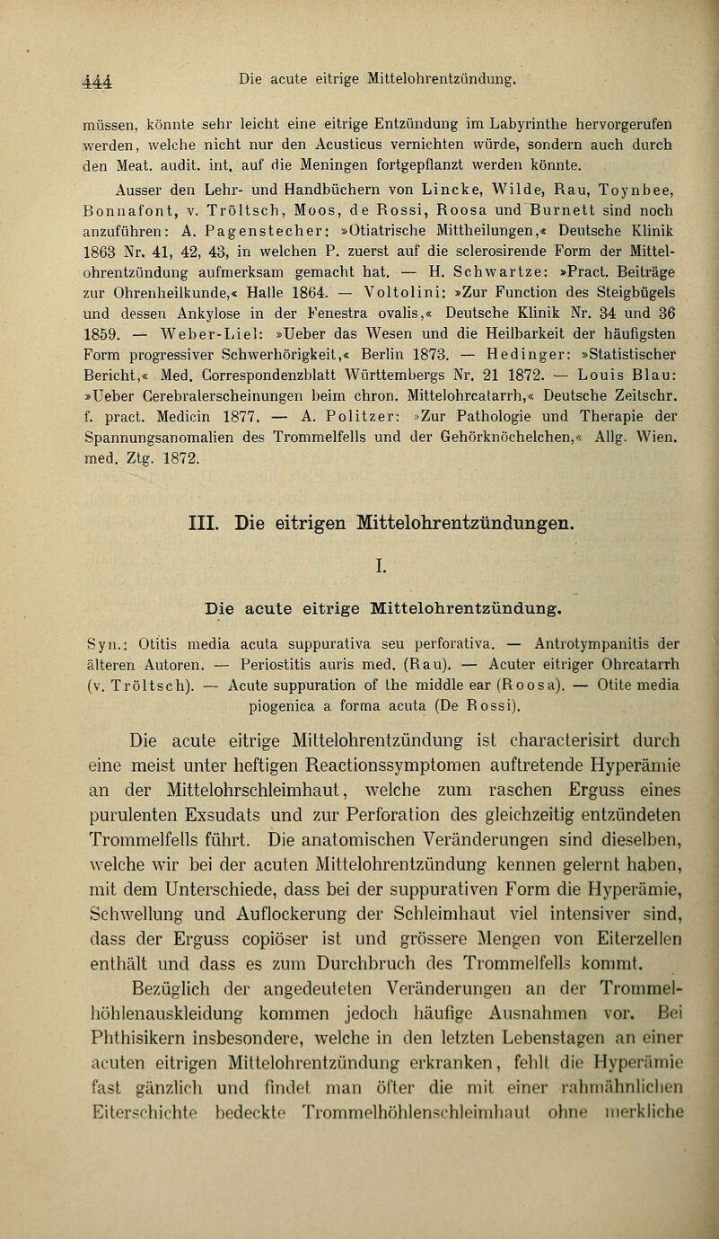 müssen, könnte sehr leicht eine eitrige Entzündung im Labyrinthe hervorgerufen werden, welche nicht nur den Acusticus vernichten würde, sondern auch durch den Meat. audit. int. auf die Meningen fortgepflanzt werden könnte. Ausser den Lehr- und Handbüchern von Lincke, Wilde, Rau, Toynbee, Bonnafont, v. Tröltsch, Moos, de Rossi, Roosa und Burnett sind noch anzuführen: A. Pagenstecher: »Ütiatrische Mittheilungen,« Deutsche Klinik 1863 Nr. 41, 42, 43, in welchen P. zuerst auf die sclerosirende Form der Mittel- ohrentzündung aufmerksam gemacht hat. — H. Schwartze: »Pract. Beiträge zur Ohrenheilkunde,« Halle 1864. — Voltolini: »Zur Function des Steigbügels und dessen Ankylose in der Fenestra ovalis,« Deutsche Klinik Nr. 34 und 36 1859. — Weber-Liel: »Ueber das Wesen und die Heilbarkeit der häufigsten Form progressiver Schwerhörigkeit,« Berlin 1873. — Hedinger: »Statistischer Bericht,« Med. Correspondenzblatt Württembergs Nr. 21 1872. — Louis Blau: »Ueber Gerebralerscheinungen beim chron. Mittelohrcatarrh,« Deutsche Zeitschr. f. pract. Medicin 1877. — A. Politzer: »Zur Pathologie und Therapie der Spannungsanomalien des Trommelfells und der Gehörknöchelchen,« Allg. Wien. med. Ztg. 1872. III. Die eitrigen Mittelohrentzündungen. I. Die acute eitrige Mittelohrentzündung. Syn.: Otitis media acuta suppurativa seu perforativa. — Antrotympanitis der älteren Autoren. — Periostitis auris med. (Bau). — Acuter eitriger Ohrcatarrh (v. Tröltsch). — Acute suppuration of the middle ear (Roosa). — Otite media piogenica a forma acuta (De Rossi). Die acute eitrige Mittelohrentzündung ist characterisirt durch eine meist unter heftigen Reactionssymptomen auftretende Hyperämie an der Mittelohrschleimhaut, welche zum raschen Erguss eines purulenten Exsudats und zur Perforation des gleichzeitig entzündeten Trommelfells führt. Die anatomischen Veränderungen sind dieselben, welche wir bei der acuten Mittelohrentzündung kennen gelernt haben, mit dem Unterschiede, dass bei der suppurativen Form die Hyperämie, Schwellung und Auflockerung der Schleimhaut viel intensiver sind, dass der Erguss copiöser ist und grössere Mengen von Eiterzellen enthält und dass es zum Durchbruch des Trommelfells kommt. Bezüglich der angedeuteten Veränderungen an der Trommel- höhlenauskleidung kommen jedoch häufige Ausnahmen vor. Bei Phthisikern insbesondere, welche in den letzten Lebenstagen an einer acuten eitrigen Mittelohrentzündung erkranken, fehlt die Hyperämie fast gänzlich und findet man öfter die mit einer rahmähnlichen Eiterschichte bedeckte Trommelhöhlenschleimhnut ohne merkliche