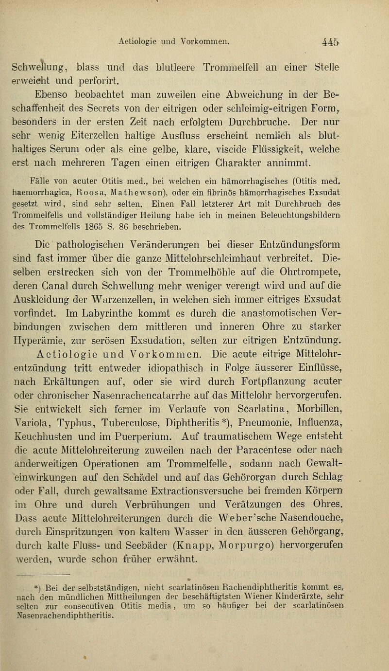 Schwellung, blass und das blutleere Trommelfell an einer Stelle erweicht und perforirt. Ebenso beobachtet man zuweilen eine Abweichung in der Be- schaffenheit des Secrets von der eitrigen oder schleimig-eitrigen Form, besonders in der ersten Zeit nach erfolgtem Durchbruche. Der nur sehr wenig Eiterzellen haltige Ausfluss erscheint nemlich als blut- haltiges Serum oder als eine gelbe, klare, viscide Flüssigkeit, welche erst nach mehreren Tagen einen eitrigen Charakter annimmt. Fälle von acuter Otitis med., bei welchen ein hämorrhagisches (Otitis med. haemorrhagica, Roosa, Mathewson), oder ein fibrinös hämorrhagisches Exsudat gesetzt wird, sind sehr selten. Einen Fall letzterer Art mit Durchbruch des Trommelfells und vollständiger Heilung habe ich in meinen Beleuchtungsbildern des Trommelfells 1865 S. 86 beschrieben. Die pathologischen Veränderungen bei dieser Entzündungsform sind fast immer über die ganze Mittelohrschleimhaut verbreitet. Die- selben erstrecken sich von der Trommelhöhle auf die Ohrtrompeter deren Ganal durch Schwellung mehr weniger verengt wird und auf die Auskleidung der Warzenzellen, in welchen sich immer eitriges Exsudat vorfindet. Im Labyrinthe kommt es durch die anastomotischen Ver- bindungen zwischen dem mittleren und inneren Ohre zu starker Hyperämie, zur serösen Exsudation, selten zur eitrigen Entzündung. Aetiologie und Vorkommen. Die acute eitrige Mittelohr- entzündung tritt entweder idiopathisch in Folge äusserer Einflüsser nach Erkältungen auf, oder sie wird durch Fortpflanzung acuter oder chronischer Nasenrachencatarrhe auf das Mittelohr hervorgerufen. Sie entwickelt sich ferner im Verlaufe von Scarlatina, Morbillen, Variola, Typhus, Tuberculose, Diphtheritis*), Pneumonie, Influenza, Keuchhusten und im Puerperium. Auf traumatischem Wege entsteht die acute Mittelohreiterung zuweilen nach der Paracentese oder nach anderweitigen Operationen am Trommelfelle, sodann nach Gewalt- einwirkungen auf den Schädel und auf das Gehörorgan durch Schlag oder Fall, durch gewaltsame Extractionsversuche bei fremden Körpern im Ohre und durch Verbrühungen und Verätzungen des Ohres. Dass acute Mittelohreiterungen durch die Web er'sehe Nasendouche, durch Einspritzungen von kaltem Wasser in den äusseren Gehörgang, durch kalte Fluss- und Seebäder (Knapp, Morpurgo) hervorgerufen werden, wurde schon früher erwähnt. *) Bei der selbstständigen, nicht scarlatinösen Rachendiphtheritis kommt es, nach den mündlichen Mittheilungen der beschäftigtsten Wiener Kinderärzte, sehr selten zur consecutiven Otitis media, um so häufiger bei der scarlatinösen Nasenrachendiphtheritis.