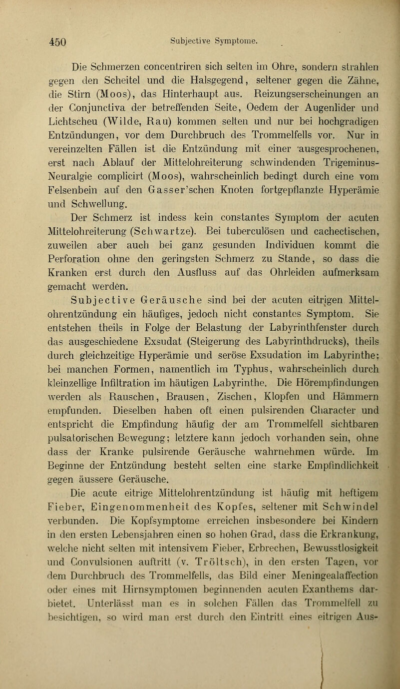 Die Schmerzen concentriren sich selten im Ohre, sondern strahlen gegen den Scheitel und die Halsgegend, seltener gegen die Zähne, die Stirn (Moos), das Hinterhaupt aus. Reizungserscheinungen an der Gonjunctiva der betreffenden Seite, Oedem der Augenlider und Lichtscheu (Wilde, Rau) kommen selten und nur bei hochgradigen Entzündungen, vor dem Durchbruch des Trommelfells vor. Nur in vereinzelten Fällen ist die Entzündung mit einer 'ausgesprochenen, erst nach Ablauf der Mittelohreiterung schwindenden Trigeminus- Neuralgie complicirt (Moos), wahrscheinlich bedingt durch eine vom Felsenbein auf den Gass er'sehen Knoten fortgepflanzte Hyperämie und Schwellung. Der Schmerz ist indess kein constantes Symptom der acuten Mittelohreiterung (Schwartze). Bei tuberculösen und cachectischen, zuweilen aber auch bei ganz gesunden Individuen kommt die Perforation ohne den geringsten Schmerz zu Stande, so dass die Kranken erst durch den Ausfluss auf das Ohrleiden aufmerksam gemacht werden. Subjective Geräusche sind bei der acuten eitrigen Mittel- ohrentzündung ein häufiges, jedoch nicht constantes Symptom. Sie entstehen theils in Folge der Belastung der Labyrinthfenster durch das ausgeschiedene Exsudat (Steigerung des Labyrinthdrucks), theils durch gleichzeitige Hyperämie und seröse Exsudation im Labyrinthe; bei manchen Formen, namentlich im Typhus, wahrscheinlich durch kleinzellige Infiltration im häutigen Labyrinthe. Die Hörempfindungen werden als Rauschen, Brausen, Zischen, Klopfen und Hämmern empfunden. Dieselben haben oft einen pulsirenden Gharacter und entspricht die Empfindung häufig der am Trommelfell sichtbaren pulsatorischen Bewegung; letztere kann jedoch vorhanden sein, ohne dass der Kranke pulsirende Geräusche wahrnehmen würde. Im Beginne der Entzündung besteht selten eine starke Empfindlichkeit gegen äussere Geräusche. Die acute eitrige Mittelohrentzündung ist häufig mit heftigem Fieber, Eingenommenheit des Kopfes, seltener mit Schwindel verbunden. Die Kopfsymptome erreichen insbesondere bei Kindern in den ersten Lebensjahren einen so hohen Grad, dass die Erkrankung, welche nicht selten mit intensivem Fieber, Erbrechen, Bewusstlosigkeit und Convulsionen auftritt (v. Tröltsch), in den ersten Tagen, vor dem Durchbiuch des Trommelfells, das Bild einer Meningealafl'ection oder eines mit Hirnsymptomen beginnenden acuten Exanthems dar- bietet. Unterlässt man es in solchen Fällen das Trommelfell zu besichtigen, so wird man erst durch den Eintritt eines eitrigen Ans-