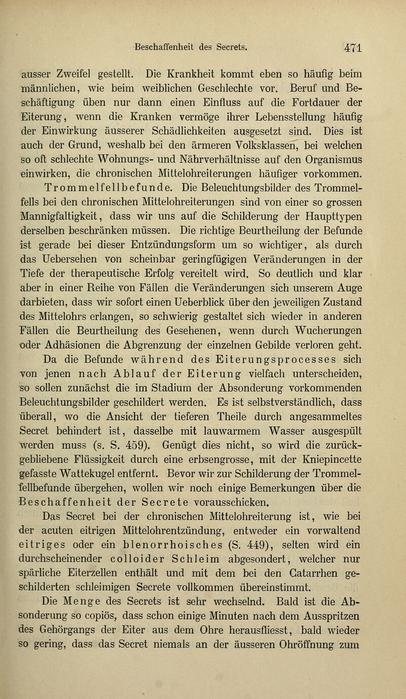 ausser Zweifel gestellt. Die Krankheit kommt eben so häufig beim männlichen, wie beim weiblichen Geschlechte vor. Beruf und Be- schäftigung üben nur dann einen Einfluss auf die Fortdauer der Eiterung, wenn die Kranken vermöge ihrer Lebensstellung häufig der Einwirkung äusserer Schädlichkeiten ausgesetzt sind. Dies ist auch der Grund, weshalb bei den ärmeren Volksklassen, bei welchen so oft schlechte Wohnungs- und Nährverhältnisse auf den Organismus einwirken, die chronischen Mittelohreiterungen häufiger vorkommen. Trommelfellbefunde. Die Beleuchtungsbilder des Trommel- fells bei den chronischen Mittelohreiterungen sind von einer so grossen Mannigfaltigkeit, dass wir uns auf die Schilderung der Haupttypen derselben beschränken müssen. Die richtige Beurtheilung der Befunde ist gerade bei dieser Entzündungsform um so wichtiger, als durch das Uebersehen von scheinbar geringfügigen Veränderungen in der Tiefe der therapeutische Erfolg vereitelt wird. So deutlich und klar aber in einer Reihe von Fällen die Veränderungen sich unserem Auge darbieten, dass wir sofort einen Ueberblick über den jeweiligen Zustand des Mittelohrs erlangen, so schwierig gestaltet sich wieder in anderen Fällen die Beurtheilung des Gesehenen, wenn durch Wucherungen oder Adhäsionen die Abgrenzung der einzelnen Gebilde verloren geht. Da die Befunde während des Eiterungsprocesses sich von jenen nach Ablauf der Eiterung vielfach unterscheiden, so sollen zunächst die im Stadium der Absonderung vorkommenden Beleuchtungsbilder geschildert werden. Es ist selbstverständlich, dass überall, wo die Ansicht der tieferen Theile durch angesammeltes Secret behindert ist, dasselbe mit lauwarmem Wasser ausgespült werden muss (s. S. 459). Genügt dies nicht, so wird die zurück- gebliebene Flüssigkeit durch eine erbsengrosse, mit der Kniepincette gefasste Wattekugel entfernt. Bevor wir zur Schilderung der Trommel- fellbefunde übergehen, wollen wir noch einige Bemerkungen über die Beschaffenheit der Secrete vorausschicken. Das Secret bei der chronischen Mittelohreiterung ist, wie bei der acuten eitrigen Mittelohrentzündung, entweder ein vorwaltend eitriges oder ein blenorrhoisches (S. 449), selten wird ein durchscheinender colloider Schleim abgesondert, welcher nur spärliche Eiterzellen enthält und mit dem bei den Gatarrhen ge- schilderten schleimigen Secrete vollkommen übereinstimmt. Die Menge des Secrets ist sehr wechselnd. Bald ist die Ab- sonderung so copiös, dass schon einige Minuten nach dem Ausspritzen des Gehörgangs der Eiter aus dem Ohre herausfliesst, bald wieder so gering, dass das Secret niemals an der äusseren Ohröffnung zum